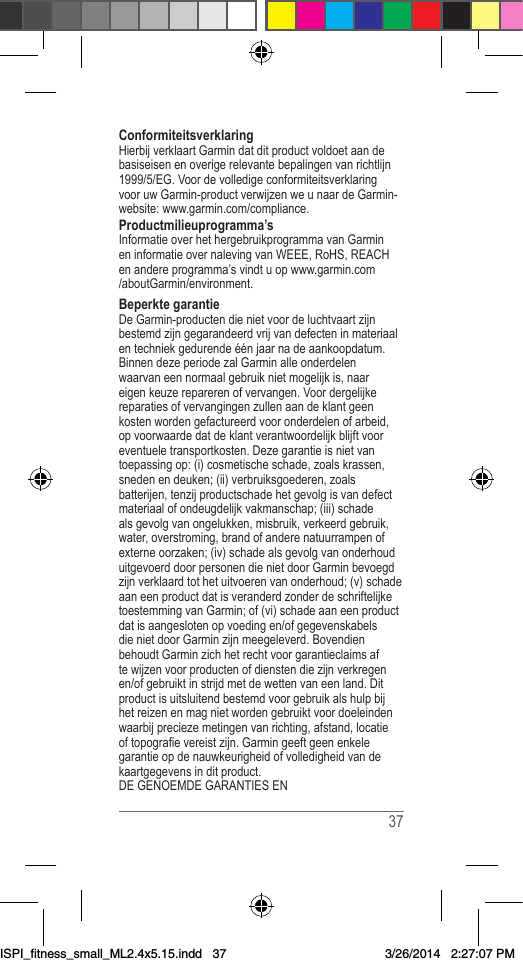  37ConformiteitsverklaringHierbijverklaartGarmindatditproductvoldoetaandebasiseisenenoverigerelevantebepalingenvanrichtlijn1999/5/EG.VoordevolledigeconformiteitsverklaringvooruwGarmin-productverwijzenweunaardeGarmin-website:www.garmin.com/compliance.Productmilieuprogramma’sInformatieoverhethergebruikprogrammavanGarmineninformatieovernalevingvanWEEE,RoHS,REACHenandereprogramma’svindtuopwww.garmin.com/aboutGarmin/environment.Beperkte garantieDeGarmin-productendienietvoordeluchtvaartzijnbestemdzijngegarandeerdvrijvandefecteninmateriaalentechniekgedurendeéénjaarnadeaankoopdatum.BinnendezeperiodezalGarminalleonderdelenwaarvaneennormaalgebruiknietmogelijkis,naareigenkeuzereparerenofvervangen.Voordergelijkereparatiesofvervangingenzullenaandeklantgeenkostenwordengefactureerdvooronderdelenofarbeid,opvoorwaardedatdeklantverantwoordelijkblijftvooreventueletransportkosten.Dezegarantieisnietvantoepassingop:(i)cosmetischeschade,zoalskrassen,snedenendeuken;(ii)verbruiksgoederen,zoalsbatterijen,tenzijproductschadehetgevolgisvandefectmateriaalofondeugdelijkvakmanschap;(iii)schadealsgevolgvanongelukken,misbruik,verkeerdgebruik,water,overstroming,brandofanderenatuurrampenofexterneoorzaken;(iv)schadealsgevolgvanonderhouduitgevoerddoorpersonendienietdoorGarminbevoegdzijnverklaardtothetuitvoerenvanonderhoud;(v)schadeaaneenproductdatisveranderdzonderdeschriftelijketoestemmingvanGarmin;of(vi)schadeaaneenproductdatisaangeslotenopvoedingen/ofgegevenskabelsdienietdoorGarminzijnmeegeleverd.BovendienbehoudtGarminzichhetrechtvoorgarantieclaimsaftewijzenvoorproductenofdienstendiezijnverkregenen/ofgebruiktinstrijdmetdewettenvaneenland.Ditproductisuitsluitendbestemdvoorgebruikalshulpbijhetreizenenmagnietwordengebruiktvoordoeleindenwaarbijpreciezemetingenvanrichting,afstand,locatieoftopograevereistzijn.Garmingeeftgeenenkelegarantieopdenauwkeurigheidofvolledigheidvandekaartgegevensinditproduct.DEGENOEMDEGARANTIESENISPI_fitness_small_ML2.4x5.15.indd   373/26/2014   2:27:07 PM