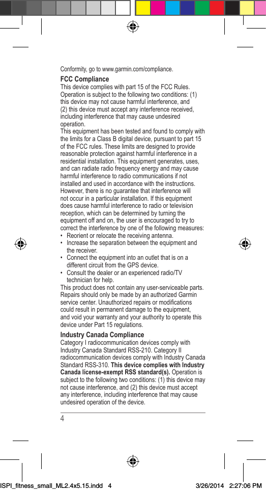 4Conformity,gotowww.garmin.com/compliance.FCC ComplianceThisdevicecomplieswithpart15oftheFCCRules.Operationissubjecttothefollowingtwoconditions:(1)thisdevicemaynotcauseharmfulinterference,and(2)thisdevicemustacceptanyinterferencereceived,includinginterferencethatmaycauseundesiredoperation.ThisequipmenthasbeentestedandfoundtocomplywiththelimitsforaClassBdigitaldevice,pursuanttopart15oftheFCCrules.Theselimitsaredesignedtoprovidereasonableprotectionagainstharmfulinterferenceinaresidentialinstallation.Thisequipmentgenerates,uses,andcanradiateradiofrequencyenergyandmaycauseharmfulinterferencetoradiocommunicationsifnotinstalledandusedinaccordancewiththeinstructions.However,thereisnoguaranteethatinterferencewillnotoccurinaparticularinstallation.Ifthisequipmentdoescauseharmfulinterferencetoradioortelevisionreception,whichcanbedeterminedbyturningtheequipmentoffandon,theuserisencouragedtotrytocorrecttheinterferencebyoneofthefollowingmeasures:• Reorientorrelocatethereceivingantenna.• Increasetheseparationbetweentheequipmentandthereceiver.• ConnecttheequipmentintoanoutletthatisonadifferentcircuitfromtheGPSdevice.• Consultthedealeroranexperiencedradio/TVtechnicianforhelp.Thisproductdoesnotcontainanyuser-serviceableparts.RepairsshouldonlybemadebyanauthorizedGarminservicecenter.Unauthorizedrepairsormodicationscouldresultinpermanentdamagetotheequipment,andvoidyourwarrantyandyourauthoritytooperatethisdeviceunderPart15regulations.Industry Canada ComplianceCategoryIradiocommunicationdevicescomplywithIndustryCanadaStandardRSS-210.CategoryIIradiocommunicationdevicescomplywithIndustryCanadaStandardRSS-310.This device complies with Industry Canada license-exempt RSS standard(s).Operationissubjecttothefollowingtwoconditions:(1)thisdevicemaynotcauseinterference,and(2)thisdevicemustacceptanyinterference,includinginterferencethatmaycauseundesiredoperationofthedevice.ISPI_fitness_small_ML2.4x5.15.indd   43/26/2014   2:27:06 PM