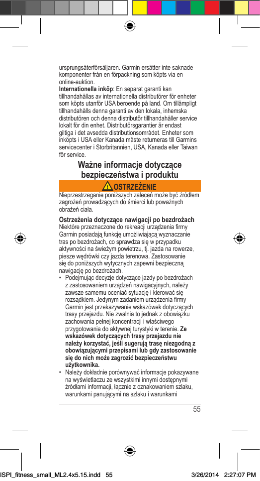  55ursprungsåterförsäljaren.Garminersätterintesaknadekomponenterfrånenförpackningsomköptsviaenonline-auktion.Internationella inköp:EnseparatgarantikantillhandahållasavinternationelladistributörerförenhetersomköptsutanförUSAberoendepåland.Omtillämpligttillhandahållsdennagarantiavdenlokala,inhemskadistributörenochdennadistributörtillhandahållerservicelokaltfördinenhet.Distributörsgarantierärendastgiltigaidetavseddadistributionsområdet.EnhetersominköptsiUSAellerKanadamåstereturnerastillGarminsservicecenteriStorbritannien,USA,KanadaellerTaiwanförservice.Ważne informacje dotyczące bezpieczeństwa i produktu OSTRZEŻENIENieprzestrzeganieponiższychzaleceńmożebyćźródłemzagrożeńprowadzącychdośmiercilubpoważnychobrażeńciała.Ostrzeżenia dotyczące nawigacji po bezdrożachNiektóreprzeznaczonedorekreacjiurządzeniarmyGarminposiadająfunkcjęumożliwiającąwyznaczanietraspobezdrożach,cosprawdzasięwprzypadkuaktywnościnaświeżympowietrzu,tj.jazdanarowerze,pieszewędrówkiczyjazdaterenowa.Zastosowaniesiędoponiższychwytycznychzapewnibezpiecznąnawigacjępobezdrożach.• Podejmującdecyzjedotyczącejazdypobezdrożachzzastosowaniemurządzeńnawigacyjnych,należyzawszesamemuoceniaćsytuacjęikierowaćsięrozsądkiem.JedynymzadaniemurządzeniarmyGarminjestprzekazywaniewskazówekdotyczącychtrasyprzejazdu.Niezwalniatojednakzobowiązkuzachowaniapełnejkoncentracjiiwłaściwegoprzygotowaniadoaktywnejturystykiwterenie.Ze wskazówek dotyczących trasy przejazdu nie należy korzystać, jeśli sugerują trasę niezgodną z obowiązującymi przepisami lub gdy zastosowanie się do nich może zagrozić bezpieczeństwu użytkownika.• Należydokładnieporównywaćinformacjepokazywanenawyświetlaczuzewszystkimiinnymidostępnymiźródłamiinformacji,łączniezoznakowaniemszlaku,warunkamipanującyminaszlakuiwarunkamiISPI_fitness_small_ML2.4x5.15.indd   553/26/2014   2:27:07 PM