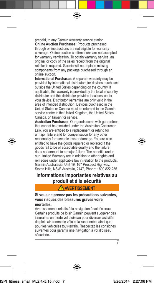  7prepaid,toanyGarminwarrantyservicestation.Online Auction Purchases:Productspurchasedthroughonlineauctionsarenoteligibleforwarrantycoverage.Onlineauctionconrmationsarenotacceptedforwarrantyverication.Toobtainwarrantyservice,anoriginalorcopyofthesalesreceiptfromtheoriginalretailerisrequired.Garminwillnotreplacemissingcomponentsfromanypackagepurchasedthroughanonlineauction.International Purchases:AseparatewarrantymaybeprovidedbyinternationaldistributorsfordevicespurchasedoutsidetheUnitedStatesdependingonthecountry.Ifapplicable,thiswarrantyisprovidedbythelocalin-countrydistributorandthisdistributorprovideslocalserviceforyourdevice.Distributorwarrantiesareonlyvalidintheareaofintendeddistribution.DevicespurchasedintheUnitedStatesorCanadamustbereturnedtotheGarminservicecenterintheUnitedKingdom,theUnitedStates,Canada,orTaiwanforservice.Australian Purchases:OurgoodscomewithguaranteesthatcannotbeexcludedundertheAustralianConsumerLaw.Youareentitledtoareplacementorrefundforamajorfailureandforcompensationforanyotherreasonablyforeseeablelossordamage.Youarealsoentitledtohavethegoodsrepairedorreplacedifthegoodsfailtobeofacceptablequalityandthefailuredoesnotamounttoamajorfailure.ThebenetsunderourLimitedWarrantyareinadditiontootherrightsandremediesunderapplicablelawinrelationtotheproducts.GarminAustralasia,Unit19,167ProspectHighway,SevenHills,NSW,Australia,2147,Phone:1800822235Informations importantes relatives au produit et à la sécurité AVERTISSEMENTSi vous ne prenez pas les précautions suivantes, vous risquez des blessures graves voire mortelles.Avertissementsrelatifsàlanavigationàvold’oiseauCertainsproduitsdeloisirGarminpeuventsuggérerdesitinérairesenmodevold’oiseaupourdiversesactivitésdepleinaircommelevéloetlarandonnée,ainsiquepourlesvéhiculestout-terrain.Respectezlesconsignessuivantespourgarantirunenavigationàvold’oiseausécurisée.ISPI_fitness_small_ML2.4x5.15.indd   73/26/2014   2:27:06 PM