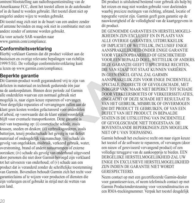 20omtrent blootstelling aan radiofrequentiestraling van de Amerikaanse FCC, dient het toestel alleen in de autohouder of in de hand te worden gebruikt. Het toestel dient niet op enigerlei andere wijze te worden gebruikt.Dit toestel mag zich niet in de buurt van een andere zender of antenne bevinden en mag ook niet in combinatie met een andere zender of antenne worden gebruikt.Ga voor actuele SAR-waarden naar  www.garmin.com/compliance.Hierbij verklaart Garmin dat dit product voldoet aan de  basiseisen en overige relevante bepalingen van richtlijn  1999/5/EG. De volledige conformiteitsverklaring kunt  u lezen op www.garmin.com/compliance.Dit Garmin-product wordt gegarandeerd vrij te zijn van defecten in materiaal en techniek gedurende één jaar na de aankoopdatum. Binnen deze periode zal Garmin alle onderdelen waarvan een normaal gebruik niet mogelijk is, naar eigen keuze repareren of vervangen. Voor dergelijke reparaties of vervangingen zullen aan de klant geen kosten worden gefactureerd voor onderdelen of arbeid, op voorwaarde dat de klant verantwoordelijk blijft voor eventuele transportkosten. Deze garantie is niet van toepassing op: (i) cosmetische schade, zoals krassen, sneden en deuken; (ii) verbruiksgoederen, zoals batterijen, tenzij productschade het gevolg is van defect materiaal of ondeugdelijk vakmanschap; (iii) schade als gevolg van ongelukken, misbruik, verkeerd gebruik, water, overstroming, brand of andere natuurrampen of externe oorzaken; (iv) schade als gevolg van onderhoud uitgevoerd door personen die niet door Garmin bevoegd zijn verklaard tot het uitvoeren van onderhoud; of (v) schade aan een product dat is veranderd zonder de schriftelijke toestemming van Garmin. Bovendien behoudt Garmin zich het recht voor garantieclaims af te wijzen voor producten of diensten die zijn verkregen en/of gebruikt in strijd met de wetten van een land.Dit product is uitsluitend bestemd voor gebruik als hulp bij het reizen en mag niet worden gebruikt voor doeleinden waarbij precieze metingen van richting, afstand, locatie of topograe vereist zijn. Garmin geeft geen garantie op de nauwkeurigheid of de volledigheid van de kaartgegevens in dit product.DE GENOEMDE GARANTIES EN HERSTELMOGELI-JKHEDEN ZIJN EXCLUSIEF EN IN PLAATS VAN ALLE OVERIGE GARANTIES, UITDRUKKELIJK OF IMPLICIET OF WETTELIJK, INCLUSIEF ENIGE AANSPRAKELIJKHEID ONDER ENIGE GARANTIE VOOR VERKOOPBAARHEID OF GESCHIKTHEID VOOR EEN BEPAALD DOEL, WETTELIJK OF ANDERS. DEZE GARANTIE GEEFT U SPECIFIEKE RECHTEN, DIE VAN STAAT TOT STAAT KUNNEN VARIËREN.IN GEEN ENKEL GEVAL ZAL GARMIN AANSPRAKELIJK ZIJN VOOR ENIGE INCIDENTELE, SPECIALE, INDIRECTE OF GEVOLGSCHADE, MET INBEGRIP VAN, MAAR NIET BEPERKT TOT SCHADE DOOR VERKEERSBOETES OF VERKEERSSITUATIES, ONGEACHT OF DEZE SCHADE HET RESULTAAT IS VAN HET GEBRUIK, MISBRUIK OF ONVERMOGEN OM DIT PRODUCT TE GEBRUIKEN, OF VAN EEN DEFECT VAN HET PRODUCT. IN BEPAALDE STATEN IS DE UITSLUITING VAN INCIDENTELE OF GEVOLGSCHADE NIET TOEGESTAAN. DE BOVENSTAANDE BEPERKINGEN ZIJN MOGELIJK  NIET OP U VAN TOEPASSING.Garmin behoudt het exclusieve recht om naar eigen keuze het toestel of de software te repareren, of vervangen (door een nieuw of gereviseerd vervangend product) of een volledige teruggave van de aankoopprijs te bieden. EEN DERGELIJKE HERSTELMOGELIJKHEID ZAL UW ENIGE EN EXCLUSIEVE HERSTELMOGELIJKHEID ZIJN INDIEN DE GARANTIE NIET WORDT GERESPECTEERD.Neem contact op met een gecerticeerde Garmin-dealer voor garantieservices, of neem telefonisch contact op met Garmin Productondersteuning voor verzendinstructies en een RMA-trackingnummer. Verpak het toestel deugdelijk 