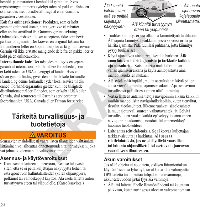 24henblik på reparation i henhold til garantien. Skriv registreringsnummeret tydeligt uden på pakken. Enheden skal sendes med forudbetalt fragt til en af Garmins garantiservicestationer.  Produkter, som er købt gennem onlineauktioner, berettiger ikke til rabatter eller andre særtilbud fra Garmins garantidækning. Onlineauktionsbekræftelser accepteres ikke som bevis på krav om garanti. Der kræves en original faktura fra forhandleren (eller en kopi af den) for at få garantiservice. Garmin vil ikke erstatte manglende dele fra en pakke, der er købt på en onlineauktion. Der udstedes muligvis en separat garanti af internationale forhandlere for enheder, som er købt uden for USA afhængigt af landet. Hvis en sådan garanti ndes, gives den af den lokale forhandler i landet, og denne forhandler yder lokal service til din enhed. Forhandlergarantier gælder kun i de tilsigtede distributionsområder. Enheder, som er købt i USA eller Canada, skal returneres til Garmins servicecenter i Storbritannien, USA, Canada eller Taiwan for service.Seuraavien mahdollisesti vaarallisten tilanteiden välttämättä jättäminen voi aiheuttaa onnettomuuden tai törmäyksen, joka voi johtaa kuolemaan tai vakaviin vammoihin.•  Kun asennat laitteen ajoneuvoon, aseta se tukevasti siten, että se ei peitä kuljettajan näkyvyyttä tiehen tai estä ajoneuvon hallintalaitteiden (kuten ohjauspyörä, polkimet tai vaihdekeppi) käyttöä. Älä aseta laitetta auton turvatyynyn eteen tai yläpuolelle. (Katso kaaviota.)Älä kiinnitä laitetta siten, että se peittää kuljettajan näkyvyyden.Älä aseta ajoneuvon kojelaudalle kiinnittämättä.Älä kiinnitä turvatyynyn eteen tai yläpuolelle.•  Tuulilasikiinnitys ei saa olla aina kiinnitettynä tuulilasiin. Älä sijoita kiinnitystä paikkaan, jossa se voisi irrota ja häiritä ajamista. Pidä tuulilasi puhtaana, jotta kiinnitys pysyy tuulilasissa.•  Käytä ajoneuvoa aina turvallisesti ja harkiten.  Katso laitetta mahdollisimman vähän ajamisen aikana ja käytä ääniopastusta aina mahdollisuuksien mukaan. •  Älä syötä määränpäitä, muuta asetuksia tai käytä paljon aikaa vieviä toimintoja ajamisen aikana. Aja tien sivuun turvallisesti ja laillisesti ennen näitä toimintoja.•  Vertaa laitteen antamia tietoja navigoinnin aikana kaikkiin muihin mahdollisiin navigointikeinoihin, kuten tienviitat, tiesulut, tieolosuhteet, liikenneruuhkat, sääolosuhteet ja muut ajoturvallisuuteen vaikuttavat tekijät. Selvitä turvallisuuden vuoksi kaikki epäselvyydet aina ennen navigoinnin jatkamista, noudata liikennemerkkejä ja huomioi tieolosuhteet.•  Laite antaa reittiehdotuksia. Se ei korvaa kuljettajan tarkkaavaisuutta ja harkintaa. Jos näitä ohjeita ei noudateta, sisäisen litiumioniakun käyttöikä saattaa lyhentyä, tai akku saattaa vahingoittaa GPS-laitetta tai aiheuttaa tulipalon, palovammoja, akkunestevuodon ja/tai fyysisiä vammoja.•  Älä jätä laitetta lähelle lämmönlähdettä tai kuumaan paikkaan, kuten auringossa olevaan valvomattomaan 