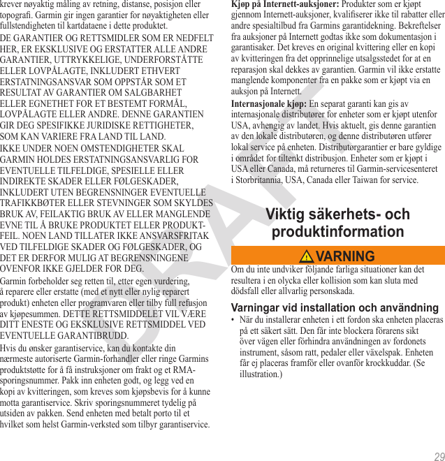 29krever nøyaktig måling av retning, distanse, posisjon eller topogra. Garmin gir ingen garantier for nøyaktigheten eller fullstendigheten til kartdataene i dette produktet.DE GARANTIER OG RETTSMIDLER SOM ER NEDFELT HER, ER EKSKLUSIVE OG ERSTATTER ALLE ANDRE GARANTIER, UTTRYKKELIGE, UNDERFORSTÅTTE ELLER LOVPÅLAGTE, INKLUDERT ETHVERT ERSTATNINGSANSVAR SOM OPPSTÅR SOM ET RESULTAT AV GARANTIER OM SALGBARHET ELLER EGNETHET FOR ET BESTEMT FORMÅL, LOVPÅLAGTE ELLER ANDRE. DENNE GARANTIEN GIR DEG SPESIFIKKE JURIDISKE RETTIGHETER, SOM KAN VARIERE FRA LAND TIL LAND.IKKE UNDER NOEN OMSTENDIGHETER SKAL GARMIN HOLDES ERSTATNINGSANSVARLIG FOR EVENTUELLE TILFELDIGE, SPESIELLE ELLER INDIREKTE SKADER ELLER FØLGESKADER, INKLUDERT UTEN BEGRENSNINGER EVENTUELLE TRAFIKKBØTER ELLER STEVNINGER SOM SKYLDES BRUK AV, FEILAKTIG BRUK AV ELLER MANGLENDE EVNE TIL Å BRUKE PRODUKTET ELLER PRODUKT-FEIL. NOEN LAND TILLATER IKKE ANSVARSFRITAK VED TILFELDIGE SKADER OG FØLGESKADER, OG DET ER DERFOR MULIG AT BEGRENSNINGENE OVENFOR IKKE GJELDER FOR DEG.Garmin forbeholder seg retten til, etter egen vurdering, å reparere eller erstatte (med et nytt eller nylig reparert produkt) enheten eller programvaren eller tilby full refusjon av kjøpesummen. DETTE RETTSMIDDELET VIL VÆRE DITT ENESTE OG EKSKLUSIVE RETTSMIDDEL VED EVENTUELLE GARANTIBRUDD.Hvis du ønsker garantiservice, kan du kontakte din nærmeste autoriserte Garmin-forhandler eller ringe Garmins produktstøtte for å få instruksjoner om frakt og et RMA-sporingsnummer. Pakk inn enheten godt, og legg ved en kopi av kvitteringen, som kreves som kjøpsbevis for å kunne motta garantiservice. Skriv sporingsnummeret tydelig på utsiden av pakken. Send enheten med betalt porto til et hvilket som helst Garmin-verksted som tilbyr garantiservice.  Produkter som er kjøpt gjennom Internett-auksjoner, kvaliserer ikke til rabatter eller andre spesialtilbud fra Garmins garantidekning. Bekreftelser fra auksjoner på Internett godtas ikke som dokumentasjon i garantisaker. Det kreves en original kvittering eller en kopi av kvitteringen fra det opprinnelige utsalgsstedet for at en reparasjon skal dekkes av garantien. Garmin vil ikke erstatte manglende komponenter fra en pakke som er kjøpt via en auksjon på Internett. En separat garanti kan gis av internasjonale distributører for enheter som er kjøpt utenfor USA, avhengig av landet. Hvis aktuelt, gis denne garantien av den lokale distributøren, og denne distributøren utfører lokal service på enheten. Distributørgarantier er bare gyldige i området for tiltenkt distribusjon. Enheter som er kjøpt i USA eller Canada, må returneres til Garmin-servicesenteret  i Storbritannia, USA, Canada eller Taiwan for service.Om du inte undviker följande farliga situationer kan det resultera i en olycka eller kollision som kan sluta med dödsfall eller allvarlig personskada.•  När du installerar enheten i ett fordon ska enheten placeras på ett säkert sätt. Den får inte blockera förarens sikt över vägen eller förhindra användningen av fordonets instrument, såsom ratt, pedaler eller växelspak. Enheten får ej placeras framför eller ovanför krockkuddar. (Se illustration.)