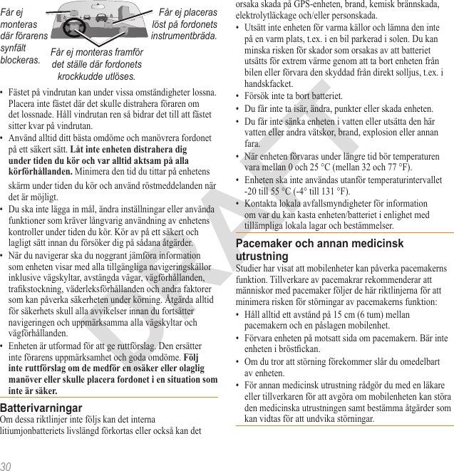 30Får ej monteras där förarens synfält blockeras.Får ej placeras löst på fordonets instrumentbräda.Får ej monteras framför det ställe där fordonets krockkudde utlöses.•  Fästet på vindrutan kan under vissa omständigheter lossna. Placera inte fästet där det skulle distrahera föraren om det lossnade. Håll vindrutan ren så bidrar det till att fästet sitter kvar på vindrutan.•  Använd alltid ditt bästa omdöme och manövrera fordonet på ett säkert sätt.  Minimera den tid du tittar på enhetens skärm under tiden du kör och använd röstmeddelanden när det är möjligt. •  Du ska inte lägga in mål, ändra inställningar eller använda funktioner som kräver långvarig användning av enhetens kontroller under tiden du kör. Kör av på ett säkert och lagligt sätt innan du försöker dig på sådana åtgärder.•  När du navigerar ska du noggrant jämföra information som enheten visar med alla tillgängliga navigeringskällor inklusive vägskyltar, avstängda vägar, vägförhållanden, trakstockning, väderleksförhållanden och andra faktorer som kan påverka säkerheten under körning. Åtgärda alltid för säkerhets skull alla avvikelser innan du fortsätter navigeringen och uppmärksamma alla vägskyltar och vägförhållanden.•  Enheten är utformad för att ge ruttförslag. Den ersätter inte förarens uppmärksamhet och goda omdöme. Om dessa riktlinjer inte följs kan det interna litiumjonbatteriets livslängd förkortas eller också kan det orsaka skada på GPS-enheten, brand, kemisk brännskada, elektrolytläckage och/eller personskada.•  Utsätt inte enheten för varma källor och lämna den inte på en varm plats, t.ex. i en bil parkerad i solen. Du kan minska risken för skador som orsakas av att batteriet utsätts för extrem värme genom att ta bort enheten från bilen eller förvara den skyddad från direkt solljus, t.ex. i handskfacket. •  Försök inte ta bort batteriet.•  Du får inte ta isär, ändra, punkter eller skada enheten. •  Du får inte sänka enheten i vatten eller utsätta den här vatten eller andra vätskor, brand, explosion eller annan fara.•  När enheten förvaras under längre tid bör temperaturen vara mellan 0 och 25 °C (mellan 32 och 77 °F). •  Enheten ska inte användas utanför temperaturintervallet -20 till 55 °C (-4° till 131 °F).•  Kontakta lokala avfallsmyndigheter för information om var du kan kasta enheten/batteriet i enlighet med tillämpliga lokala lagar och bestämmelser.Studier har visat att mobilenheter kan påverka pacemakerns funktion. Tillverkare av pacemakrar rekommenderar att människor med pacemaker följer de här riktlinjerna för att minimera risken för störningar av pacemakerns funktion:•  Håll alltid ett avstånd på 15 cm (6 tum) mellan pacemakern och en påslagen mobilenhet.•  Förvara enheten på motsatt sida om pacemakern. Bär inte enheten i bröstckan.•  Om du tror att störning förekommer slår du omedelbart av enheten.•  För annan medicinsk utrustning rådgör du med en läkare eller tillverkaren för att avgöra om mobilenheten kan störa den medicinska utrustningen samt bestämma åtgärder som kan vidtas för att undvika störningar.