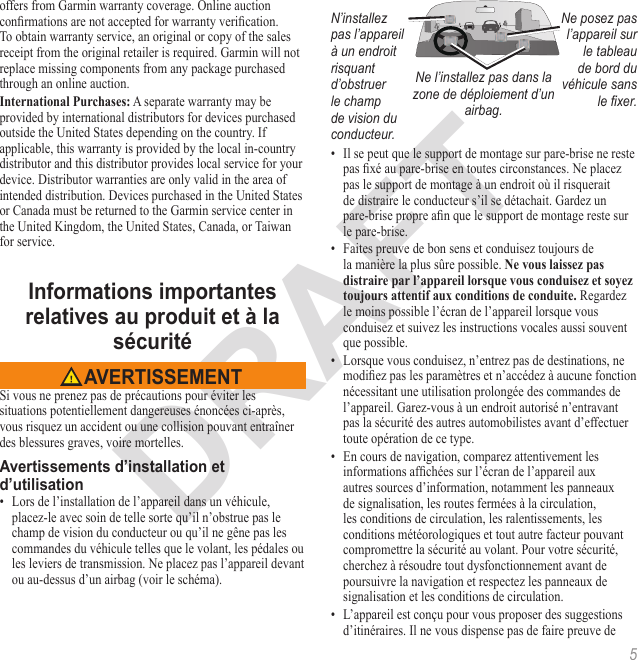 5offers from Garmin warranty coverage. Online auction conrmations are not accepted for warranty verication. To obtain warranty service, an original or copy of the sales receipt from the original retailer is required. Garmin will not replace missing components from any package purchased through an online auction. A separate warranty may be provided by international distributors for devices purchased outside the United States depending on the country. If applicable, this warranty is provided by the local in-country distributor and this distributor provides local service for your device. Distributor warranties are only valid in the area of intended distribution. Devices purchased in the United States or Canada must be returned to the Garmin service center in the United Kingdom, the United States, Canada, or Taiwan for service. Si vous ne prenez pas de précautions pour éviter les situations potentiellement dangereuses énoncées ci-après, vous risquez un accident ou une collision pouvant entraîner des blessures graves, voire mortelles.•  Lors de l’installation de l’appareil dans un véhicule, placez-le avec soin de telle sorte qu’il n’obstrue pas le champ de vision du conducteur ou qu’il ne gêne pas les commandes du véhicule telles que le volant, les pédales ou les leviers de transmission. Ne placez pas l’appareil devant ou au-dessus d’un airbag (voir le schéma).N’installez pas l’appareil à un endroit risquant d’obstruer le champ de vision du conducteur.Ne posez pas l’appareil sur le tableau de bord du véhicule sans le xer.Ne l’installez pas dans la zone de déploiement d’un airbag.•  Il se peut que le support de montage sur pare-brise ne reste pas xé au pare-brise en toutes circonstances. Ne placez pas le support de montage à un endroit où il risquerait de distraire le conducteur s’il se détachait. Gardez un pare-brise propre an que le support de montage reste sur le pare-brise.•  Faites preuve de bon sens et conduisez toujours de la manière la plus sûre possible.  Regardez le moins possible l’écran de l’appareil lorsque vous conduisez et suivez les instructions vocales aussi souvent que possible.•  Lorsque vous conduisez, n’entrez pas de destinations, ne modiez pas les paramètres et n’accédez à aucune fonction nécessitant une utilisation prolongée des commandes de l’appareil. Garez-vous à un endroit autorisé n’entravant pas la sécurité des autres automobilistes avant d’effectuer toute opération de ce type.•  En cours de navigation, comparez attentivement les informations afchées sur l’écran de l’appareil aux autres sources d’information, notamment les panneaux de signalisation, les routes fermées à la circulation, les conditions de circulation, les ralentissements, les conditions météorologiques et tout autre facteur pouvant compromettre la sécurité au volant. Pour votre sécurité, cherchez à résoudre tout dysfonctionnement avant de poursuivre la navigation et respectez les panneaux de signalisation et les conditions de circulation.•  L’appareil est conçu pour vous proposer des suggestions d’itinéraires. Il ne vous dispense pas de faire preuve de 