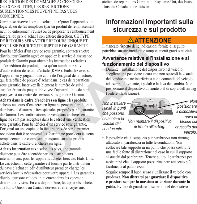 8RESTRICTION DES DOMMAGES ACCESSOIRES OU CONSECUTIFS, LES RESTRICTIONS SUSMENTIONNEES PEUVENT NE PAS VOUS CONCERNER.Garmin se réserve le droit exclusif de réparer l’appareil ou le logiciel, ou de les remplacer (par un produit de remplacement neuf ou entièrement révisé) ou de proposer le remboursement intégral du prix d’achat à son entière discrétion. CE TYPE DE RECOURS SERA VOTRE RECOURS UNIQUE ET EXCLUSIF POUR TOUTE RUPTURE DE GARANTIE.Pour bénécier d’un service sous garantie, contactez votre distributeur Garmin agréé ou appelez le service d’assistance produit de Garmin pour obtenir les instructions relatives à l’expédition du produit, ainsi qu’un numéro de suivi d’autorisation de retour d’article (RMA). Emballez avec soin l’appareil en y joignant une copie de l’original de la facture, qui fera ofce de preuve d’achat dans le cas de réparations sous garantie. Inscrivez lisiblement le numéro de suivi sur l’extérieur du paquet. Envoyez l’appareil, frais de port prépayés, à un centre de services sous garantie Garmin. les produits achetés au cours d’enchères en ligne ne peuvent faire l’objet de rabais ou d’autres offres spéciales proposés par la garantie de Garmin. Les conrmations de vente aux enchères en ligne ne sont pas acceptées dans le cadre d’une vérication sous garantie. Pour bénécier d’un service sous garantie, l’original ou une copie de la facture dressée par le premier revendeur doit être présenté(e). Garmin ne procédera à aucun remplacement de composant manquant sur tout produit acheté dans le cadre d’enchères en ligne. selon les pays, une garantie distincte peut être accordée par les distributeurs internationaux pour les appareils achetés hors des Etats-Unis. Le cas échéant, cette garantie est fournie par le distributeur du pays d’achat et ledit distributeur prend en charge les services locaux nécessaires pour votre appareil. Les garanties distributeur sont valides uniquement dans les zones de distribution visées. En cas de problème, les appareils achetés aux Etats-Unis ou au Canada doivent être renvoyés aux ateliers de réparations Garmin du Royaume-Uni, des Etats-Unis, du Canada ou de Taïwan. Il mancato rispetto delle indicazioni fornite di seguito potrebbe causare incidenti e tamponamenti gravi o mortali.•  Durante l’installazione del dispositivo nel veicolo, scegliere una posizione sicura che non ostacoli la visuale del conducente né interferisca con i comandi del veicolo, ad esempio il volante, i pedali o la leva del cambio. Non posizionare il dispositivo di fronte o al di sopra dell’airbag (vedere illustrazione).Non installare l’unità in punti che possono ostacolare la visuale del conducente.Non posizionare il dispositivo privo di blocco sul cruscotto del veicolo.Non montare il dispositivo  di fronte all’airbag.•  È possibile che il supporto per parabrezza non rimanga attaccato al parabrezza in tutte le condizioni. Non collocare tale supporto in un punto che possa costituire una facile fonte di distrazione nel caso in cui il supporto si stacchi dal parabrezza. Tenere pulito il parabrezza per assicurarsi che il supporto possa rimanere attaccato più facilmente al parabrezza.•  Seguire sempre il buon senso e utilizzare il veicolo con prudenza.  Evitare di guardare lo schermo del dispositivo 