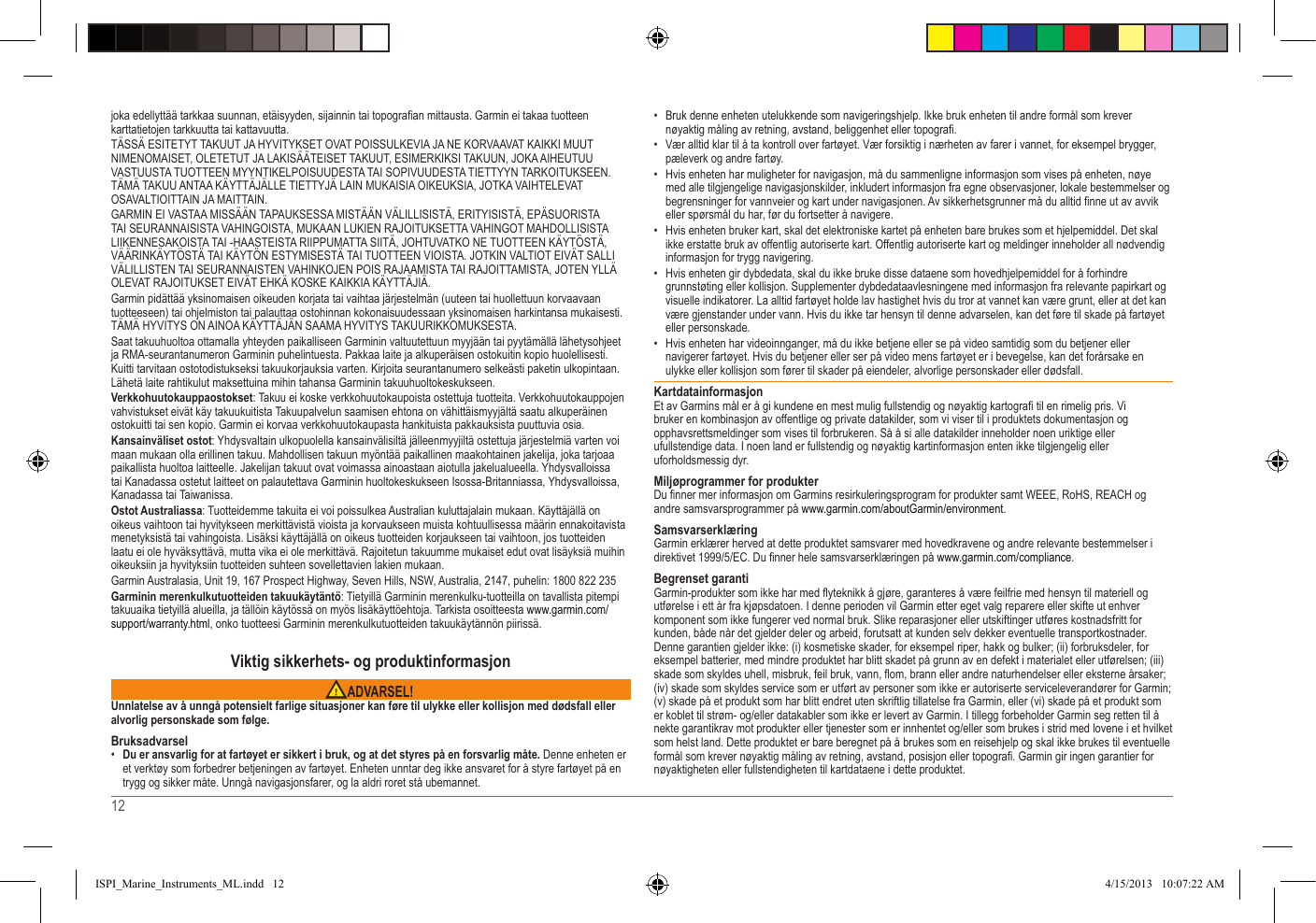 12   joka edellyttää tarkkaa suunnan, etäisyyden, sijainnin tai topograan mittausta� Garmin ei takaa tuotteen karttatietojen tarkkuutta tai kattavuutta�TÄSSÄ ESITETYT TAKUUT JA HYVITYKSET OVAT POISSULKEVIA JA NE KORVAAVAT KAIKKI MUUT NIMENOMAISET, OLETETUT JA LAKISÄÄTEISET TAKUUT, ESIMERKIKSI TAKUUN, JOKA AIHEUTUU VASTUUSTA TUOTTEEN MYYNTIKELPOISUUDESTA TAI SOPIVUUDESTA TIETTYYN TARKOITUKSEEN� TÄMÄ TAKUU ANTAA KÄYTTÄJÄLLE TIETTYJÄ LAIN MUKAISIA OIKEUKSIA, JOTKA VAIHTELEVAT OSAVALTIOITTAIN JA MAITTAIN�GARMIN EI VASTAA MISSÄÄN TAPAUKSESSA MISTÄÄN VÄLILLISISTÄ, ERITYISISTÄ, EPÄSUORISTA TAI SEURANNAISISTA VAHINGOISTA, MUKAAN LUKIEN RAJOITUKSETTA VAHINGOT MAHDOLLISISTA LIIKENNESAKOISTA TAI -HAASTEISTA RIIPPUMATTA SIITÄ, JOHTUVATKO NE TUOTTEEN KÄYTÖSTÄ, VÄÄRINKÄYTÖSTÄ TAI KÄYTÖN ESTYMISESTÄ TAI TUOTTEEN VIOISTA� JOTKIN VALTIOT EIVÄT SALLI VÄLILLISTEN TAI SEURANNAISTEN VAHINKOJEN POIS RAJAAMISTA TAI RAJOITTAMISTA, JOTEN YLLÄ OLEVAT RAJOITUKSET EIVÄT EHKÄ KOSKE KAIKKIA KÄYTTÄJIÄ�Garmin pidättää yksinomaisen oikeuden korjata tai vaihtaa järjestelmän (uuteen tai huollettuun korvaavaan tuotteeseen) tai ohjelmiston tai palauttaa ostohinnan kokonaisuudessaan yksinomaisen harkintansa mukaisesti� TÄMÄ HYVITYS ON AINOA KÄYTTÄJÄN SAAMA HYVITYS TAKUURIKKOMUKSESTA�Saat takuuhuoltoa ottamalla yhteyden paikalliseen Garminin valtuutettuun myyjään tai pyytämällä lähetysohjeet ja RMA-seurantanumeron Garminin puhelintuesta� Pakkaa laite ja alkuperäisen ostokuitin kopio huolellisesti� Kuitti tarvitaan ostotodistukseksi takuukorjauksia varten� Kirjoita seurantanumero selkeästi paketin ulkopintaan� Lähetä laite rahtikulut maksettuina mihin tahansa Garminin takuuhuoltokeskukseen� Verkkohuutokauppaostokset: Takuu ei koske verkkohuutokaupoista ostettuja tuotteita� Verkkohuutokauppojen vahvistukset eivät käy takuukuitista Takuupalvelun saamisen ehtona on vähittäismyyjältä saatu alkuperäinen ostokuitti tai sen kopio� Garmin ei korvaa verkkohuutokaupasta hankituista pakkauksista puuttuvia osia�Kansainväliset ostot: Yhdysvaltain ulkopuolella kansainvälisiltä jälleenmyyjiltä ostettuja järjestelmiä varten voi maan mukaan olla erillinen takuu� Mahdollisen takuun myöntää paikallinen maakohtainen jakelija, joka tarjoaa paikallista huoltoa laitteelle� Jakelijan takuut ovat voimassa ainoastaan aiotulla jakelualueella� Yhdysvalloissa tai Kanadassa ostetut laitteet on palautettava Garminin huoltokeskukseen Isossa-Britanniassa, Yhdysvalloissa, Kanadassa tai Taiwanissa�Ostot Australiassa: Tuotteidemme takuita ei voi poissulkea Australian kuluttajalain mukaan� Käyttäjällä on oikeus vaihtoon tai hyvitykseen merkittävistä vioista ja korvaukseen muista kohtuullisessa määrin ennakoitavista menetyksistä tai vahingoista� Lisäksi käyttäjällä on oikeus tuotteiden korjaukseen tai vaihtoon, jos tuotteiden laatu ei ole hyväksyttävä, mutta vika ei ole merkittävä� Rajoitetun takuumme mukaiset edut ovat lisäyksiä muihin oikeuksiin ja hyvityksiin tuotteiden suhteen sovellettavien lakien mukaan�Garmin Australasia, Unit 19, 167 Prospect Highway, Seven Hills, NSW, Australia, 2147, puhelin: 1800 822 235Garminin merenkulkutuotteiden takuukäytäntö: Tietyillä Garminin merenkulku-tuotteilla on tavallista pitempi takuuaika tietyillä alueilla, ja tällöin käytössä on myös lisäkäyttöehtoja� Tarkista osoitteesta www�garmin�com/support/warranty�html, onko tuotteesi Garminin merenkulkutuotteiden takuukäytännön piirissä�Viktig sikkerhets- og produktinformasjon ADVARSEL!Unnlatelse av å unngå potensielt farlige situasjoner kan føre til ulykke eller kollisjon med dødsfall eller alvorlig personskade som følge.Bruksadvarsel•  Du er ansvarlig for at fartøyet er sikkert i bruk, og at det styres på en forsvarlig måte. Denne enheten er et verktøy som forbedrer betjeningen av fartøyet� Enheten unntar deg ikke ansvaret for å styre fartøyet på en trygg og sikker måte� Unngå navigasjonsfarer, og la aldri roret stå ubemannet� •  Bruk denne enheten utelukkende som navigeringshjelp� Ikke bruk enheten til andre formål som krever nøyaktig måling av retning, avstand, beliggenhet eller topogra�•  Vær alltid klar til å ta kontroll over fartøyet� Vær forsiktig i nærheten av farer i vannet, for eksempel brygger, pæleverk og andre fartøy�•  Hvis enheten har muligheter for navigasjon, må du sammenligne informasjon som vises på enheten, nøye med alle tilgjengelige navigasjonskilder, inkludert informasjon fra egne observasjoner, lokale bestemmelser og begrensninger for vannveier og kart under navigasjonen� Av sikkerhetsgrunner må du alltid nne ut av avvik eller spørsmål du har, før du fortsetter å navigere�•  Hvis enheten bruker kart, skal det elektroniske kartet på enheten bare brukes som et hjelpemiddel� Det skal ikke erstatte bruk av offentlig autoriserte kart� Offentlig autoriserte kart og meldinger inneholder all nødvendig informasjon for trygg navigering�•  Hvis enheten gir dybdedata, skal du ikke bruke disse dataene som hovedhjelpemiddel for å forhindre grunnstøting eller kollisjon� Supplementer dybdedataavlesningene med informasjon fra relevante papirkart og visuelle indikatorer� La alltid fartøyet holde lav hastighet hvis du tror at vannet kan være grunt, eller at det kan være gjenstander under vann� Hvis du ikke tar hensyn til denne advarselen, kan det føre til skade på fartøyet eller personskade�•  Hvis enheten har videoinnganger, må du ikke betjene eller se på video samtidig som du betjener eller navigerer fartøyet� Hvis du betjener eller ser på video mens fartøyet er i bevegelse, kan det forårsake en ulykke eller kollisjon som fører til skader på eiendeler, alvorlige personskader eller dødsfall�KartdatainformasjonEt av Garmins mål er å gi kundene en mest mulig fullstendig og nøyaktig kartogra til en rimelig pris� Vi bruker en kombinasjon av offentlige og private datakilder, som vi viser til i produktets dokumentasjon og opphavsrettsmeldinger som vises til forbrukeren� Så å si alle datakilder inneholder noen uriktige eller ufullstendige data� I noen land er fullstendig og nøyaktig kartinformasjon enten ikke tilgjengelig eller uforholdsmessig dyr� Miljøprogrammer for produkterDu nner mer informasjon om Garmins resirkuleringsprogram for produkter samt WEEE, RoHS, REACH og andre samsvarsprogrammer på www�garmin�com/aboutGarmin/environment�SamsvarserklæringGarmin erklærer herved at dette produktet samsvarer med hovedkravene og andre relevante bestemmelser i direktivet 1999/5/EC� Du nner hele samsvarserklæringen på www�garmin�com/compliance�Begrenset garantiGarmin-produkter som ikke har med yteknikk å gjøre, garanteres å være feilfrie med hensyn til materiell og utførelse i ett år fra kjøpsdatoen� I denne perioden vil Garmin etter eget valg reparere eller skifte ut enhver komponent som ikke fungerer ved normal bruk� Slike reparasjoner eller utskiftinger utføres kostnadsfritt for kunden, både når det gjelder deler og arbeid, forutsatt at kunden selv dekker eventuelle transportkostnader� Denne garantien gjelder ikke: (i) kosmetiske skader, for eksempel riper, hakk og bulker; (ii) forbruksdeler, for eksempel batterier, med mindre produktet har blitt skadet på grunn av en defekt i materialet eller utførelsen; (iii) skade som skyldes uhell, misbruk, feil bruk, vann, om, brann eller andre naturhendelser eller eksterne årsaker; (iv) skade som skyldes service som er utført av personer som ikke er autoriserte serviceleverandører for Garmin; (v) skade på et produkt som har blitt endret uten skriftlig tillatelse fra Garmin, eller (vi) skade på et produkt som er koblet til strøm- og/eller datakabler som ikke er levert av Garmin� I tillegg forbeholder Garmin seg retten til å nekte garantikrav mot produkter eller tjenester som er innhentet og/eller som brukes i strid med lovene i et hvilket som helst land� Dette produktet er bare beregnet på å brukes som en reisehjelp og skal ikke brukes til eventuelle formål som krever nøyaktig måling av retning, avstand, posisjon eller topogra� Garmin gir ingen garantier for nøyaktigheten eller fullstendigheten til kartdataene i dette produktet�ISPI_Marine_Instruments_ML.indd   12 4/15/2013   10:07:22 AM