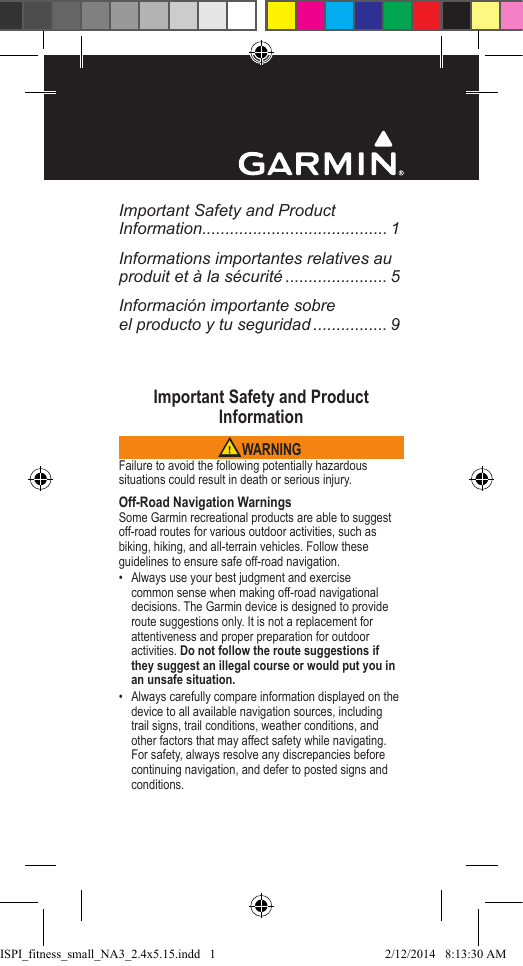 Important Safety and Product Information........................................ 1Informations importantes relatives au produit et à la sécurité ...................... 5Información importante sobre  el producto y tu seguridad ................ 9Important Safety and Product Information WARNINGFailure to avoid the following potentially hazardous situations could result in death or serious injury.Off-Road Navigation WarningsSome Garmin recreational products are able to suggest off-road routes for various outdoor activities, such as biking, hiking, and all-terrain vehicles. Follow these guidelines to ensure safe off-road navigation.•  Always use your best judgment and exercise common sense when making off-road navigational decisions. The Garmin device is designed to provide route suggestions only. It is not a replacement for attentiveness and proper preparation for outdoor activities. Do not follow the route suggestions if they suggest an illegal course or would put you in an unsafe situation.•  Always carefully compare information displayed on the device to all available navigation sources, including trail signs, trail conditions, weather conditions, and other factors that may affect safety while navigating. For safety, always resolve any discrepancies before continuing navigation, and defer to posted signs and conditions.ISPI_fitness_small_NA3_2.4x5.15.indd   12/12/2014   8:13:30 AM