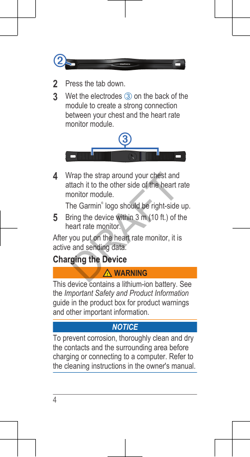 2Press the tab down.3Wet the electrodes Â on the back of themodule to create a strong connectionbetween your chest and the heart ratemonitor module.4Wrap the strap around your chest andattach it to the other side of the heart ratemonitor module.The Garmin® logo should be right-side up.5Bring the device within 3 m (10 ft.) of theheart rate monitor.After you put on the heart rate monitor, it isactive and sending data.Charging the Device WARNINGThis device contains a lithium-ion battery. Seethe Important Safety and Product Informationguide in the product box for product warningsand other important information.NOTICETo prevent corrosion, thoroughly clean and drythe contacts and the surrounding area beforecharging or connecting to a computer. Refer tothe cleaning instructions in the owner&apos;s manual.4DRAFT