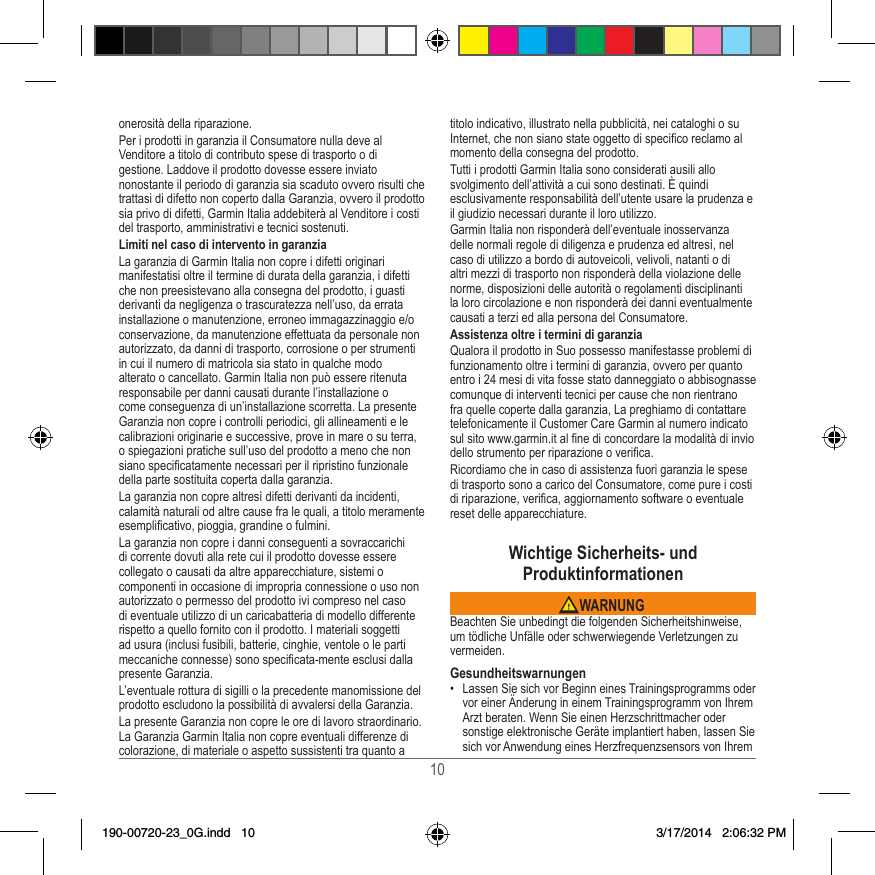 10onerosità della riparazione�Per i prodotti in garanzia il Consumatore nulla deve al Venditore a titolo di contributo spese di trasporto o di gestione� Laddove il prodotto dovesse essere inviato nonostante il periodo di garanzia sia scaduto ovvero risulti che trattasi di difetto non coperto dalla Garanzia, ovvero il prodotto sia privo di difetti, Garmin Italia addebiterà al Venditore i costi del trasporto, amministrativi e tecnici sostenuti�Limiti nel caso di intervento in garanziaLa garanzia di Garmin Italia non copre i difetti originari manifestatisi oltre il termine di durata della garanzia, i difetti che non preesistevano alla consegna del prodotto, i guasti derivanti da negligenza o trascuratezza nell’uso, da errata installazione o manutenzione, erroneo immagazzinaggio e/o conservazione, da manutenzione effettuata da personale non autorizzato, da danni di trasporto, corrosione o per strumenti in cui il numero di matricola sia stato in qualche modo alterato o cancellato� Garmin Italia non può essere ritenuta responsabile per danni causati durante l’installazione o come conseguenza di un’installazione scorretta� La presente Garanzia non copre i controlli periodici, gli allineamenti e le calibrazioni originarie e successive, prove in mare o su terra, o spiegazioni pratiche sull’uso del prodotto a meno che non siano specicatamente necessari per il ripristino funzionale della parte sostituita coperta dalla garanzia�La garanzia non copre altresì difetti derivanti da incidenti, calamità naturali od altre cause fra le quali, a titolo meramente esemplicativo, pioggia, grandine o fulmini�La garanzia non copre i danni conseguenti a sovraccarichi di corrente dovuti alla rete cui il prodotto dovesse essere collegato o causati da altre apparecchiature, sistemi o componenti in occasione di impropria connessione o uso non autorizzato o permesso del prodotto ivi compreso nel caso di eventuale utilizzo di un caricabatteria di modello differente rispetto a quello fornito con il prodotto� I materiali soggetti ad usura (inclusi fusibili, batterie, cinghie, ventole o le parti meccaniche connesse) sono specicata-mente esclusi dalla presente Garanzia�L’eventuale rottura di sigilli o la precedente manomissione del prodotto escludono la possibilità di avvalersi della Garanzia�La presente Garanzia non copre le ore di lavoro straordinario� La Garanzia Garmin Italia non copre eventuali differenze di colorazione, di materiale o aspetto sussistenti tra quanto a titolo indicativo, illustrato nella pubblicità, nei cataloghi o su Internet, che non siano state oggetto di specico reclamo al momento della consegna del prodotto�Tutti i prodotti Garmin Italia sono considerati ausili allo svolgimento dell’attività a cui sono destinati� È quindi esclusivamente responsabilità dell’utente usare la prudenza e il giudizio necessari durante il loro utilizzo�Garmin Italia non risponderà dell’eventuale inosservanza delle normali regole di diligenza e prudenza ed altresì, nel caso di utilizzo a bordo di autoveicoli, velivoli, natanti o di altri mezzi di trasporto non risponderà della violazione delle norme, disposizioni delle autorità o regolamenti disciplinanti la loro circolazione e non risponderà dei danni eventualmente causati a terzi ed alla persona del Consumatore�Assistenza oltre i termini di garanziaQualora il prodotto in Suo possesso manifestasse problemi di funzionamento oltre i termini di garanzia, ovvero per quanto entro i 24 mesi di vita fosse stato danneggiato o abbisognasse comunque di interventi tecnici per cause che non rientrano fra quelle coperte dalla garanzia, La preghiamo di contattare telefonicamente il Customer Care Garmin al numero indicato sul sito www�garmin�it al ne di concordare la modalità di invio dello strumento per riparazione o verica�Ricordiamo che in caso di assistenza fuori garanzia le spese di trasporto sono a carico del Consumatore, come pure i costi di riparazione, verica, aggiornamento software o eventuale reset delle apparecchiature�Wichtige Sicherheits- und Produktinformationen WARNUNGBeachten Sie unbedingt die folgenden Sicherheitshinweise, um tödliche Unfälle oder schwerwiegende Verletzungen zu vermeiden�Gesundheitswarnungen•  Lassen Sie sich vor Beginn eines Trainingsprogramms oder vor einer Änderung in einem Trainingsprogramm von Ihrem Arzt beraten� Wenn Sie einen Herzschrittmacher oder sonstige elektronische Geräte implantiert haben, lassen Sie sich vor Anwendung eines Herzfrequenzsensors von Ihrem 190-00720-23_0G.indd   10 3/17/2014   2:06:32 PM