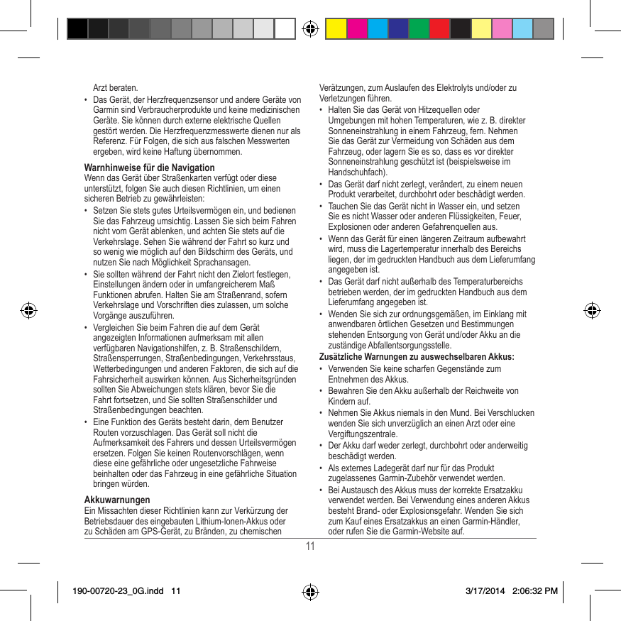 11Arzt beraten�•  Das Gerät, der Herzfrequenzsensor und andere Geräte von Garmin sind Verbraucherprodukte und keine medizinischen Geräte� Sie können durch externe elektrische Quellen gestört werden� Die Herzfrequenzmesswerte dienen nur als Referenz� Für Folgen, die sich aus falschen Messwerten ergeben, wird keine Haftung übernommen�Warnhinweise für die NavigationWenn das Gerät über Straßenkarten verfügt oder diese unterstützt, folgen Sie auch diesen Richtlinien, um einen sicheren Betrieb zu gewährleisten:•  Setzen Sie stets gutes Urteilsvermögen ein, und bedienen Sie das Fahrzeug umsichtig� Lassen Sie sich beim Fahren nicht vom Gerät ablenken, und achten Sie stets auf die Verkehrslage� Sehen Sie während der Fahrt so kurz und so wenig wie möglich auf den Bildschirm des Geräts, und nutzen Sie nach Möglichkeit Sprachansagen� •  Sie sollten während der Fahrt nicht den Zielort festlegen, Einstellungen ändern oder in umfangreicherem Maß Funktionen abrufen� Halten Sie am Straßenrand, sofern Verkehrslage und Vorschriften dies zulassen, um solche Vorgänge auszuführen�•  Vergleichen Sie beim Fahren die auf dem Gerät angezeigten Informationen aufmerksam mit allen verfügbaren Navigationshilfen, z� B� Straßenschildern, Straßensperrungen, Straßenbedingungen, Verkehrsstaus, Wetterbedingungen und anderen Faktoren, die sich auf die Fahrsicherheit auswirken können� Aus Sicherheitsgründen sollten Sie Abweichungen stets klären, bevor Sie die Fahrt fortsetzen, und Sie sollten Straßenschilder und Straßenbedingungen beachten�•  Eine Funktion des Geräts besteht darin, dem Benutzer Routen vorzuschlagen� Das Gerät soll nicht die Aufmerksamkeit des Fahrers und dessen Urteilsvermögen ersetzen� Folgen Sie keinen Routenvorschlägen, wenn diese eine gefährliche oder ungesetzliche Fahrweise beinhalten oder das Fahrzeug in eine gefährliche Situation bringen würden�AkkuwarnungenEin Missachten dieser Richtlinien kann zur Verkürzung der Betriebsdauer des eingebauten Lithium-Ionen-Akkus oder zu Schäden am GPS-Gerät, zu Bränden, zu chemischen Verätzungen, zum Auslaufen des Elektrolyts und/oder zu Verletzungen führen�•  Halten Sie das Gerät von Hitzequellen oder Umgebungen mit hohen Temperaturen, wie z� B� direkter Sonneneinstrahlung in einem Fahrzeug, fern� Nehmen Sie das Gerät zur Vermeidung von Schäden aus dem Fahrzeug, oder lagern Sie es so, dass es vor direkter Sonneneinstrahlung geschützt ist (beispielsweise im Handschuhfach)� •  Das Gerät darf nicht zerlegt, verändert, zu einem neuen Produkt verarbeitet, durchbohrt oder beschädigt werden�•  Tauchen Sie das Gerät nicht in Wasser ein, und setzen Sie es nicht Wasser oder anderen Flüssigkeiten, Feuer, Explosionen oder anderen Gefahrenquellen aus�•  Wenn das Gerät für einen längeren Zeitraum aufbewahrt wird, muss die Lagertemperatur innerhalb des Bereichs liegen, der im gedruckten Handbuch aus dem Lieferumfang angegeben ist�•  Das Gerät darf nicht außerhalb des Temperaturbereichs betrieben werden, der im gedruckten Handbuch aus dem Lieferumfang angegeben ist�•  Wenden Sie sich zur ordnungsgemäßen, im Einklang mit anwendbaren örtlichen Gesetzen und Bestimmungen stehenden Entsorgung von Gerät und/oder Akku an die zuständige Abfallentsorgungsstelle�Zusätzliche Warnungen zu auswechselbaren Akkus:•  Verwenden Sie keine scharfen Gegenstände zum Entnehmen des Akkus�•  Bewahren Sie den Akku außerhalb der Reichweite von Kindern auf� •  Nehmen Sie Akkus niemals in den Mund� Bei Verschlucken wenden Sie sich unverzüglich an einen Arzt oder eine Vergiftungszentrale�•  Der Akku darf weder zerlegt, durchbohrt oder anderweitig beschädigt werden�•  Als externes Ladegerät darf nur für das Produkt zugelassenes Garmin-Zubehör verwendet werden�•  Bei Austausch des Akkus muss der korrekte Ersatzakku verwendet werden� Bei Verwendung eines anderen Akkus besteht Brand- oder Explosionsgefahr� Wenden Sie sich zum Kauf eines Ersatzakkus an einen Garmin-Händler, oder rufen Sie die Garmin-Website auf�190-00720-23_0G.indd   11 3/17/2014   2:06:32 PM