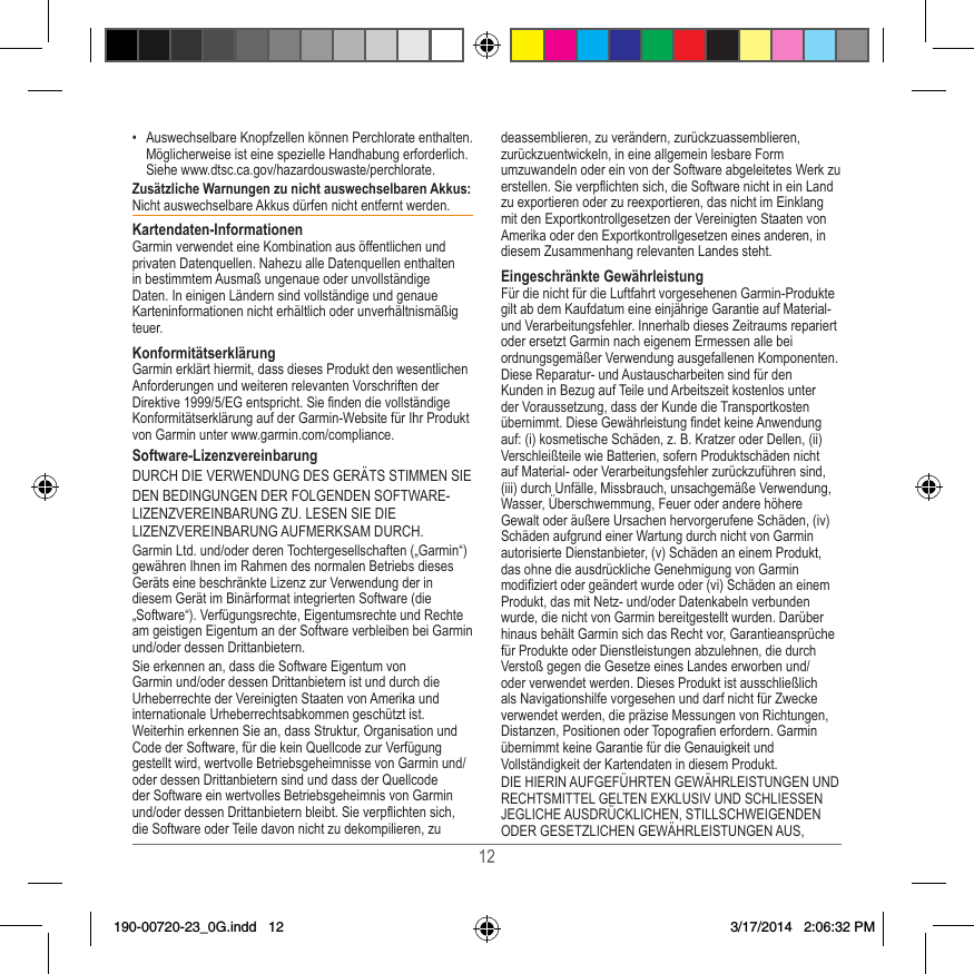 12•  Auswechselbare Knopfzellen können Perchlorate enthalten� Möglicherweise ist eine spezielle Handhabung erforderlich� Siehe www�dtsc�ca�gov/hazardouswaste/perchlorate�Zusätzliche Warnungen zu nicht auswechselbaren Akkus: Nicht auswechselbare Akkus dürfen nicht entfernt werden� Kartendaten-InformationenGarmin verwendet eine Kombination aus öffentlichen und privaten Datenquellen� Nahezu alle Datenquellen enthalten in bestimmtem Ausmaß ungenaue oder unvollständige Daten� In einigen Ländern sind vollständige und genaue Karteninformationen nicht erhältlich oder unverhältnismäßig teuer� KonformitätserklärungGarmin erklärt hiermit, dass dieses Produkt den wesentlichen Anforderungen und weiteren relevanten Vorschriften der Direktive 1999/5/EG entspricht� Sie nden die vollständige Konformitätserklärung auf der Garmin-Website für Ihr Produkt von Garmin unter www�garmin�com/compliance�Software-Lizenzvereinbarung DURCH DIE VERWENDUNG DES GERÄTS STIMMEN SIEDEN BEDINGUNGEN DER FOLGENDEN SOFTWARE-LIZENZVEREINBARUNG ZU� LESEN SIE DIE LIZENZVEREINBARUNG AUFMERKSAM DURCH�Garmin Ltd� und/oder deren Tochtergesellschaften („Garmin“) gewähren Ihnen im Rahmen des normalen Betriebs dieses Geräts eine beschränkte Lizenz zur Verwendung der in diesem Gerät im Binärformat integrierten Software (die „Software“)� Verfügungsrechte, Eigentumsrechte und Rechte am geistigen Eigentum an der Software verbleiben bei Garmin und/oder dessen Drittanbietern�Sie erkennen an, dass die Software Eigentum von  Garmin und/oder dessen Drittanbietern ist und durch die Urheberrechte der Vereinigten Staaten von Amerika und internationale Urheberrechtsabkommen geschützt ist� Weiterhin erkennen Sie an, dass Struktur, Organisation und Code der Software, für die kein Quellcode zur Verfügung gestellt wird, wertvolle Betriebsgeheimnisse von Garmin und/oder dessen Drittanbietern sind und dass der Quellcode der Software ein wertvolles Betriebsgeheimnis von Garmin und/oder dessen Drittanbietern bleibt� Sie verpflichten sich, die Software oder Teile davon nicht zu dekompilieren, zu deassemblieren, zu verändern, zurückzuassemblieren, zurückzuentwickeln, in eine allgemein lesbare Form umzuwandeln oder ein von der Software abgeleitetes Werk zu erstellen� Sie verpflichten sich, die Software nicht in ein Land zu exportieren oder zu reexportieren, das nicht im Einklang mit den Exportkontrollgesetzen der Vereinigten Staaten von Amerika oder den Exportkontrollgesetzen eines anderen, in diesem Zusammenhang relevanten Landes steht�Eingeschränkte GewährleistungFür die nicht für die Luftfahrt vorgesehenen Garmin-Produkte gilt ab dem Kaufdatum eine einjährige Garantie auf Material- und Verarbeitungsfehler� Innerhalb dieses Zeitraums repariert oder ersetzt Garmin nach eigenem Ermessen alle bei ordnungsgemäßer Verwendung ausgefallenen Komponenten� Diese Reparatur- und Austauscharbeiten sind für den Kunden in Bezug auf Teile und Arbeitszeit kostenlos unter der Voraussetzung, dass der Kunde die Transportkosten übernimmt� Diese Gewährleistung ndet keine Anwendung auf: (i) kosmetische Schäden, z� B� Kratzer oder Dellen, (ii) Verschleißteile wie Batterien, sofern Produktschäden nicht auf Material- oder Verarbeitungsfehler zurückzuführen sind, (iii) durch Unfälle, Missbrauch, unsachgemäße Verwendung, Wasser, Überschwemmung, Feuer oder andere höhere Gewalt oder äußere Ursachen hervorgerufene Schäden, (iv) Schäden aufgrund einer Wartung durch nicht von Garmin autorisierte Dienstanbieter, (v) Schäden an einem Produkt, das ohne die ausdrückliche Genehmigung von Garmin modiziert oder geändert wurde oder (vi) Schäden an einem Produkt, das mit Netz- und/oder Datenkabeln verbunden wurde, die nicht von Garmin bereitgestellt wurden� Darüber hinaus behält Garmin sich das Recht vor, Garantieansprüche für Produkte oder Dienstleistungen abzulehnen, die durch Verstoß gegen die Gesetze eines Landes erworben und/oder verwendet werden� Dieses Produkt ist ausschließlich als Navigationshilfe vorgesehen und darf nicht für Zwecke verwendet werden, die präzise Messungen von Richtungen, Distanzen, Positionen oder Topograen erfordern� Garmin übernimmt keine Garantie für die Genauigkeit und Vollständigkeit der Kartendaten in diesem Produkt�DIE HIERIN AUFGEFÜHRTEN GEWÄHRLEISTUNGEN UND RECHTSMITTEL GELTEN EXKLUSIV UND SCHLIESSEN JEGLICHE AUSDRÜCKLICHEN, STILLSCHWEIGENDEN ODER GESETZLICHEN GEWÄHRLEISTUNGEN AUS, 190-00720-23_0G.indd   12 3/17/2014   2:06:32 PM