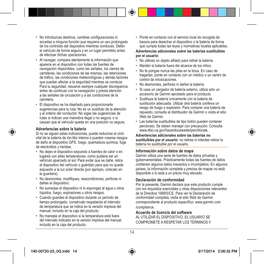 14•  No introduzcas destinos, cambies conguraciones ni accedas a ninguna función que requiera un uso prolongado de los controles del dispositivo mientras conduces� Detén el vehículo de forma segura y en un lugar permitido antes de efectuar dichas operaciones�•  Al navegar, compara atentamente la información que aparece en el dispositivo con todas las fuentes de navegación disponibles, como las señales, los cierres de carreteras, las condiciones de las mismas, las retenciones de tráco, las condiciones meteorológicas y demás factores que puedan afectar a la seguridad mientras se conduce� Para tu seguridad, resuelve siempre cualquier discrepancia antes de continuar con la navegación y presta atención a las señales de circulación y a las condiciones de la carretera�•  El dispositivo se ha diseñado para proporcionarte sugerencias para tu ruta� No es un sustituto de la atención y el criterio del conductor� No sigas las sugerencias de rutas si indican una maniobra ilegal o no segura, o si causan que el vehículo quede en una posición no segura�Advertencias sobre la bateríaSi no se siguen estas indicaciones, puede reducirse el ciclo vital de la batería de ión-litio interna o pueden crearse riesgos de daño al dispositivo GPS, fuego, quemadura química, fuga de electrolitos y heridas�•  No dejes el dispositivo expuesto a fuentes de calor o en lugares con altas temperaturas, como pudiera ser un vehículo aparcado al sol� Para evitar que se dañe, retira el dispositivo del vehículo o guárdalo para que no quede expuesto a la luz solar directa (por ejemplo, colócalo en la guantera)� •  No desmontes, modiques, reacondiciones, perfores ni dañes el dispositivo�•  No sumerjas el dispositivo ni lo expongas al agua u otros líquidos, fuego, explosiones u otros riesgos�•  Cuando guardes el dispositivo durante un período de tiempo prolongado, consérvalo respetando el intervalo de temperatura que se indica en la versión impresa del manual, incluido en la caja del producto�•  No manejes el dispositivo si la temperatura está fuera del intervalo indicado en la versión impresa del manual, incluido en la caja del producto�•  Ponte en contacto con el servicio local de recogida de basura para desechar el dispositivo o la batería de forma que cumpla todas las leyes y normativas locales aplicables�Advertencias adicionales sobre las baterías sustituibles por el usuario:•  No utilices un objeto alado para retirar la batería�•  Mantén la batería fuera del alcance de los niños�•  No te pongas nunca las pilas en la boca� En caso de tragarlas, ponte en contacto con un médico o un centro de control de intoxicaciones�  •  No desmontes, perfores ni dañes la batería�•  Si usas un cargador de batería externo, utiliza sólo un accesorio de Garmin aprobado para el producto�•  Sustituye la batería únicamente con la batería de sustitución adecuada� Utilizar otra batería conlleva un riesgo de fuego o explosión� Para comprar una batería de repuesto, consulta al distribuidor de Garmin o visita el sitio Web de Garmin�•  Las baterías sustituibles de tipo botón pueden contener perclorato� Se deben manejar con precaución� Consulta www�dtsc�ca�gov/hazardouswaste/perchlorate�Advertencias adicionales sobre las baterías no sustituibles por el usuario: no retires ni intentes retirar la batería no sustituible por el usuario� Información sobre datos de mapaGarmin utiliza una serie de fuentes de datos privadas y gubernamentales� Prácticamente todas las fuentes de datos contienen algunos datos inexactos o incompletos� En algunos países, la información completa y precisa de mapas no está disponible o lo está a un precio muy elevado� Declaración de conformidadPor la presente, Garmin declara que este producto cumple con los requisitos esenciales y otras disposiciones relevantes de la Directiva 1999/5/CE� Para ver la Declaración de conformidad completa, visita el sitio Web de Garmin correspondiente al producto especíco: www�garmin�com/compliance�Acuerdo de licencia del softwareAL UTILIZAR EL DISPOSITIVO, EL USUARIO SECOMPROMETE A RESPETAR LOS TÉRMINOS Y190-00720-23_0G.indd   14 3/17/2014   2:06:32 PM