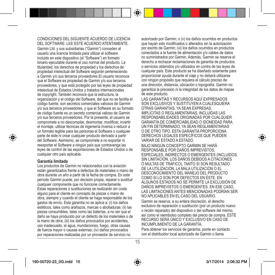 15CONDICIONES DEL SIGUIENTE ACUERDO DE LICENCIA DEL SOFTWARE� LEE ESTE ACUERDO ATENTAMENTE�Garmin Ltd� y sus subsidiarias (“Garmin”) conceden al usuario una licencia limitada para utilizar el software incluido en este dispositivo (el “Software”) en formato binario ejecutable durante el uso normal del producto� La titularidad, los derechos de propiedad y los derechos de propiedad intelectual del Software seguirán perteneciendo a Garmin y/o sus terceros proveedores�El usuario reconoce que el Software es propiedad de Garmin y/o sus terceros proveedores, y que está protegido por las leyes de propiedad intelectual de Estados Unidos y tratados internacionales de copyright� También reconoce que la estructura, la organización y el código del Software, del que no se facilita el código fuente, son secretos comerciales valiosos de Garmin y/o sus terceros proveedores, y que el Software en su formato de código fuente es un secreto comercial valioso de Garmin y/o sus terceros proveedores� Por la presente, el usuario se compromete a no descompilar, desmontar, modicar, invertir el montaje, utilizar técnicas de ingeniería inversa o reducir a un formato legible para las personas el Software o cualquier parte de éste ni crear cualquier producto derivado a partir del Software� Asimismo, se compromete a no exportar ni reexportar el Software a ningún país que contravenga las leyes de control de las exportaciones de Estados Unidos o de cualquier otro país aplicable� Garantía limitadaLos productos de Garmin no relacionados con la aviación están garantizados frente a defectos de materiales o mano de obra durante un año a partir de la fecha de compra� En este período Garmin puede, por decisión propia, reparar o sustituir cualquier componente que no funcione correctamente� Estas reparaciones o sustituciones se realizarán sin coste alguno para el cliente en concepto de piezas o mano de obra, siempre y cuando el cliente se haga responsable de los gastos de envío� Esta garantía no se aplica a: (i) los daños estéticos, tales como arañazos, marcas o abolladuras; (ii) las piezas consumibles, tales como las baterías, a no ser que el daño se haya producido por un defecto de los materiales o de la mano de obra; (iii) los daños provocados por accidentes, uso inadecuado, el agua, inundaciones, fuego, otras causas de fuerza mayor o causas externas; (iv) daños provocados por reparaciones realizadas por un proveedor de servicio no autorizado por Garmin; o (v) los daños ocurridos en productos que hayan sido modicados o alterados sin la autorización por escrito de Garmin; (vi) los daños ocurridos en productos conectados a la fuente de alimentación y/o cables de datos no suministrados por Garmin� Además, Garmin se reserva el derecho a rechazar reclamaciones de garantía de productos o servicios obtenidos y/o utilizados en contra de las leyes de cualquier país� Este producto se ha diseñado solamente para proporcionar ayuda durante el viaje y no deberá utilizarse con ningún propósito que requiera el cálculo preciso de una dirección, distancia, ubicación o topografía� Garmin no garantiza la precisión ni la integridad de los datos de mapas de este producto�LAS GARANTÍAS Y RECURSOS AQUÍ EXPRESADOS SON EXCLUSIVOS Y SUSTITUYEN A CUALESQUIERA OTRAS GARANTÍAS, YA SEAN EXPRESAS, IMPLÍCITAS O REGLAMENTARIAS, INCLUIDAS LAS RESPONSABILIDADES ORIGINADAS POR CUALQUIER GARANTÍA DE COMERCIABILIDAD O IDONEIDAD PARA UN FIN DETERMINADO, YA SEAN REGLAMENTARIAS O DE OTRO TIPO� ESTA GARANTÍA PROPORCIONA DERECHOS LEGALES ESPECÍFICOS QUE PUEDEN VARIAR DE ESTADO A ESTADO�BAJO NINGÚN CONCEPTO GARMIN SE HARÁ RESPONSABLE POR DAÑOS IMPREVISTOS, ESPECIALES, INDIRECTOS O EMERGENTES (INCLUIDOS, SIN LIMITACIÓN, LOS DAÑOS DEBIDOS A CITACIONES O MULTAS DE TRÁFICO), TANTO SI SON RESULTADO DE LA UTILIZACIÓN, LA MALA UTILIZACIÓN O EL DESCONOCIMIENTO DEL MANEJO DEL PRODUCTO COMO SI LO SON POR DEFECTOS EN ÉSTE� EN ALGUNOS ESTADOS NO SE PERMITE LA EXCLUSIÓN DE DAÑOS IMPREVISTOS O EMERGENTES� EN ESE CASO, LAS LIMITACIONES ANTES MENCIONADAS PODRÍAN SER NO APLICABLES EN EL CASO DEL USUARIO�Garmin se reserva, a su entera discreción, el derecho exclusivo de reparación o sustitución (por un producto nuevo o recién reparado) del dispositivo o del software del mismo, así como el reembolso completo del precio de compra� ESTE RECURSO SERÁ ÚNICO Y EXCLUSIVO EN CASO DE INCUMPLIMIENTO DE LA GARANTÍA�Para obtener los servicios de garantía, ponte en contacto con el distribuidor local autorizado de Garmin o llama 190-00720-23_0G.indd   15 3/17/2014   2:06:32 PM