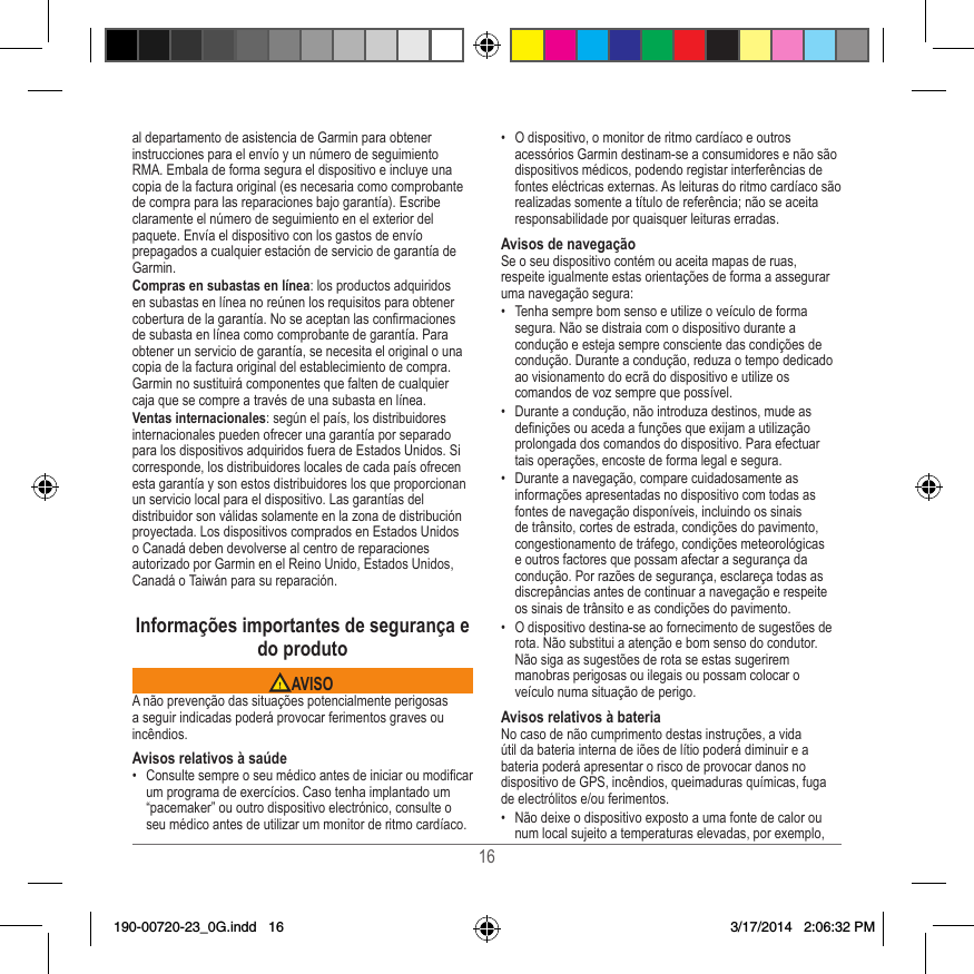 16al departamento de asistencia de Garmin para obtener instrucciones para el envío y un número de seguimiento RMA� Embala de forma segura el dispositivo e incluye una copia de la factura original (es necesaria como comprobante de compra para las reparaciones bajo garantía)� Escribe claramente el número de seguimiento en el exterior del paquete� Envía el dispositivo con los gastos de envío prepagados a cualquier estación de servicio de garantía de Garmin� Compras en subastas en línea: los productos adquiridos en subastas en línea no reúnen los requisitos para obtener cobertura de la garantía� No se aceptan las conrmaciones de subasta en línea como comprobante de garantía� Para obtener un servicio de garantía, se necesita el original o una copia de la factura original del establecimiento de compra� Garmin no sustituirá componentes que falten de cualquier caja que se compre a través de una subasta en línea�Ventas internacionales: según el país, los distribuidores internacionales pueden ofrecer una garantía por separado para los dispositivos adquiridos fuera de Estados Unidos� Si corresponde, los distribuidores locales de cada país ofrecen esta garantía y son estos distribuidores los que proporcionan un servicio local para el dispositivo� Las garantías del distribuidor son válidas solamente en la zona de distribución proyectada� Los dispositivos comprados en Estados Unidos o Canadá deben devolverse al centro de reparaciones autorizado por Garmin en el Reino Unido, Estados Unidos, Canadá o Taiwán para su reparación�Informações importantes de segurança e do produto AVISOA não prevenção das situações potencialmente perigosas a seguir indicadas poderá provocar ferimentos graves ou incêndios�Avisos relativos à saúde•  Consulte sempre o seu médico antes de iniciar ou modicar um programa de exercícios� Caso tenha implantado um “pacemaker” ou outro dispositivo electrónico, consulte o seu médico antes de utilizar um monitor de ritmo cardíaco�•  O dispositivo, o monitor de ritmo cardíaco e outros acessórios Garmin destinam-se a consumidores e não são dispositivos médicos, podendo registar interferências de fontes eléctricas externas� As leituras do ritmo cardíaco são realizadas somente a título de referência; não se aceita responsabilidade por quaisquer leituras erradas�Avisos de navegaçãoSe o seu dispositivo contém ou aceita mapas de ruas, respeite igualmente estas orientações de forma a assegurar uma navegação segura:•  Tenha sempre bom senso e utilize o veículo de forma segura� Não se distraia com o dispositivo durante a condução e esteja sempre consciente das condições de condução� Durante a condução, reduza o tempo dedicado ao visionamento do ecrã do dispositivo e utilize os comandos de voz sempre que possível� •  Durante a condução, não introduza destinos, mude as denições ou aceda a funções que exijam a utilização prolongada dos comandos do dispositivo� Para efectuar tais operações, encoste de forma legal e segura�•  Durante a navegação, compare cuidadosamente as informações apresentadas no dispositivo com todas as fontes de navegação disponíveis, incluindo os sinais de trânsito, cortes de estrada, condições do pavimento, congestionamento de tráfego, condições meteorológicas e outros factores que possam afectar a segurança da condução� Por razões de segurança, esclareça todas as discrepâncias antes de continuar a navegação e respeite os sinais de trânsito e as condições do pavimento�•  O dispositivo destina-se ao fornecimento de sugestões de rota� Não substitui a atenção e bom senso do condutor� Não siga as sugestões de rota se estas sugerirem manobras perigosas ou ilegais ou possam colocar o veículo numa situação de perigo�Avisos relativos à bateriaNo caso de não cumprimento destas instruções, a vida útil da bateria interna de iões de lítio poderá diminuir e a bateria poderá apresentar o risco de provocar danos no dispositivo de GPS, incêndios, queimaduras químicas, fuga de electrólitos e/ou ferimentos�•  Não deixe o dispositivo exposto a uma fonte de calor ou num local sujeito a temperaturas elevadas, por exemplo, 190-00720-23_0G.indd   16 3/17/2014   2:06:32 PM