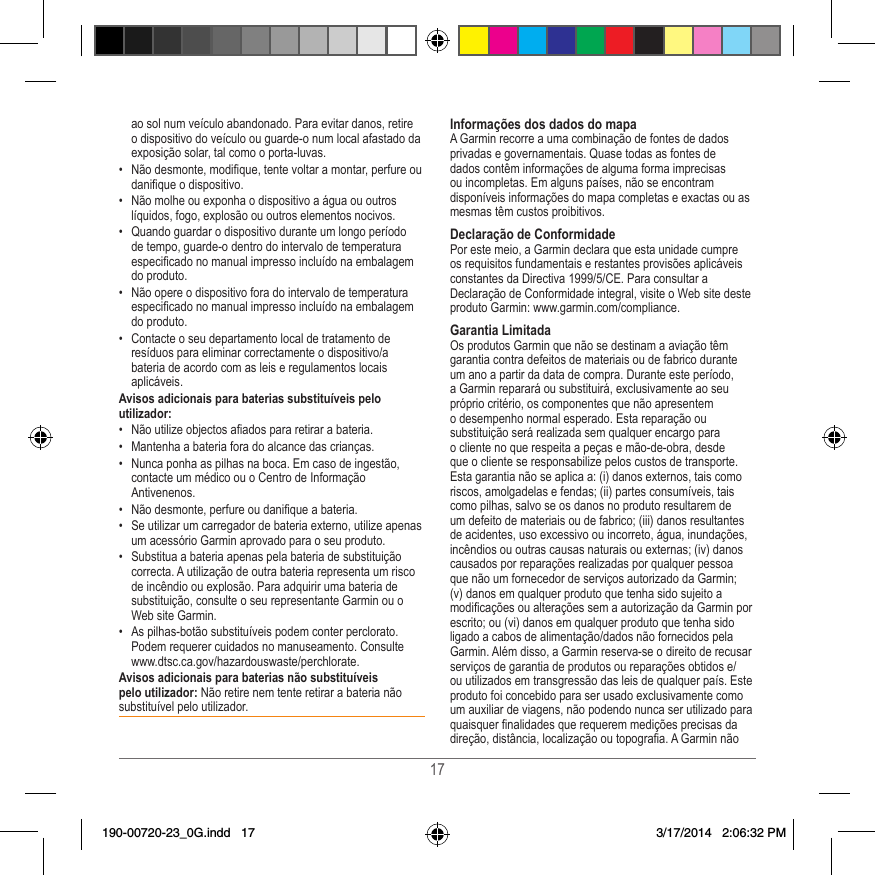 17ao sol num veículo abandonado� Para evitar danos, retire o dispositivo do veículo ou guarde-o num local afastado da exposição solar, tal como o porta-luvas� •  Não desmonte, modique, tente voltar a montar, perfure ou danique o dispositivo�•  Não molhe ou exponha o dispositivo a água ou outros líquidos, fogo, explosão ou outros elementos nocivos�•  Quando guardar o dispositivo durante um longo período de tempo, guarde-o dentro do intervalo de temperatura especicado no manual impresso incluído na embalagem do produto�•  Não opere o dispositivo fora do intervalo de temperatura especicado no manual impresso incluído na embalagem do produto�•  Contacte o seu departamento local de tratamento de resíduos para eliminar correctamente o dispositivo/a bateria de acordo com as leis e regulamentos locais aplicáveis�Avisos adicionais para baterias substituíveis pelo utilizador:•  Não utilize objectos aados para retirar a bateria�•  Mantenha a bateria fora do alcance das crianças� •  Nunca ponha as pilhas na boca� Em caso de ingestão, contacte um médico ou o Centro de Informação Antivenenos�•  Não desmonte, perfure ou danique a bateria�•  Se utilizar um carregador de bateria externo, utilize apenas um acessório Garmin aprovado para o seu produto�•  Substitua a bateria apenas pela bateria de substituição correcta� A utilização de outra bateria representa um risco de incêndio ou explosão� Para adquirir uma bateria de substituição, consulte o seu representante Garmin ou o Web site Garmin�•  As pilhas-botão substituíveis podem conter perclorato� Podem requerer cuidados no manuseamento� Consulte www�dtsc�ca�gov/hazardouswaste/perchlorate�Avisos adicionais para baterias não substituíveis pelo utilizador: Não retire nem tente retirar a bateria não substituível pelo utilizador� Informações dos dados do mapaA Garmin recorre a uma combinação de fontes de dados privadas e governamentais� Quase todas as fontes de dados contêm informações de alguma forma imprecisas ou incompletas� Em alguns países, não se encontram disponíveis informações do mapa completas e exactas ou as mesmas têm custos proibitivos�Declaração de ConformidadePor este meio, a Garmin declara que esta unidade cumpre os requisitos fundamentais e restantes provisões aplicáveis constantes da Directiva 1999/5/CE� Para consultar a Declaração de Conformidade integral, visite o Web site deste produto Garmin: www�garmin�com/compliance�Garantia LimitadaOs produtos Garmin que não se destinam a aviação têm garantia contra defeitos de materiais ou de fabrico durante um ano a partir da data de compra� Durante este período, a Garmin reparará ou substituirá, exclusivamente ao seu próprio critério, os componentes que não apresentem o desempenho normal esperado� Esta reparação ou substituição será realizada sem qualquer encargo para o cliente no que respeita a peças e mão-de-obra, desde que o cliente se responsabilize pelos custos de transporte� Esta garantia não se aplica a: (i) danos externos, tais como riscos, amolgadelas e fendas; (ii) partes consumíveis, tais como pilhas, salvo se os danos no produto resultarem de um defeito de materiais ou de fabrico; (iii) danos resultantes de acidentes, uso excessivo ou incorreto, água, inundações, incêndios ou outras causas naturais ou externas; (iv) danos causados por reparações realizadas por qualquer pessoa que não um fornecedor de serviços autorizado da Garmin; (v) danos em qualquer produto que tenha sido sujeito a modicações ou alterações sem a autorização da Garmin por escrito; ou (vi) danos em qualquer produto que tenha sido ligado a cabos de alimentação/dados não fornecidos pela Garmin� Além disso, a Garmin reserva-se o direito de recusar serviços de garantia de produtos ou reparações obtidos e/ou utilizados em transgressão das leis de qualquer país� Este produto foi concebido para ser usado exclusivamente como um auxiliar de viagens, não podendo nunca ser utilizado para quaisquer nalidades que requerem medições precisas da direção, distância, localização ou topograa� A Garmin não 190-00720-23_0G.indd   17 3/17/2014   2:06:32 PM