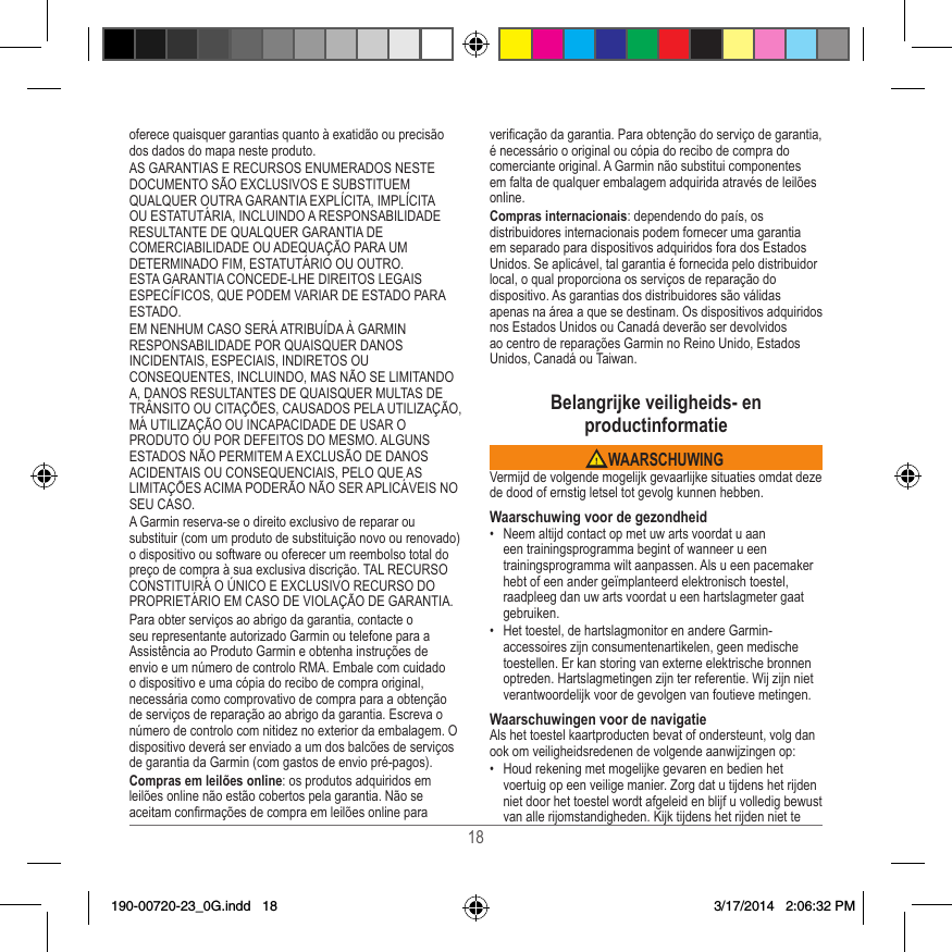 18oferece quaisquer garantias quanto à exatidão ou precisão dos dados do mapa neste produto�AS GARANTIAS E RECURSOS ENUMERADOS NESTE DOCUMENTO SÃO EXCLUSIVOS E SUBSTITUEM QUALQUER OUTRA GARANTIA EXPLÍCITA, IMPLÍCITA OU ESTATUTÁRIA, INCLUINDO A RESPONSABILIDADE RESULTANTE DE QUALQUER GARANTIA DE COMERCIABILIDADE OU ADEQUAÇÃO PARA UM DETERMINADO FIM, ESTATUTÁRIO OU OUTRO� ESTA GARANTIA CONCEDE-LHE DIREITOS LEGAIS ESPECÍFICOS, QUE PODEM VARIAR DE ESTADO PARA ESTADO�EM NENHUM CASO SERÁ ATRIBUÍDA À GARMIN RESPONSABILIDADE POR QUAISQUER DANOS INCIDENTAIS, ESPECIAIS, INDIRETOS OU CONSEQUENTES, INCLUINDO, MAS NÃO SE LIMITANDO A, DANOS RESULTANTES DE QUAISQUER MULTAS DE TRÂNSITO OU CITAÇÕES, CAUSADOS PELA UTILIZAÇÃO, MÁ UTILIZAÇÃO OU INCAPACIDADE DE USAR O PRODUTO OU POR DEFEITOS DO MESMO� ALGUNS ESTADOS NÃO PERMITEM A EXCLUSÃO DE DANOS ACIDENTAIS OU CONSEQUENCIAIS, PELO QUE AS LIMITAÇÕES ACIMA PODERÃO NÃO SER APLICÁVEIS NO SEU CASO�A Garmin reserva-se o direito exclusivo de reparar ou substituir (com um produto de substituição novo ou renovado) o dispositivo ou software ou oferecer um reembolso total do preço de compra à sua exclusiva discrição� TAL RECURSO CONSTITUIRÁ O ÚNICO E EXCLUSIVO RECURSO DO PROPRIETÁRIO EM CASO DE VIOLAÇÃO DE GARANTIA�Para obter serviços ao abrigo da garantia, contacte o seu representante autorizado Garmin ou telefone para a Assistência ao Produto Garmin e obtenha instruções de envio e um número de controlo RMA� Embale com cuidado o dispositivo e uma cópia do recibo de compra original, necessária como comprovativo de compra para a obtenção de serviços de reparação ao abrigo da garantia� Escreva o número de controlo com nitidez no exterior da embalagem� O dispositivo deverá ser enviado a um dos balcões de serviços de garantia da Garmin (com gastos de envio pré-pagos)� Compras em leilões online: os produtos adquiridos em leilões online não estão cobertos pela garantia� Não se aceitam conrmações de compra em leilões online para vericação da garantia� Para obtenção do serviço de garantia, é necessário o original ou cópia do recibo de compra do comerciante original� A Garmin não substitui componentes em falta de qualquer embalagem adquirida através de leilões online�Compras internacionais: dependendo do país, os distribuidores internacionais podem fornecer uma garantia em separado para dispositivos adquiridos fora dos Estados Unidos� Se aplicável, tal garantia é fornecida pelo distribuidor local, o qual proporciona os serviços de reparação do dispositivo� As garantias dos distribuidores são válidas apenas na área a que se destinam� Os dispositivos adquiridos nos Estados Unidos ou Canadá deverão ser devolvidos ao centro de reparações Garmin no Reino Unido, Estados Unidos, Canadá ou Taiwan�Belangrijke veiligheids- en productinformatie WAARSCHUWINGVermijd de volgende mogelijk gevaarlijke situaties omdat deze de dood of ernstig letsel tot gevolg kunnen hebben�Waarschuwing voor de gezondheid•  Neem altijd contact op met uw arts voordat u aan een trainings programma begint of wanneer u een trainingsprogramma wilt aanpassen� Als u een pacemaker hebt of een ander geïmplanteerd elektronisch toestel, raadpleeg dan uw arts voordat u een hartslagmeter gaat gebruiken�•  Het toestel, de hartslagmonitor en andere Garmin-accessoires zijn consumentenartikelen, geen medische toestellen� Er kan storing van externe elektrische bronnen optreden� Hartslagmetingen zijn ter referentie� Wij zijn niet verantwoordelijk voor de gevolgen van foutieve metingen�Waarschuwingen voor de navigatieAls het toestel kaartproducten bevat of ondersteunt, volg dan ook om veiligheidsredenen de volgende aanwijzingen op:•  Houd rekening met mogelijke gevaren en bedien het voertuig op een veilige manier� Zorg dat u tijdens het rijden niet door het toestel wordt afgeleid en blijf u volledig bewust van alle rijomstandigheden� Kijk tijdens het rijden niet te 190-00720-23_0G.indd   18 3/17/2014   2:06:32 PM