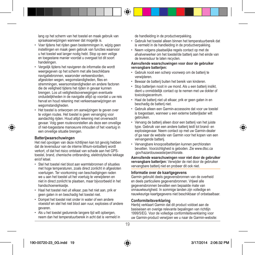 19lang op het scherm van het toestel en maak gebruik van spraakaanwijzingen wanneer dat mogelijk is� •  Voer tijdens het rijden geen bestemmingen in, wijzig geen instellingen en maak geen gebruik van functies waarvoor u het toestel wat langer nodig hebt� Stop op een veilige en toegestane manier voordat u overgaat tot dit soort handelingen�•  Vergelijk tijdens het navigeren de informatie die wordt weergegeven op het scherm met alle beschikbare navigatiebronnen, waaronder verkeersborden, afgesloten wegen, wegomstandigheden, les en stremmingen, weersomstandigheden en andere factoren die de veiligheid tijdens het rijden in gevaar kunnen brengen� Los uit veiligheidsoverwegingen eventuele onduidelijkheden in de navigatie altijd op voordat u uw reis hervat en houd rekening met verkeersaanwijzingen en wegomstandigheden�•  Het toestel is ontworpen om aanwijzingen te geven over te volgen routes� Het toestel is geen vervanging voor aandachtig rijden� Houd altijd rekening met onverwacht gevaar� Volg geen routevoorstellen als deze een onveilige of niet-toegestane manoeuvre inhouden of het voertuig in een onveilige situatie brengen�BatterijwaarschuwingenHet niet opvolgen van deze richtlijnen kan tot gevolg hebben dat de levensduur van de interne lithium-ionbatterij wordt verkort, of dat het risico ontstaat van schade aan het GPS-toestel, brand, chemische ontbranding, elektrolytische lekkage en/of letsel�•  Stel het toestel niet bloot aan warmtebronnen of situaties met hoge temperaturen, zoals direct zonlicht in afgesloten voertuigen� Ter voorkoming van beschadigingen raden we u aan het toestel uit het voertuig te verwijderen en niet in direct zonlicht te plaatsen, maar bijvoorbeeld in het handschoenenkastje� •  Haal het toestel niet uit elkaar, pas het niet aan, prik er geen gaten in en beschadig het toestel niet�•  Dompel het toestel niet onder in water of een andere vloeistof en stel het niet bloot aan vuur, explosies of andere gevaren�•  Als u het toestel gedurende langere tijd wilt opbergen, neem dan het temperatuurbereik in acht dat is vermeld in de handleiding in de productverpakking�•  Gebruik het toestel alleen binnen het temperatuurbereik dat is vermeld in de handleiding in de productverpakking�•  Neem volgens plaatselijke regels contact op met de afvalverwerker om het toestel/de batterij aan het einde van de levensduur te laten recyclen�Aanvullende waarschuwingen voor door de gebruiker vervangbare batterijen:•  Gebruik nooit een scherp voorwerp om de batterij te verwijderen�•  Bewaar de batterij buiten het bereik van kinderen�•  Stop batterijen nooit in uw mond� Als u een batterij inslikt, dient u onmiddellijk contact op te nemen met uw dokter of toxicologiecentrum� •  Haal de batterij niet uit elkaar, prik er geen gaten in en beschadig de batterij niet�•  Gebruik alleen een Garmin-accessoire dat voor uw toestel is toegestaan, wanneer u een externe batterijlader wilt gebruiken�•  Vervang de batterij alleen door een batterij van het juiste type� Gebruik van een andere batterij leidt tot brand- en explosiegevaar� Neem contact op met uw Garmin-dealer of ga naar de website van Garmin voor het kopen van een vervangende batterij�•  Vervangbare knoopcelbatterijen kunnen perchloraten bevatten� Voorzichtigheid is geboden� Zie www�dtsc�ca�gov/hazardouswaste/perchlorate�Aanvullende waarschuwingen voor niet door de gebruiker vervangbare batterijen: Verwijder de niet door de gebruiker vervangbare batterij niet en probeer dit ook niet� Informatie over de kaartgegevensGarmin gebruikt deels gegevensbronnen van de overheid en deels particuliere gegevensbronnen� Vrijwel alle gegevensbronnen bevatten een bepaalde mate van onnauwkeurigheid� In sommige landen zijn volledige en nauwkeurige kaartgegevens niet beschikbaar of onbetaalbaar� ConformiteitsverklaringHierbij verklaart Garmin dat dit product voldoet aan de basiseisen en overige relevante bepalingen van richtlijn 1999/5/EG� Voor de volledige conformiteitsverklaring voor uw Garmin-product verwijzen we u naar de Garmin-website: 190-00720-23_0G.indd   19 3/17/2014   2:06:32 PM