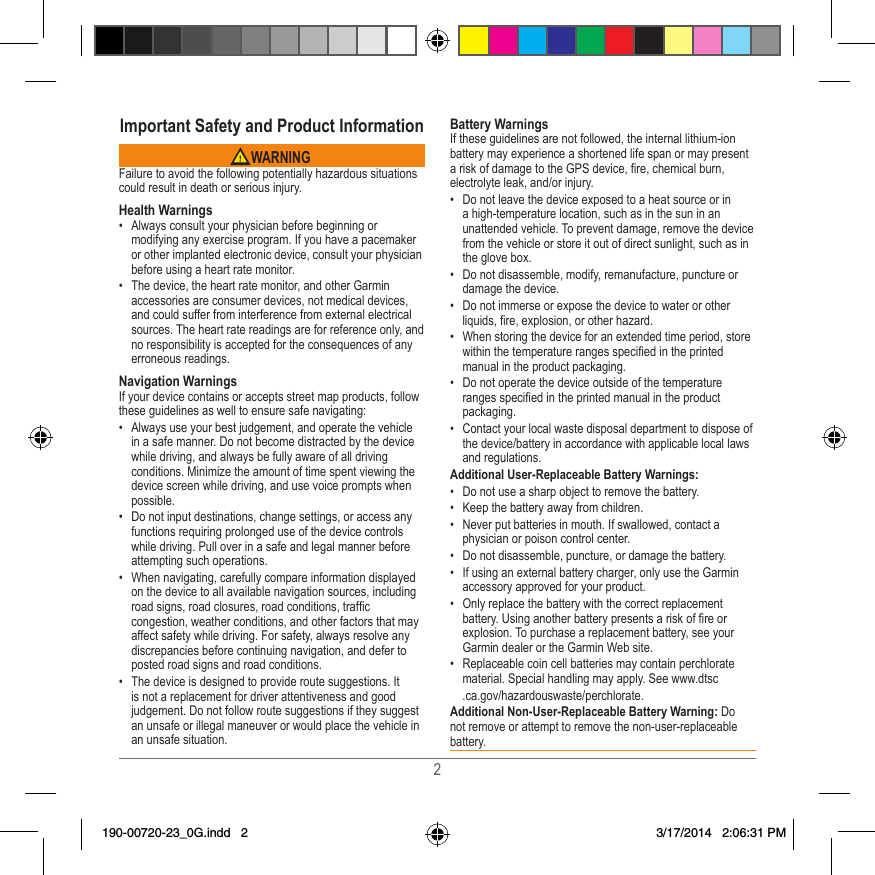 2Important Safety and Product Information WARNINGFailure to avoid the following potentially hazardous situations could result in death or serious injury�Health Warnings•  Always consult your physician before beginning or modifying any exercise program� If you have a pacemaker or other implanted electronic device, consult your physician before using a heart rate monitor�•  The device, the heart rate monitor, and other Garmin accessories are consumer devices, not medical devices, and could suffer from interference from external electrical sources� The heart rate readings are for reference only, and no responsibility is accepted for the consequences of any erroneous readings�Navigation WarningsIf your device contains or accepts street map products, follow these guidelines as well to ensure safe navigating:•  Always use your best judgement, and operate the vehicle in a safe manner� Do not become distracted by the device while driving, and always be fully aware of all driving conditions� Minimize the amount of time spent viewing the device screen while driving, and use voice prompts when possible� •  Do not input destinations, change settings, or access any functions requiring prolonged use of the device controls while driving� Pull over in a safe and legal manner before attempting such operations�•  When navigating, carefully compare information displayed on the device to all available navigation sources, including road signs, road closures, road conditions, trafc congestion, weather conditions, and other factors that may affect safety while driving� For safety, always resolve any discrepancies before continuing navigation, and defer to posted road signs and road conditions�•  The device is designed to provide route suggestions� It is not a replacement for driver attentiveness and good judgement� Do not follow route suggestions if they suggest an unsafe or illegal maneuver or would place the vehicle in an unsafe situation�Battery WarningsIf these guidelines are not followed, the internal lithium-ion battery may experience a shortened life span or may present a risk of damage to the GPS device, re, chemical burn, electrolyte leak, and/or injury�•  Do not leave the device exposed to a heat source or in a high-temperature location, such as in the sun in an unattended vehicle� To prevent damage, remove the device from the vehicle or store it out of direct sunlight, such as in the glove box� •  Do not disassemble, modify, remanufacture, puncture or damage the device� •  Do not immerse or expose the device to water or other liquids, re, explosion, or other hazard�•  When storing the device for an extended time period, store within the temperature ranges specied in the printed manual in the product packaging� •  Do not operate the device outside of the temperature ranges specied in the printed manual in the product packaging�•  Contact your local waste disposal department to dispose of the device/battery in accordance with applicable local laws and regulations�Additional User-Replaceable Battery Warnings:•  Do not use a sharp object to remove the battery�•  Keep the battery away from children�•  Never put batteries in mouth� If swallowed, contact a physician or poison control center� •  Do not disassemble, puncture, or damage the battery�•  If using an external battery charger, only use the Garmin accessory approved for your product�•  Only replace the battery with the correct replacement battery� Using another battery presents a risk of re or explosion� To purchase a replacement battery, see your Garmin dealer or the Garmin Web site�•  Replaceable coin cell batteries may contain perchlorate material� Special handling may apply� See www�dtsc  �ca�gov/hazardouswaste/perchlorate�Additional Non-User-Replaceable Battery Warning: Do not remove or attempt to remove the non-user-replaceable battery� 190-00720-23_0G.indd   2 3/17/2014   2:06:31 PM