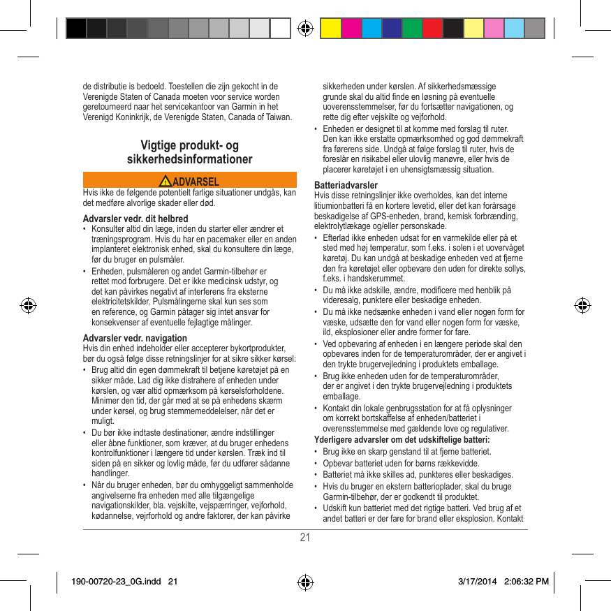 21de distributie is bedoeld� Toestellen die zijn gekocht in de Verenigde Staten of Canada moeten voor service worden geretourneerd naar het servicekantoor van Garmin in het Verenigd Koninkrijk, de Verenigde Staten, Canada of Taiwan�Vigtige produkt- og sikkerhedsinformationer ADVARSELHvis ikke de følgende potentielt farlige situationer undgås, kan det medføre alvorlige skader eller død�Advarsler vedr. dit helbred•  Konsulter altid din læge, inden du starter eller ændrer et træningsprogram� Hvis du har en pacemaker eller en anden implanteret elektronisk enhed, skal du konsultere din læge, før du bruger en pulsmåler�•  Enheden, pulsmåleren og andet Garmin-tilbehør er rettet mod forbrugere� Det er ikke medicinsk udstyr, og det kan påvirkes negativt af interferens fra eksterne elektricitetskilder� Pulsmålingerne skal kun ses som en reference, og Garmin påtager sig intet ansvar for konsekvenser af eventuelle fejlagtige målinger�Advarsler vedr. navigationHvis din enhed indeholder eller accepterer bykortprodukter, bør du også følge disse retningslinjer for at sikre sikker kørsel:•  Brug altid din egen dømmekraft til betjene køretøjet på en sikker måde� Lad dig ikke distrahere af enheden under kørslen, og vær altid opmærksom på kørselsforholdene� Minimer den tid, der går med at se på enhedens skærm under kørsel, og brug stemmemeddelelser, når det er muligt� •  Du bør ikke indtaste destinationer, ændre indstillinger eller åbne funktioner, som kræver, at du bruger enhedens kontrolfunktioner i længere tid under kørslen� Træk ind til siden på en sikker og lovlig måde, før du udfører sådanne handlinger�•  Når du bruger enheden, bør du omhyggeligt sammenholde angivelserne fra enheden med alle tilgængelige navigationskilder, bla� vejskilte, vejspærringer, vejforhold, kødannelse, vejrforhold og andre faktorer, der kan påvirke sikkerheden under kørslen� Af sikkerhedsmæssige grunde skal du altid nde en løsning på eventuelle uoverensstemmelser, før du fortsætter navigationen, og rette dig efter vejskilte og vejforhold�•  Enheden er designet til at komme med forslag til ruter� Den kan ikke erstatte opmærksomhed og god dømmekraft fra førerens side� Undgå at følge forslag til ruter, hvis de foreslår en risikabel eller ulovlig manøvre, eller hvis de placerer køretøjet i en uhensigtsmæssig situation�BatteriadvarslerHvis disse retningslinjer ikke overholdes, kan det interne litiumionbatteri få en kortere levetid, eller det kan forårsage beskadigelse af GPS-enheden, brand, kemisk forbrænding, elektrolytlækage og/eller personskade�•  Efterlad ikke enheden udsat for en varmekilde eller på et sted med høj temperatur, som f�eks� i solen i et uovervåget køretøj� Du kan undgå at beskadige enheden ved at fjerne den fra køretøjet eller opbevare den uden for direkte sollys, f�eks� i handskerummet� •  Du må ikke adskille, ændre, modicere med henblik på videresalg, punktere eller beskadige enheden�•  Du må ikke nedsænke enheden i vand eller nogen form for væske, udsætte den for vand eller nogen form for væske, ild, eksplosioner eller andre former for fare�•  Ved opbevaring af enheden i en længere periode skal den opbevares inden for de temperaturområder, der er angivet i den trykte brugervejledning i produktets emballage�•  Brug ikke enheden uden for de temperaturområder, der er angivet i den trykte brugervejledning i produktets emballage�•  Kontakt din lokale genbrugsstation for at få oplysninger om korrekt bortskaffelse af enheden/batteriet i overensstemmelse med gældende love og regulativer�Yderligere advarsler om det udskiftelige batteri:•  Brug ikke en skarp genstand til at fjerne batteriet�•  Opbevar batteriet uden for børns rækkevidde� •  Batteriet må ikke skilles ad, punkteres eller beskadiges�•  Hvis du bruger en ekstern batterioplader, skal du bruge Garmin-tilbehør, der er godkendt til produktet�•  Udskift kun batteriet med det rigtige batteri� Ved brug af et andet batteri er der fare for brand eller eksplosion� Kontakt 190-00720-23_0G.indd   21 3/17/2014   2:06:32 PM