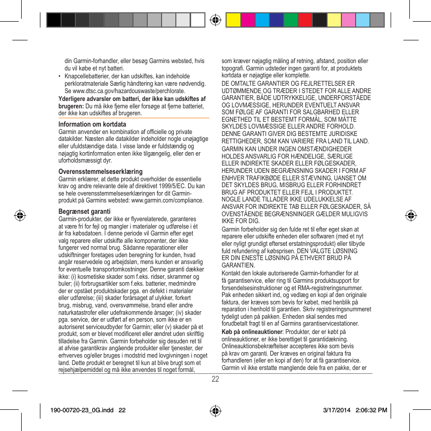 22din Garmin-forhandler, eller besøg Garmins websted, hvis du vil købe et nyt batteri�•  Knapcellebatterier, der kan udskiftes, kan indeholde perkloratmateriale Særlig håndtering kan være nødvendig� Se www�dtsc�ca�gov/hazardouswaste/perchlorate�Yderligere advarsler om batteri, der ikke kan udskiftes af brugeren: Du må ikke fjerne eller forsøge at fjerne batteriet, der ikke kan udskiftes af brugeren�Information om kortdataGarmin anvender en kombination af ofcielle og private datakilder� Næsten alle datakilder indeholder nogle unøjagtige eller ufuldstændige data� I visse lande er fuldstændig og nøjagtig kortinformation enten ikke tilgængelig, eller den er uforholdsmæssigt dyr� OverensstemmelseserklæringGarmin erklærer, at dette produkt overholder de essentielle krav og andre relevante dele af direktivet 1999/5/EC� Du kan se hele overensstemmelseserklæringen for dit Garmin-produkt på Garmins websted: www�garmin�com/compliance�Begrænset garantiGarmin-produkter, der ikke er yverelaterede, garanteres at være fri for fejl og mangler i materialer og udførelse i ét år fra købsdatoen� I denne periode vil Garmin efter eget valg reparere eller udskifte alle komponenter, der ikke fungerer ved normal brug� Sådanne reparationer eller udskiftninger foretages uden beregning for kunden, hvad angår reservedele og arbejdsløn, mens kunden er ansvarlig for eventuelle transportomkostninger� Denne garanti dækker ikke: (i) kosmetiske skader som f�eks� ridser, skrammer og buler; (ii) forbrugsartikler som f�eks� batterier, medmindre der er opstået produktskader pga� en defekt i materialer eller udførelse; (iii) skader forårsaget af ulykker, forkert brug, misbrug, vand, oversvømmelse, brand eller andre naturkatastrofer eller udefrakommende årsager; (iv) skader pga� service, der er udført af en person, som ikke er en autoriseret serviceudbyder for Garmin; eller (v) skader på et produkt, som er blevet modiceret eller ændret uden skriftlig tilladelse fra Garmin� Garmin forbeholder sig desuden ret til at afvise garantikrav angående produkter eller tjenester, der erhverves og/eller bruges i modstrid med lovgivningen i noget land� Dette produkt er beregnet til kun at blive brugt som et rejsehjælpemiddel og må ikke anvendes til noget formål, som kræver nøjagtig måling af retning, afstand, position eller topogra� Garmin udsteder ingen garanti for, at produktets kortdata er nøjagtige eller komplette� DE OMTALTE GARANTIER OG FEJLRETTELSER ER UDTØMMENDE OG TRÆDER I STEDET FOR ALLE ANDRE GARANTIER, BÅDE UDTRYKKELIGE, UNDERFORSTÅEDE OG LOVMÆSSIGE, HERUNDER EVENTUELT ANSVAR SOM FØLGE AF GARANTI FOR SALGBARHED ELLER EGNETHED TIL ET BESTEMT FORMÅL, SOM MÅTTE SKYLDES LOVMÆSSIGE ELLER ANDRE FORHOLD� DENNE GARANTI GIVER DIG BESTEMTE JURIDISKE RETTIGHEDER, SOM KAN VARIERE FRA LAND TIL LAND�GARMIN KAN UNDER INGEN OMSTÆNDIGHEDER HOLDES ANSVARLIG FOR HÆNDELIGE, SÆRLIGE ELLER INDIREKTE SKADER ELLER FØLGESKADER, HERUNDER UDEN BEGRÆNSNING SKADER I FORM AF ENHVER TRAFIKBØDE ELLER STÆVNING, UANSET OM DET SKYLDES BRUG, MISBRUG ELLER FORHINDRET BRUG AF PRODUKTET ELLER FEJL I PRODUKTET� NOGLE LANDE TILLADER IKKE UDELUKKELSE AF ANSVAR FOR INDIREKTE TAB ELLER FØLGESKADER, SÅ OVENSTÅENDE BEGRÆNSNINGER GÆLDER MULIGVIS IKKE FOR DIG�Garmin forbeholder sig den fulde ret til efter eget skøn at reparere eller udskifte enheden eller softwaren (med et nyt eller nyligt grundigt efterset erstatningsprodukt) eller tilbyde fuld refundering af købsprisen� DEN VALGTE LØSNING ER DIN ENESTE LØSNING PÅ ETHVERT BRUD PÅ GARANTIEN�Kontakt den lokale autoriserede Garmin-forhandler for at få garantiservice, eller ring til Garmins produktsupport for forsendelsesinstruktioner og et RMA-registreringsnummer� Pak enheden sikkert ind, og vedlæg en kopi af den originale faktura, der kræves som bevis for købet, med henblik på reparation i henhold til garantien� Skriv registreringsnummeret tydeligt uden på pakken� Enheden skal sendes med forudbetalt fragt til en af Garmins garantiservicestationer� Køb på onlineauktioner: Produkter, der er købt på onlineauktioner, er ikke berettiget til garantidækning� Onlineauktionsbekræftelser accepteres ikke som bevis på krav om garanti� Der kræves en original faktura fra forhandleren (eller en kopi af den) for at få garantiservice� Garmin vil ikke erstatte manglende dele fra en pakke, der er 190-00720-23_0G.indd   22 3/17/2014   2:06:32 PM