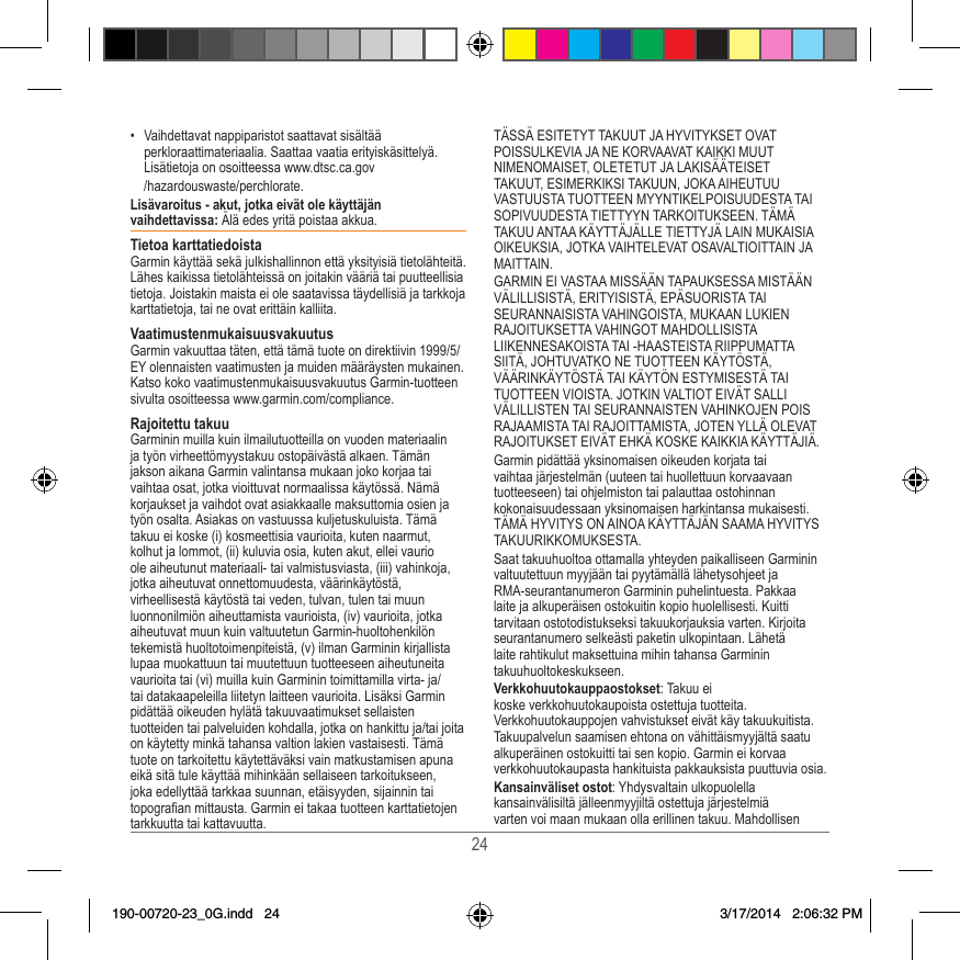 24•  Vaihdettavat nappiparistot saattavat sisältää perkloraattimateriaalia� Saattaa vaatia erityiskäsittelyä� Lisätietoja on osoitteessa www�dtsc�ca�gov  /hazardouswaste/perchlorate�Lisävaroitus - akut, jotka eivät ole käyttäjän vaihdettavissa: Älä edes yritä poistaa akkua� Tietoa karttatiedoistaGarmin käyttää sekä julkishallinnon että yksityisiä tietolähteitä� Lähes kaikissa tietolähteissä on joitakin vääriä tai puutteellisia tietoja� Joistakin maista ei ole saatavissa täydellisiä ja tarkkoja karttatietoja, tai ne ovat erittäin kalliita� VaatimustenmukaisuusvakuutusGarmin vakuuttaa täten, että tämä tuote on direktiivin 1999/5/EY olennaisten vaatimusten ja muiden määräysten mukainen� Katso koko vaatimustenmukaisuusvakuutus Garmin-tuotteen sivulta osoitteessa www�garmin�com/compliance�Rajoitettu takuuGarminin muilla kuin ilmailutuotteilla on vuoden materiaalin ja työn virheettömyystakuu ostopäivästä alkaen� Tämän jakson aikana Garmin valintansa mukaan joko korjaa tai vaihtaa osat, jotka vioittuvat normaalissa käytössä� Nämä korjaukset ja vaihdot ovat asiakkaalle maksuttomia osien ja työn osalta� Asiakas on vastuussa kuljetuskuluista� Tämä takuu ei koske (i) kosmeettisia vaurioita, kuten naarmut, kolhut ja lommot, (ii) kuluvia osia, kuten akut, ellei vaurio ole aiheutunut materiaali- tai valmistusviasta, (iii) vahinkoja, jotka aiheutuvat onnettomuudesta, väärinkäytöstä, virheellisestä käytöstä tai veden, tulvan, tulen tai muun luonnonilmiön aiheuttamista vaurioista, (iv) vaurioita, jotka aiheutuvat muun kuin valtuutetun Garmin-huoltohenkilön tekemistä huoltotoimenpiteistä, (v) ilman Garminin kirjallista lupaa muokattuun tai muutettuun tuotteeseen aiheutuneita vaurioita tai (vi) muilla kuin Garminin toimittamilla virta- ja/tai datakaapeleilla liitetyn laitteen vaurioita� Lisäksi Garmin pidättää oikeuden hylätä takuuvaatimukset sellaisten tuotteiden tai palveluiden kohdalla, jotka on hankittu ja/tai joita on käytetty minkä tahansa valtion lakien vastaisesti� Tämä tuote on tarkoitettu käytettäväksi vain matkustamisen apuna eikä sitä tule käyttää mihinkään sellaiseen tarkoitukseen, joka edellyttää tarkkaa suunnan, etäisyyden, sijainnin tai topograan mittausta� Garmin ei takaa tuotteen karttatietojen tarkkuutta tai kattavuutta�TÄSSÄ ESITETYT TAKUUT JA HYVITYKSET OVAT POISSULKEVIA JA NE KORVAAVAT KAIKKI MUUT NIMENOMAISET, OLETETUT JA LAKISÄÄTEISET TAKUUT, ESIMERKIKSI TAKUUN, JOKA AIHEUTUU VASTUUSTA TUOTTEEN MYYNTIKELPOISUUDESTA TAI SOPIVUUDESTA TIETTYYN TARKOITUKSEEN� TÄMÄ TAKUU ANTAA KÄYTTÄJÄLLE TIETTYJÄ LAIN MUKAISIA OIKEUKSIA, JOTKA VAIHTELEVAT OSAVALTIOITTAIN JA MAITTAIN�GARMIN EI VASTAA MISSÄÄN TAPAUKSESSA MISTÄÄN VÄLILLISISTÄ, ERITYISISTÄ, EPÄSUORISTA TAI SEURANNAISISTA VAHINGOISTA, MUKAAN LUKIEN RAJOITUKSETTA VAHINGOT MAHDOLLISISTA LIIKENNESAKOISTA TAI -HAASTEISTA RIIPPUMATTA SIITÄ, JOHTUVATKO NE TUOTTEEN KÄYTÖSTÄ, VÄÄRINKÄYTÖSTÄ TAI KÄYTÖN ESTYMISESTÄ TAI TUOTTEEN VIOISTA� JOTKIN VALTIOT EIVÄT SALLI VÄLILLISTEN TAI SEURANNAISTEN VAHINKOJEN POIS RAJAAMISTA TAI RAJOITTAMISTA, JOTEN YLLÄ OLEVAT RAJOITUKSET EIVÄT EHKÄ KOSKE KAIKKIA KÄYTTÄJIÄ�Garmin pidättää yksinomaisen oikeuden korjata tai vaihtaa järjestelmän (uuteen tai huollettuun korvaavaan tuotteeseen) tai ohjelmiston tai palauttaa ostohinnan kokonaisuudessaan yksinomaisen harkintansa mukaisesti� TÄMÄ HYVITYS ON AINOA KÄYTTÄJÄN SAAMA HYVITYS TAKUURIKKOMUKSESTA�Saat takuuhuoltoa ottamalla yhteyden paikalliseen Garminin valtuutettuun myyjään tai pyytämällä lähetysohjeet ja RMA-seurantanumeron Garminin puhelintuesta� Pakkaa laite ja alkuperäisen ostokuitin kopio huolellisesti� Kuitti tarvitaan ostotodistukseksi takuukorjauksia varten� Kirjoita seurantanumero selkeästi paketin ulkopintaan� Lähetä laite rahtikulut maksettuina mihin tahansa Garminin takuuhuoltokeskukseen� Verkkohuutokauppaostokset: Takuu ei koske verkkohuutokaupoista ostettuja tuotteita� Verkkohuutokauppojen vahvistukset eivät käy takuukuitista� Takuupalvelun saamisen ehtona on vähittäismyyjältä saatu alkuperäinen ostokuitti tai sen kopio� Garmin ei korvaa verkkohuutokaupasta hankituista pakkauksista puuttuvia osia�Kansainväliset ostot: Yhdysvaltain ulkopuolella kansainvälisiltä jälleenmyyjiltä ostettuja järjestelmiä varten voi maan mukaan olla erillinen takuu� Mahdollisen 190-00720-23_0G.indd   24 3/17/2014   2:06:32 PM