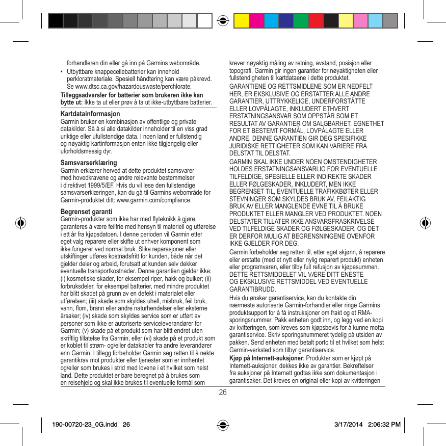 26forhandleren din eller gå inn på Garmins webområde�•  Utbyttbare knappecellebatterier kan innehold perkloratmateriale� Spesiell håndtering kan være påkrevd� Se www�dtsc�ca�gov/hazardouswaste/perchlorate�Tilleggsadvarsler for batterier som brukeren ikke kan bytte ut: Ikke ta ut eller prøv å ta ut ikke-utbyttbare batterier� KartdatainformasjonGarmin bruker en kombinasjon av offentlige og private datakilder� Så å si alle datakilder inneholder til en viss grad uriktige eller ufullstendige data� I noen land er fullstendig og nøyaktig kartinformasjon enten ikke tilgjengelig eller uforholdsmessig dyr� SamsvarserklæringGarmin erklærer herved at dette produktet samsvarer med hovedkravene og andre relevante bestemmelser i direktivet 1999/5/EF� Hvis du vil lese den fullstendige samsvarserklæringen, kan du gå til Garmins webområde for Garmin-produktet ditt: www�garmin�com/compliance�Begrenset garantiGarmin-produkter som ikke har med yteknikk å gjøre, garanteres å være feilfrie med hensyn til materiell og utførelse i ett år fra kjøpsdatoen� I denne perioden vil Garmin etter eget valg reparere eller skifte ut enhver komponent som ikke fungerer ved normal bruk� Slike reparasjoner eller utskiftinger utføres kostnadsfritt for kunden, både når det gjelder deler og arbeid, forutsatt at kunden selv dekker eventuelle transportkostnader� Denne garantien gjelder ikke: (i) kosmetiske skader, for eksempel riper, hakk og bulker; (ii) forbruksdeler, for eksempel batterier, med mindre produktet har blitt skadet på grunn av en defekt i materialet eller utførelsen; (iii) skade som skyldes uhell, misbruk, feil bruk, vann, om, brann eller andre naturhendelser eller eksterne årsaker; (iv) skade som skyldes service som er utført av personer som ikke er autoriserte serviceleverandører for Garmin; (v) skade på et produkt som har blitt endret uten skriftlig tillatelse fra Garmin, eller (vi) skade på et produkt som er koblet til strøm- og/eller datakabler fra andre leverandører enn Garmin� I tillegg forbeholder Garmin seg retten til å nekte garantikrav mot produkter eller tjenester som er innhentet og/eller som brukes i strid med lovene i et hvilket som helst land� Dette produktet er bare beregnet på å brukes som en reisehjelp og skal ikke brukes til eventuelle formål som krever nøyaktig måling av retning, avstand, posisjon eller topogra� Garmin gir ingen garantier for nøyaktigheten eller fullstendigheten til kartdataene i dette produktet�GARANTIENE OG RETTSMIDLENE SOM ER NEDFELT HER, ER EKSKLUSIVE OG ERSTATTER ALLE ANDRE GARANTIER, UTTRYKKELIGE, UNDERFORSTÅTTE ELLER LOVPÅLAGTE, INKLUDERT ETHVERT ERSTATNINGSANSVAR SOM OPPSTÅR SOM ET RESULTAT AV GARANTIER OM SALGBARHET, EGNETHET FOR ET BESTEMT FORMÅL, LOVPÅLAGTE ELLER ANDRE� DENNE GARANTIEN GIR DEG SPESIFIKKE JURIDISKE RETTIGHETER SOM KAN VARIERE FRA DELSTAT TIL DELSTAT�GARMIN SKAL IKKE UNDER NOEN OMSTENDIGHETER HOLDES ERSTATNINGSANSVARLIG FOR EVENTUELLE TILFELDIGE, SPESIELLE ELLER INDIREKTE SKADER ELLER FØLGESKADER, INKLUDERT, MEN IKKE BEGRENSET TIL, EVENTUELLE TRAFIKKBØTER ELLER STEVNINGER SOM SKYLDES BRUK AV, FEILAKTIG BRUK AV ELLER MANGLENDE EVNE TIL Å BRUKE PRODUKTET ELLER MANGLER VED PRODUKTET� NOEN DELSTATER TILLATER IKKE ANSVARSFRASKRIVELSE VED TILFELDIGE SKADER OG FØLGESKADER, OG DET ER DERFOR MULIG AT BEGRENSNINGENE OVENFOR IKKE GJELDER FOR DEG�Garmin forbeholder seg retten til, etter eget skjønn, å reparere eller erstatte (med et nytt eller nylig reparert produkt) enheten eller programvaren, eller tilby full refusjon av kjøpesummen� DETTE RETTSMIDDELET VIL VÆRE DITT ENESTE OG EKSKLUSIVE RETTSMIDDEL VED EVENTUELLE GARANTIBRUDD�Hvis du ønsker garantiservice, kan du kontakte din nærmeste autoriserte Garmin-forhandler eller ringe Garmins produktsupport for å få instruksjoner om frakt og et RMA-sporingsnummer� Pakk enheten godt inn, og legg ved en kopi av kvitteringen, som kreves som kjøpsbevis for å kunne motta garantiservice� Skriv sporingsnummeret tydelig på utsiden av pakken� Send enheten med betalt porto til et hvilket som helst Garmin-verksted som tilbyr garantiservice� Kjøp på Internett-auksjoner: Produkter som er kjøpt på Internett-auksjoner, dekkes ikke av garantier� Bekreftelser fra auksjoner på Internett godtas ikke som dokumentasjon i garantisaker� Det kreves en original eller kopi av kvitteringen 190-00720-23_0G.indd   26 3/17/2014   2:06:32 PM