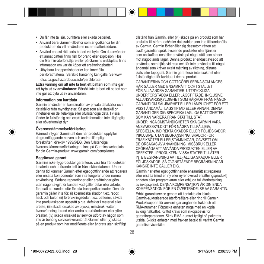 28•  Du får inte ta isär, punktera eller skada batteriet�•  Använd bara Garmin-tillbehör som är godkända för din produkt om du vill använda en extern batteriladdare�•  Använd endast rätt sorts batteri vid byte� Om du använder ett annat batteri nns risk för brand eller explosion� Hos din Garmin-återförsäljare eller på Garmins webbplats nns information om var du köper ett ersättningsbatteri�•  Utbytbara knappcellsbatterier kan innehålla perkloratmaterial� Särskild hantering kan gälla� Se www  �dtsc�ca�gov/hazardouswaste/perchlorate�Extra varning om att inte ta bort ett batteri som inte går att byta ut av användaren: Försök inte ta bort ett batteri som inte går att byta ut av användaren� Information om kartdataGarmin använder en kombination av privata datakällor och datakällor från myndigheter� Så gott som alla datakällor innehåller en del felaktiga eller ofullständiga data� I vissa länder är fullständig och exakt kartinformation inte tillgänglig eller oöverkomligt dyr� ÖverensstämmelseförklaringHärmed intygar Garmin att den här produkten uppfyller de grundläggande kraven och andra tillämpliga föreskrifter i direktiv 1999/5/EG� Den fullständiga överensstämmelseförklaringen nns på Garmins webbplats för din Garmin-produkt: www�garmin�com/compliance�Begränsad garantiGarmins icke-ygprodukter garanteras vara fria från defekter i material och utförande i ett år från inköpsdatumet� Under denna tid kommer Garmin efter eget gottnnande att reparera eller ersätta komponenter som inte fungerar under normal användning� Sådana reparationer eller ersättningar görs utan någon avgift för kunden vad gäller delar eller arbete, förutsatt att kunden står för alla transportkostnader� Den här garantin gäller inte för: (i) kosmetiska skador, t�ex� repor, hack och bulor, (ii) förbrukningsdelar, t�ex� batterier, såvida inte produktskadan uppstått p�g�a� defekter i material eller arbete, (iii) skada orsakad av olycka, missbruk, vatten, översvämning, brand eller andra naturhändelser eller yttre orsaker, (iv) skada orsakad av service utförd av någon som inte är behörig serviceleverantör åt Garmin eller (v) skada på en produkt som har modierats eller ändrats utan skriftligt tillstånd från Garmin, eller (vi) skada på en produkt som har anslutits till ström- och/eller datakablar som inte tillhandahålls av Garmin� Garmin förbehåller sig dessutom rätten att avslå garantianspråk avseende produkter eller tjänster som anskaffats och/eller använts på något sätt som strider mot något lands lagar� Denna produkt är endast avsedd att användas som hjälp vid resa och får inte användas till något ändamål som kräver exakt mätning av riktning, distans, plats eller topogra� Garmin garanterar inte exakthet eller fullständighet för kartdata i denna produkt�GARANTIERNA OCH GOTTGÖRELSERNA SOM ANGES HÄR GÄLLER MED ENSAMRÄTT OCH I STÄLLET FÖR ALLA ANDRA GARANTIER, UTTRYCKLIGA, UNDERFÖRSTÅDDA ELLER LAGSTIFTADE, INKLUSIVE ALL ANSVARSSKYLDIGHET SOM HÄRRÖR FRÅN NÅGON GARANTI OM SÄLJBARHET ELLER LÄMPLIGHET FÖR ETT VISST ÄNDAMÅL, LAGSTIFTAD ELLER ANNAN� DENNA GARANTI GER DIG SPECIFIKA LAGLIGA RÄTTIGHETER SOM KAN VARIERA FRÅN STAT TILL STAT�UNDER INGA OMSTÄNDIGHETER SKA GARMIN VARA ANSVARSSKYLDIGT FÖR NÅGRA TILLFÄLLIGA, SPECIELLA, INDIREKTA SKADOR ELLER FÖLJDSKADOR, INKLUSIVE, UTAN BEGRÄNSNING, SKADOR FÖR TRAFIKBÖTER ELLER STÄMNINGAR, OAVSETT OM DE ORSAKAS AV ANVÄNDNING, MISSBRUK ELLER OFÖRMÅGA ATT ANVÄNDA PRODUKTEN ELLER AV DEFEKTER I PRODUKTEN� VISSA STATER TILLÅTER INTE BEGRÄNSNING AV TILLFÄLLIGA SKADOR ELLER FÖLJDSKADOR, SÅ OVANSTÅENDE BEGRÄNSNINGAR KANSKE INTE GÄLLER DIG�Garmin har efter eget gottnnande ensamrätt att reparera eller ersätta (med en ny eller nyrenoverad ersättningsprodukt) enheten eller programvaran eller erbjuda full återbetalning av inköpspriset� DENNA KOMPENSATION ÄR DIN ENDA KOMPENSATION FÖR EN ÖVERTRÄDELSE AV GARANTIN�Erhåll garantiservice genom att kontakta din lokala, Garmin-auktoriserade återförsäljare eller ring till Garmin Produktsupport för anvisningar angående frakt och ett RMA-nummer� Förpacka enheten noga med en kopia av originalkvittot� Kvittot krävs som inköpsbevis för garantireparationer� Skriv RMA-numret tydligt på paketets utsida� Skicka enheten med frakten betald till valfritt Garmin garantiserviceställe� 190-00720-23_0G.indd   28 3/17/2014   2:06:33 PM