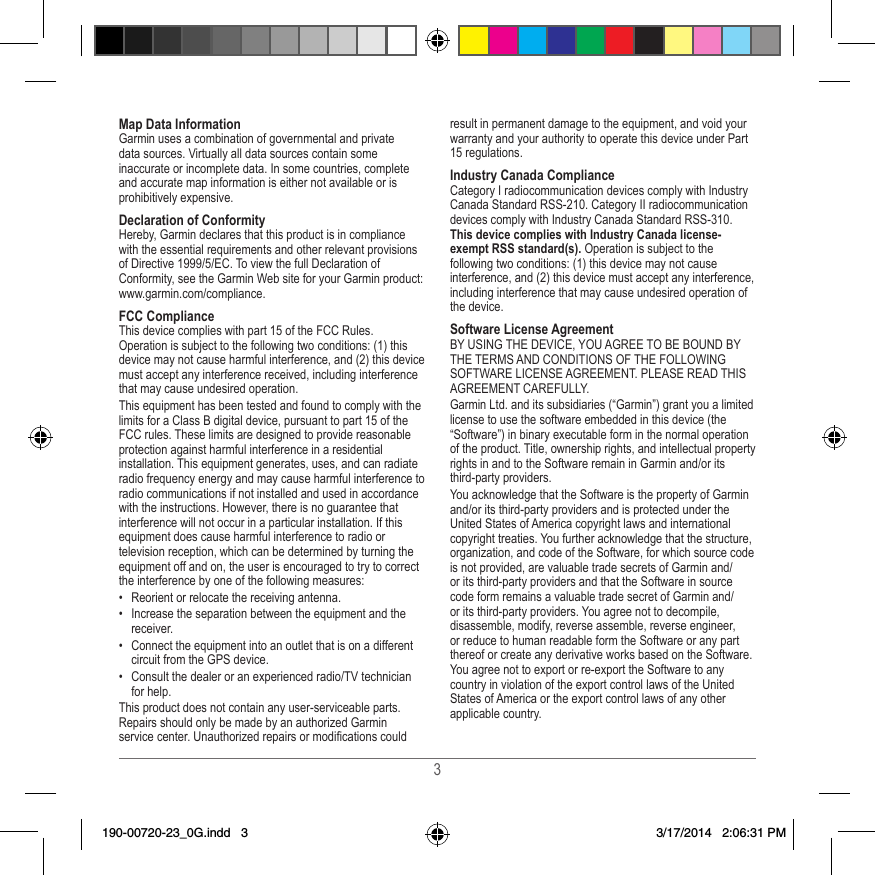 3Map Data InformationGarmin uses a combination of governmental and private data sources� Virtually all data sources contain some inaccurate or incomplete data� In some countries, complete and accurate map information is either not available or is prohibitively expensive� Declaration of ConformityHereby, Garmin declares that this product is in compliance with the essential requirements and other relevant provisions of Directive 1999/5/EC� To view the full Declaration of Conformity, see the Garmin Web site for your Garmin product: www�garmin�com/compliance�FCC ComplianceThis device complies with part 15 of the FCC Rules� Operation is subject to the following two conditions: (1) this device may not cause harmful interference, and (2) this device must accept any interference received, including interference that may cause undesired operation�This equipment has been tested and found to comply with the limits for a Class B digital device, pursuant to part 15 of the FCC rules� These limits are designed to provide reasonable protection against harmful interference in a residential installation� This equipment generates, uses, and can radiate radio frequency energy and may cause harmful interference to radio communications if not installed and used in accordance with the instructions� However, there is no guarantee that interference will not occur in a particular installation� If this equipment does cause harmful interference to radio or television reception, which can be determined by turning the equipment off and on, the user is encouraged to try to correct the interference by one of the following measures:•  Reorient or relocate the receiving antenna�•  Increase the separation between the equipment and the receiver�•  Connect the equipment into an outlet that is on a different circuit from the GPS device�•  Consult the dealer or an experienced radio/TV technician for help�This product does not contain any user-serviceable parts� Repairs should only be made by an authorized Garmin service center� Unauthorized repairs or modications could result in permanent damage to the equipment, and void your warranty and your authority to operate this device under Part 15 regulations�Industry Canada ComplianceCategory I radiocommunication devices comply with Industry Canada Standard RSS-210� Category II radiocommunication devices comply with Industry Canada Standard RSS-310� This device complies with Industry Canada license-exempt RSS standard(s). Operation is subject to the following two conditions: (1) this device may not cause interference, and (2) this device must accept any interference, including interference that may cause undesired operation of the device�Software License AgreementBY USING THE DEVICE, YOU AGREE TO BE BOUND BY THE TERMS AND CONDITIONS OF THE FOLLOWING SOFTWARE LICENSE AGREEMENT� PLEASE READ THIS AGREEMENT CAREFULLY�Garmin Ltd� and its subsidiaries (“Garmin”) grant you a limited license to use the software embedded in this device (the “Software”) in binary executable form in the normal operation of the product� Title, ownership rights, and intellectual property rights in and to the Software remain in Garmin and/or its third-party providers�You acknowledge that the Software is the property of Garmin and/or its third-party providers and is protected under the United States of America copyright laws and international copyright treaties� You further acknowledge that the structure, organization, and code of the Software, for which source code is not provided, are valuable trade secrets of Garmin and/or its third-party providers and that the Software in source code form remains a valuable trade secret of Garmin and/or its third-party providers� You agree not to decompile, disassemble, modify, reverse assemble, reverse engineer, or reduce to human readable form the Software or any part thereof or create any derivative works based on the Software� You agree not to export or re-export the Software to any country in violation of the export control laws of the United States of America or the export control laws of any other applicable country�190-00720-23_0G.indd   3 3/17/2014   2:06:31 PM