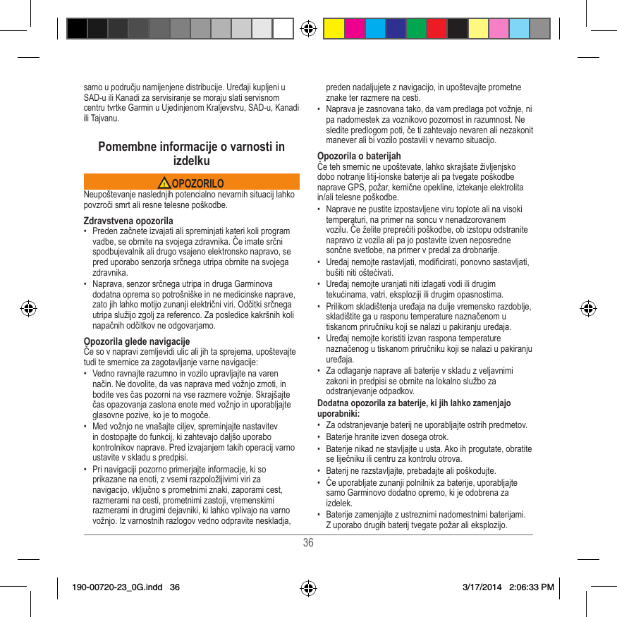 36samo u području namijenjene distribucije� Uređaji kupljeni u SAD-u ili Kanadi za servisiranje se moraju slati servisnom centru tvrtke Garmin u Ujedinjenom Kraljevstvu, SAD-u, Kanadi ili Tajvanu�Pomembne informacije o varnosti in izdelku OPOZORILONeupoštevanje naslednjih potencialno nevarnih situacij lahko povzroči smrt ali resne telesne poškodbe�Zdravstvena opozorila•  Preden začnete izvajati ali spreminjati kateri koli program vadbe, se obrnite na svojega zdravnika� Če imate srčni spodbujevalnik ali drugo vsajeno elektronsko napravo, se pred uporabo senzorja srčnega utripa obrnite na svojega zdravnika�•  Naprava, senzor srčnega utripa in druga Garminova dodatna oprema so potrošniške in ne medicinske naprave, zato jih lahko motijo zunanji električni viri� Odčitki srčnega utripa služijo zgolj za referenco� Za posledice kakršnih koli napačnih odčitkov ne odgovarjamo�Opozorila glede navigacijeČe so v napravi zemljevidi ulic ali jih ta sprejema, upoštevajte tudi te smernice za zagotavljanje varne navigacije:•  Vedno ravnajte razumno in vozilo upravljajte na varen način� Ne dovolite, da vas naprava med vožnjo zmoti, in bodite ves čas pozorni na vse razmere vožnje� Skrajšajte čas opazovanja zaslona enote med vožnjo in uporabljajte glasovne pozive, ko je to mogoče� •  Med vožnjo ne vnašajte ciljev, spreminjajte nastavitev in dostopajte do funkcij, ki zahtevajo daljšo uporabo kontrolnikov naprave� Pred izvajanjem takih operacij varno ustavite v skladu s predpisi�•  Pri navigaciji pozorno primerjajte informacije, ki so prikazane na enoti, z vsemi razpoložljivimi viri za navigacijo, vključno s prometnimi znaki, zaporami cest, razmerami na cesti, prometnimi zastoji, vremenskimi razmerami in drugimi dejavniki, ki lahko vplivajo na varno vožnjo� Iz varnostnih razlogov vedno odpravite neskladja, preden nadaljujete z navigacijo, in upoštevajte prometne znake ter razmere na cesti�•  Naprava je zasnovana tako, da vam predlaga pot vožnje, ni pa nadomestek za voznikovo pozornost in razumnost� Ne sledite predlogom poti, če ti zahtevajo nevaren ali nezakonit manever ali bi vozilo postavili v nevarno situacijo�Opozorila o baterijahČe teh smernic ne upoštevate, lahko skrajšate življenjsko dobo notranje litij-ionske baterije ali pa tvegate poškodbe naprave GPS, požar, kemične opekline, iztekanje elektrolita in/ali telesne poškodbe�•  Naprave ne pustite izpostavljene viru toplote ali na visoki temperaturi, na primer na soncu v nenadzorovanem vozilu� Če želite preprečiti poškodbe, ob izstopu odstranite napravo iz vozila ali pa jo postavite izven neposredne sončne svetlobe, na primer v predal za drobnarije� •  Uređaj nemojte rastavljati, modicirati, ponovno sastavljati, bušiti niti oštećivati�•  Uređaj nemojte uranjati niti izlagati vodi ili drugim tekućinama, vatri, eksploziji ili drugim opasnostima�•  Prilikom skladištenja uređaja na dulje vremensko razdoblje, skladištite ga u rasponu temperature naznačenom u tiskanom priručniku koji se nalazi u pakiranju uređaja�•  Uređaj nemojte koristiti izvan raspona temperature naznačenog u tiskanom priručniku koji se nalazi u pakiranju uređaja�•  Za odlaganje naprave ali baterije v skladu z veljavnimi zakoni in predpisi se obrnite na lokalno službo za odstranjevanje odpadkov�Dodatna opozorila za baterije, ki jih lahko zamenjajo uporabniki:•  Za odstranjevanje baterij ne uporabljajte ostrih predmetov�•  Baterije hranite izven dosega otrok� •  Baterije nikad ne stavljajte u usta� Ako ih progutate, obratite se liječniku ili centru za kontrolu otrova�•  Baterij ne razstavljajte, prebadajte ali poškodujte�•  Če uporabljate zunanji polnilnik za baterije, uporabljajte samo Garminovo dodatno opremo, ki je odobrena za izdelek�•  Baterije zamenjajte z ustreznimi nadomestnimi baterijami� Z uporabo drugih baterij tvegate požar ali eksplozijo� 190-00720-23_0G.indd   36 3/17/2014   2:06:33 PM