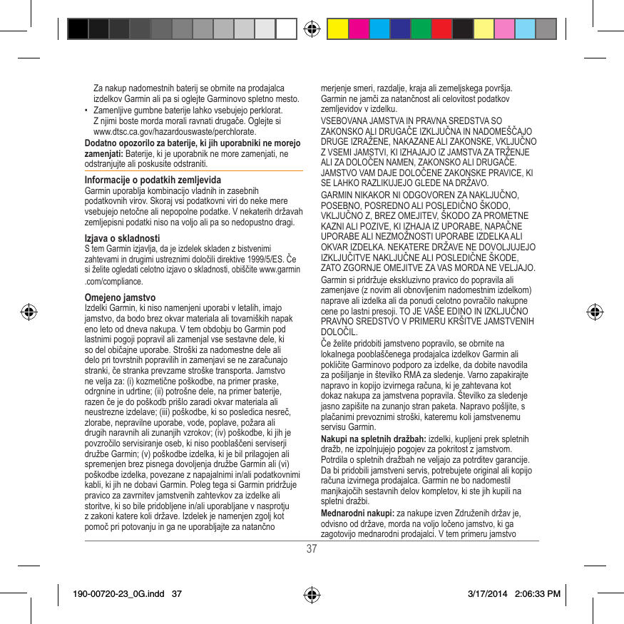 37Za nakup nadomestnih baterij se obrnite na prodajalca izdelkov Garmin ali pa si oglejte Garminovo spletno mesto�•  Zamenljive gumbne baterije lahko vsebujejo perklorat�  Z njimi boste morda morali ravnati drugače� Oglejte si  www�dtsc�ca�gov/hazardouswaste/perchlorate�Dodatno opozorilo za baterije, ki jih uporabniki ne morejo zamenjati: Baterije, ki je uporabnik ne more zamenjati, ne odstranjujte ali poskusite odstraniti� Informacije o podatkih zemljevidaGarmin uporablja kombinacijo vladnih in zasebnih podatkovnih virov� Skoraj vsi podatkovni viri do neke mere vsebujejo netočne ali nepopolne podatke� V nekaterih državah zemljepisni podatki niso na voljo ali pa so nedopustno dragi� Izjava o skladnostiS tem Garmin izjavlja, da je izdelek skladen z bistvenimi zahtevami in drugimi ustreznimi določili direktive 1999/5/ES� Če si želite ogledati celotno izjavo o skladnosti, obiščite www�garmin�com/compliance�Omejeno jamstvoIzdelki Garmin, ki niso namenjeni uporabi v letalih, imajo jamstvo, da bodo brez okvar materiala ali tovarniških napak eno leto od dneva nakupa� V tem obdobju bo Garmin pod lastnimi pogoji popravil ali zamenjal vse sestavne dele, ki so del običajne uporabe� Stroški za nadomestne dele ali delo pri tovrstnih popravilih in zamenjavi se ne zaračunajo stranki, če stranka prevzame stroške transporta� Jamstvo ne velja za: (i) kozmetične poškodbe, na primer praske, odrgnine in udrtine; (ii) potrošne dele, na primer baterije, razen če je do poškodb prišlo zaradi okvar materiala ali neustrezne izdelave; (iii) poškodbe, ki so posledica nesreč, zlorabe, nepravilne uporabe, vode, poplave, požara ali drugih naravnih ali zunanjih vzrokov; (iv) poškodbe, ki jih je povzročilo servisiranje oseb, ki niso pooblaščeni serviserji družbe Garmin; (v) poškodbe izdelka, ki je bil prilagojen ali spremenjen brez pisnega dovoljenja družbe Garmin ali (vi) poškodbe izdelka, povezane z napajalnimi in/ali podatkovnimi kabli, ki jih ne dobavi Garmin� Poleg tega si Garmin pridržuje pravico za zavrnitev jamstvenih zahtevkov za izdelke ali storitve, ki so bile pridobljene in/ali uporabljane v nasprotju z zakoni katere koli države� Izdelek je namenjen zgolj kot pomoč pri potovanju in ga ne uporabljajte za natančno merjenje smeri, razdalje, kraja ali zemeljskega površja� Garmin ne jamči za natančnost ali celovitost podatkov zemljevidov v izdelku�VSEBOVANA JAMSTVA IN PRAVNA SREDSTVA SO ZAKONSKO ALI DRUGAČE IZKLJUČNA IN NADOMEŠČAJO DRUGE IZRAŽENE, NAKAZANE ALI ZAKONSKE, VKLJUČNO Z VSEMI JAMSTVI, KI IZHAJAJO IZ JAMSTVA ZA TRŽENJE ALI ZA DOLOČEN NAMEN, ZAKONSKO ALI DRUGAČE� JAMSTVO VAM DAJE DOLOČENE ZAKONSKE PRAVICE, KI SE LAHKO RAZLIKUJEJO GLEDE NA DRŽAVO�GARMIN NIKAKOR NI ODGOVOREN ZA NAKLJUČNO, POSEBNO, POSREDNO ALI POSLEDIČNO ŠKODO, VKLJUČNO Z, BREZ OMEJITEV, ŠKODO ZA PROMETNE KAZNI ALI POZIVE, KI IZHAJA IZ UPORABE, NAPAČNE UPORABE ALI NEZMOŽNOSTI UPORABE IZDELKA ALI OKVAR IZDELKA� NEKATERE DRŽAVE NE DOVOLJUJEJO IZKLJUČITVE NAKLJUČNE ALI POSLEDIČNE ŠKODE, ZATO ZGORNJE OMEJITVE ZA VAS MORDA NE VELJAJO�Garmin si pridržuje ekskluzivno pravico do popravila ali zamenjave (z novim ali obnovljenim nadomestnim izdelkom) naprave ali izdelka ali da ponudi celotno povračilo nakupne cene po lastni presoji� TO JE VAŠE EDINO IN IZKLJUČNO PRAVNO SREDSTVO V PRIMERU KRŠITVE JAMSTVENIH DOLOČIL�Če želite pridobiti jamstveno popravilo, se obrnite na lokalnega pooblaščenega prodajalca izdelkov Garmin ali pokličite Garminovo podporo za izdelke, da dobite navodila za pošiljanje in številko RMA za sledenje� Varno zapakirajte napravo in kopijo izvirnega računa, ki je zahtevana kot dokaz nakupa za jamstvena popravila� Številko za sledenje jasno zapišite na zunanjo stran paketa� Napravo pošljite, s plačanimi prevoznimi stroški, kateremu koli jamstvenemu servisu Garmin� Nakupi na spletnih dražbah: izdelki, kupljeni prek spletnih dražb, ne izpolnjujejo pogojev za pokritost z jamstvom� Potrdila o spletnih dražbah ne veljajo za potrditev garancije� Da bi pridobili jamstveni servis, potrebujete original ali kopijo računa izvirnega prodajalca� Garmin ne bo nadomestil manjkajočih sestavnih delov kompletov, ki ste jih kupili na spletni dražbi�Mednarodni nakupi: za nakupe izven Združenih držav je, odvisno od države, morda na voljo ločeno jamstvo, ki ga zagotovijo mednarodni prodajalci� V tem primeru jamstvo 190-00720-23_0G.indd   37 3/17/2014   2:06:33 PM