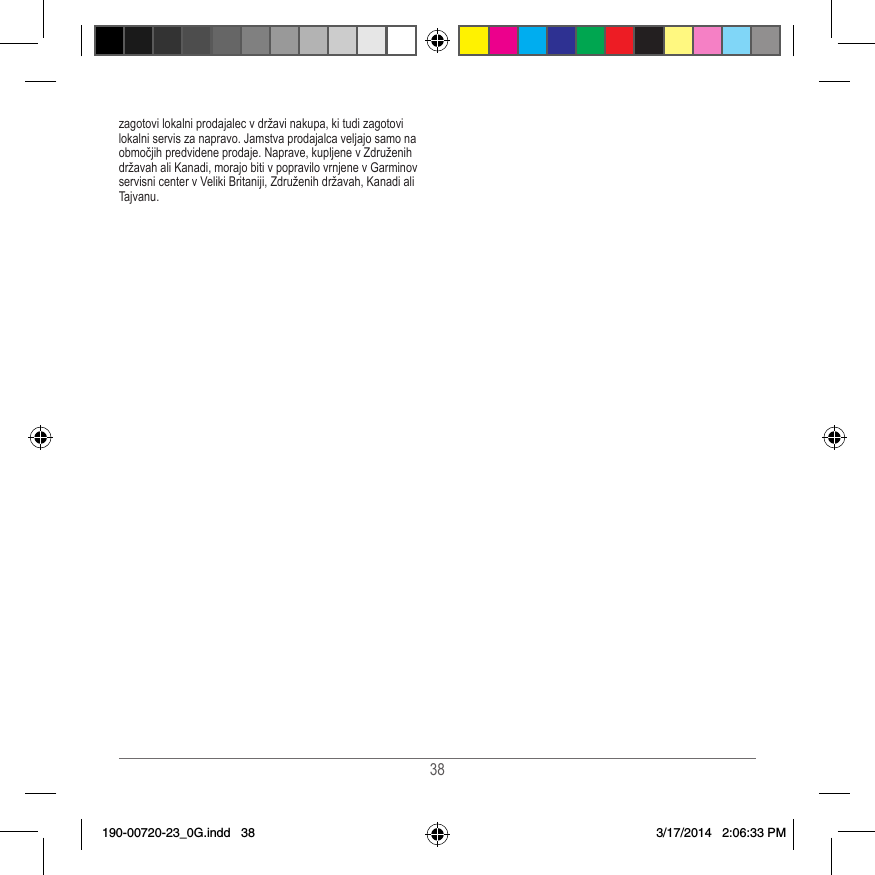 38zagotovi lokalni prodajalec v državi nakupa, ki tudi zagotovi lokalni servis za napravo� Jamstva prodajalca veljajo samo na območjih predvidene prodaje� Naprave, kupljene v Združenih državah ali Kanadi, morajo biti v popravilo vrnjene v Garminov servisni center v Veliki Britaniji, Združenih državah, Kanadi ali Tajvanu�190-00720-23_0G.indd   38 3/17/2014   2:06:33 PM