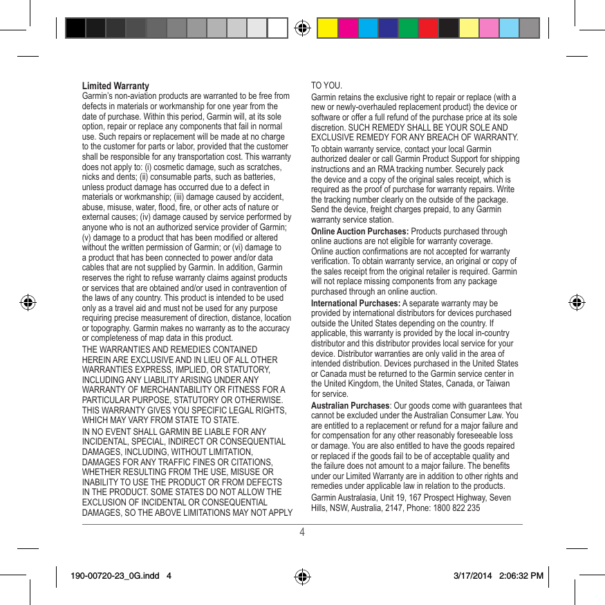 4Limited WarrantyGarmin’s non-aviation products are warranted to be free from defects in materials or workmanship for one year from the date of purchase� Within this period, Garmin will, at its sole option, repair or replace any components that fail in normal use� Such repairs or replacement will be made at no charge to the customer for parts or labor, provided that the customer shall be responsible for any transportation cost� This warranty does not apply to: (i) cosmetic damage, such as scratches, nicks and dents; (ii) consumable parts, such as batteries, unless product damage has occurred due to a defect in materials or workmanship; (iii) damage caused by accident, abuse, misuse, water, ood, re, or other acts of nature or external causes; (iv) damage caused by service performed by anyone who is not an authorized service provider of Garmin; (v) damage to a product that has been modied or altered without the written permission of Garmin; or (vi) damage to a product that has been connected to power and/or data cables that are not supplied by Garmin� In addition, Garmin reserves the right to refuse warranty claims against products or services that are obtained and/or used in contravention of the laws of any country� This product is intended to be used only as a travel aid and must not be used for any purpose requiring precise measurement of direction, distance, location or topography� Garmin makes no warranty as to the accuracy or completeness of map data in this product�THE WARRANTIES AND REMEDIES CONTAINED HEREIN ARE EXCLUSIVE AND IN LIEU OF ALL OTHER WARRANTIES EXPRESS, IMPLIED, OR STATUTORY, INCLUDING ANY LIABILITY ARISING UNDER ANY WARRANTY OF MERCHANTABILITY OR FITNESS FOR A PARTICULAR PURPOSE, STATUTORY OR OTHERWISE� THIS WARRANTY GIVES YOU SPECIFIC LEGAL RIGHTS, WHICH MAY VARY FROM STATE TO STATE�IN NO EVENT SHALL GARMIN BE LIABLE FOR ANY INCIDENTAL, SPECIAL, INDIRECT OR CONSEQUENTIAL DAMAGES, INCLUDING, WITHOUT LIMITATION, DAMAGES FOR ANY TRAFFIC FINES OR CITATIONS, WHETHER RESULTING FROM THE USE, MISUSE OR INABILITY TO USE THE PRODUCT OR FROM DEFECTS IN THE PRODUCT� SOME STATES DO NOT ALLOW THE EXCLUSION OF INCIDENTAL OR CONSEQUENTIAL DAMAGES, SO THE ABOVE LIMITATIONS MAY NOT APPLY TO YOU�Garmin retains the exclusive right to repair or replace (with a new or newly-overhauled replacement product) the device or software or offer a full refund of the purchase price at its sole discretion� SUCH REMEDY SHALL BE YOUR SOLE AND EXCLUSIVE REMEDY FOR ANY BREACH OF WARRANTY�To obtain warranty service, contact your local Garmin authorized dealer or call Garmin Product Support for shipping instructions and an RMA tracking number� Securely pack the device and a copy of the original sales receipt, which is required as the proof of purchase for warranty repairs� Write the tracking number clearly on the outside of the package� Send the device, freight charges prepaid, to any Garmin warranty service station� Online Auction Purchases: Products purchased through online auctions are not eligible for warranty coverage� Online auction conrmations are not accepted for warranty verication� To obtain warranty service, an original or copy of the sales receipt from the original retailer is required� Garmin will not replace missing components from any package purchased through an online auction�International Purchases: A separate warranty may be provided by international distributors for devices purchased outside the United States depending on the country� If applicable, this warranty is provided by the local in-country distributor and this distributor provides local service for your device� Distributor warranties are only valid in the area of intended distribution� Devices purchased in the United States or Canada must be returned to the Garmin service center in the United Kingdom, the United States, Canada, or Taiwan for service�Australian Purchases: Our goods come with guarantees that cannot be excluded under the Australian Consumer Law� You are entitled to a replacement or refund for a major failure and for compensation for any other reasonably foreseeable loss or damage� You are also entitled to have the goods repaired or replaced if the goods fail to be of acceptable quality and the failure does not amount to a major failure� The benets under our Limited Warranty are in addition to other rights and remedies under applicable law in relation to the products�Garmin Australasia, Unit 19, 167 Prospect Highway, Seven Hills, NSW, Australia, 2147, Phone: 1800 822 235190-00720-23_0G.indd   4 3/17/2014   2:06:32 PM