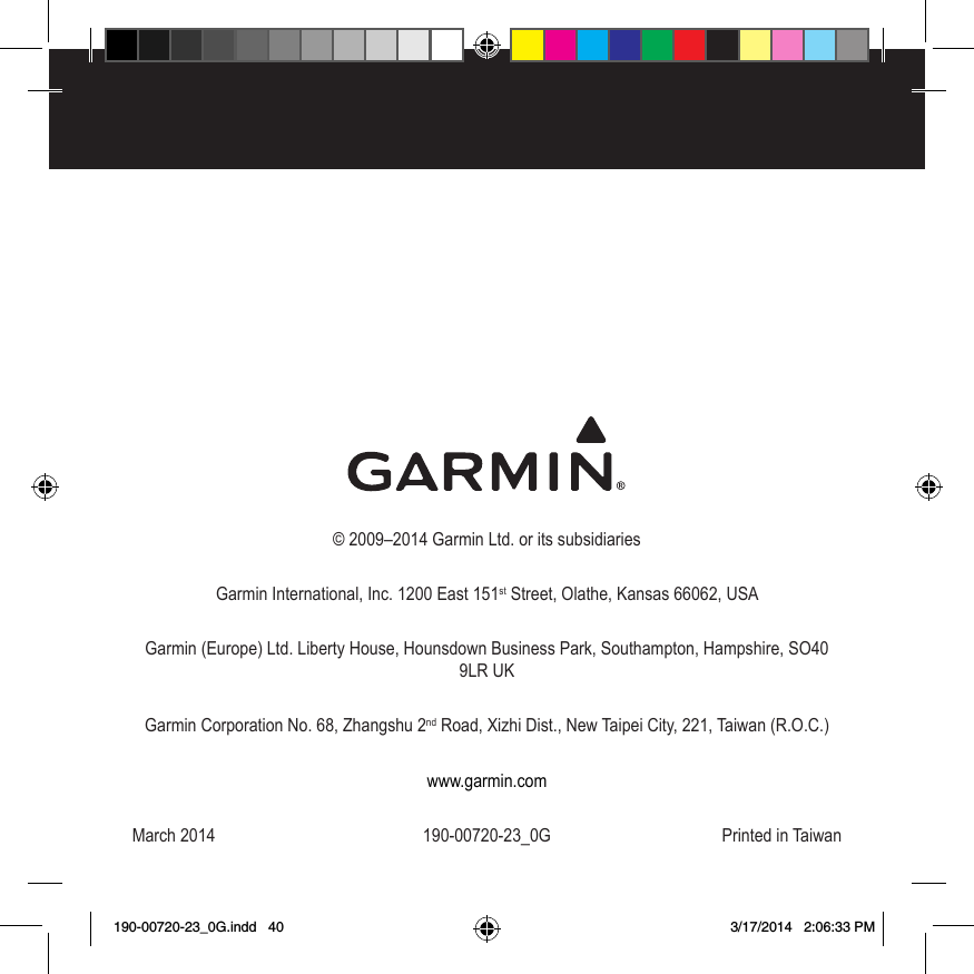 © 2009–2014 Garmin Ltd. or its subsidiariesGarmin International, Inc. 1200 East 151st Street, Olathe, Kansas 66062, USAGarmin (Europe) Ltd. Liberty House, Hounsdown Business Park, Southampton, Hampshire, SO40 9LR UKGarmin Corporation No. 68, Zhangshu 2nd Road, Xizhi Dist., New Taipei City, 221, Taiwan (R.O.C.)www.garmin.comMarch 2014  190-00720-23_0G  Printed in Taiwan190-00720-23_0G.indd   40 3/17/2014   2:06:33 PM