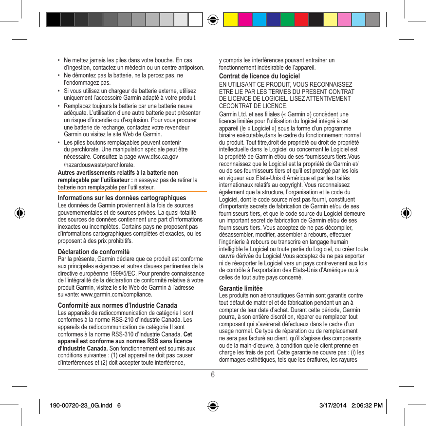 6•  Ne mettez jamais les piles dans votre bouche� En cas d’ingestion, contactez un médecin ou un centre antipoison�•  Ne démontez pas la batterie, ne la percez pas, ne l’endommagez pas�•  Si vous utilisez un chargeur de batterie externe, utilisez uniquement l’accessoire Garmin adapté à votre produit�•  Remplacez toujours la batterie par une batterie neuve adéquate� L’utilisation d’une autre batterie peut présenter un risque d’incendie ou d’explosion� Pour vous procurer une batterie de rechange, contactez votre revendeur Garmin ou visitez le site Web de Garmin�•  Les piles boutons remplaçables peuvent contenir du perchlorate� Une manipulation spéciale peut être nécessaire� Consultez la page www�dtsc�ca�gov  /hazardouswaste/perchlorate�Autres avertissements relatifs à la batterie non remplaçable par l’utilisateur : n’essayez pas de retirer la batterie non remplaçable par l’utilisateur� Informations sur les données cartographiquesLes données de Garmin proviennent à la fois de sources gouvernementales et de sources privées� La quasi-totalité des sources de données contiennent une part d’informations inexactes ou incomplètes� Certains pays ne proposent pas d’informations cartographiques complètes et exactes, ou les proposent à des prix prohibitifs� Déclaration de conformitéPar la présente, Garmin déclare que ce produit est conforme aux principales exigences et autres clauses pertinentes de la directive européenne 1999/5/EC� Pour prendre connaissance de l’intégralité de la déclaration de conformité relative à votre produit Garmin, visitez le site Web de Garmin à l’adresse suivante: www�garmin�com/compliance�Conformité aux normes d’Industrie CanadaLes appareils de radiocommunication de catégorie I sont conformes à la norme RSS-210 d’Industrie Canada� Les appareils de radiocommunication de catégorie II sont conformes à la norme RSS-310 d’Industrie Canada� Cet appareil est conforme aux normes RSS sans licence d’Industrie Canada. Son fonctionnement est soumis aux conditions suivantes : (1) cet appareil ne doit pas causer d’interférences et (2) doit accepter toute interférence, y compris les interférences pouvant entraîner un fonctionnement indésirable de l’appareil�Contrat de licence du logicielEN UTILISANT CE PRODUIT, VOUS RECONNAISSEZ ETRE LIE PAR LES TERMES DU PRESENT CONTRAT DE LICENCE DE LOGICIEL� LISEZ ATTENTIVEMENT CECONTRAT DE LICENCE� Garmin Ltd� et ses liales (« Garmin ») concèdent une licence limitée pour l’utilisation du logiciel intégré à cet appareil (le « Logiciel ») sous la forme d’un programme binaire exécutable,dans le cadre du fonctionnement normal du produit� Tout titre,droit de propriété ou droit de propriété intellectuelle dans le Logiciel ou concernant le Logiciel est la propriété de Garmin et/ou de ses fournisseurs tiers�Vous reconnaissez que le Logiciel est la propriété de Garmin et/ou de ses fournisseurs tiers et qu’il est protégé par les lois en vigueur aux Etats-Unis d’Amérique et par les traités internationaux relatifs au copyright� Vous reconnaissez également que la structure, l’organisation et le code du Logiciel, dont le code source n’est pas fourni, constituent d’importants secrets de fabrication de Garmin et/ou de ses fournisseurs tiers, et que le code source du Logiciel demeure un important secret de fabrication de Garmin et/ou de ses fournisseurs tiers� Vous acceptez de ne pas décompiler, désassembler, modier, assembler à rebours, effectuer l’ingénierie à rebours ou transcrire en langage humain intelligible le Logiciel ou toute partie du Logiciel, ou créer toute œuvre dérivée du Logiciel�Vous acceptez de ne pas exporter ni de réexporter le Logiciel vers un pays contrevenant aux lois de contrôle à l’exportation des Etats-Unis d’Amérique ou à celles de tout autre pays concerné�Garantie limitéeLes produits non aéronautiques Garmin sont garantis contre tout défaut de matériel et de fabrication pendant un an à compter de leur date d’achat� Durant cette période, Garmin pourra, à son entière discrétion, réparer ou remplacer tout composant qui s’avérerait défectueux dans le cadre d’un usage normal� Ce type de réparation ou de remplacement ne sera pas facturé au client, qu’il s’agisse des composants ou de la main-d’œuvre, à condition que le client prenne en charge les frais de port� Cette garantie ne couvre pas : (i) les dommages esthétiques, tels que les éraures, les rayures 190-00720-23_0G.indd   6 3/17/2014   2:06:32 PM