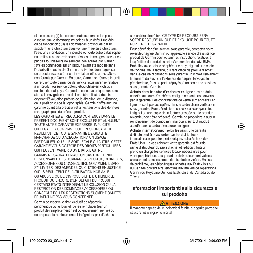 7et les bosses ; (ii) les consommables, comme les piles, à moins que le dommage ne soit dû à un défaut matériel ou de fabrication ; (iii) les dommages provoqués par un accident, une utilisation abusive, une mauvaise utilisation, l’eau, une inondation, un incendie ou toute autre catastrophe naturelle ou cause extérieure ; (iv) les dommages provoqués par des fournisseurs de services non agréés par Garmin ; (v) les dommages sur un produit ayant été modié sans l’autorisation écrite de Garmin ; ou (vi) les dommages sur un produit raccordé à une alimentation et/ou à des câbles non fournis par Garmin� En outre, Garmin se réserve le droit de refuser toute demande de service sous garantie relative à un produit ou service obtenu et/ou utilisé en violation des lois de tout pays� Ce produit constitue uniquement une aide à la navigation et ne doit pas être utilisé à des ns exigeant l’évaluation précise de la direction, de la distance, de la position ou de la topographie� Garmin n’offre aucune garantie quant à la précision et à l’exhaustivité des données cartographiques du présent produit�LES GARANTIES ET RECOURS CONTENUS DANS LE PRESENT DOCUMENT SONT EXCLUSIFS ET ANNULENT TOUTE AUTRE GARANTIE EXPRESSE, IMPLICITE OU LEGALE, Y COMPRIS TOUTE RESPONSABILITE RESULTANT DE TOUTE GARANTIE DE QUALITE MARCHANDE OU D’ADEQUATION A UN USAGE PARTICULIER, QU’ELLE SOIT LEGALE OU AUTRE� CETTE GARANTIE VOUS OCTROIE DES DROITS PARTICULIERS, QUI PEUVENT VARIER D’UN ETAT A L’AUTRE�GARMIN NE SAURAIT EN AUCUN CAS ETRE TENUE RESPONSABLE DES DOMMAGES SPECIAUX, INDIRECTS, ACCESSOIRES OU CONSECUTIFS, NOTAMMENT, SANS S’Y LIMITER, DES AMENDES OU CITATIONS EN JUSTICE, QU’ILS RESULTENT DE L’UTILISATION NORMALE OU ABUSIVE OU DE L’IMPOSSIBILITE D’UTILISER LE PRODUIT OU ENCORE D’UN DEFAUT DU PRODUIT� CERTAINS ETATS INTERDISANT L’EXCLUSION OU LA RESTRICTION DES DOMMAGES ACCESSOIRES OU CONSECUTIFS, LES RESTRICTIONS SUSMENTIONNEES PEUVENT NE PAS VOUS CONCERNER�Garmin se réserve le droit exclusif de réparer le périphérique ou le logiciel, de les remplacer (par un produit de remplacement neuf ou entièrement révisé) ou de proposer le remboursement intégral du prix d’achat à son entière discrétion� CE TYPE DE RECOURS SERA VOTRE RECOURS UNIQUE ET EXCLUSIF POUR TOUTE RUPTURE DE GARANTIE�Pour bénécier d’un service sous garantie, contactez votre revendeur agréé Garmin ou appelez le service d’assistance produit de Garmin pour obtenir les instructions relatives à l’expédition du produit, ainsi qu’un numéro de suivi RMA� Emballez avec soin le périphérique en y joignant une copie de l’original de la facture, qui fera ofce de preuve d’achat dans le cas de réparations sous garantie� Inscrivez lisiblement le numéro de suivi sur l’extérieur du paquet� Envoyez le périphérique, frais de port prépayés, à un centre de services sous garantie Garmin� Achats dans le cadre d’enchères en ligne : les produits achetés au cours d’enchères en ligne ne sont pas couverts par la garantie� Les conrmations de vente aux enchères en ligne ne sont pas acceptées dans le cadre d’une vérication sous garantie� Pour bénécier d’un service sous garantie, l’original ou une copie de la facture dressée par le premier revendeur doit être présenté� Garmin ne procédera à aucun remplacement de composant manquant sur tout produit acheté dans le cadre d’enchères en ligne�Achats internationaux : selon les pays, une garantie distincte peut être accordée par les distributeurs internationaux pour les périphériques achetés hors des Etats-Unis� Le cas échéant, cette garantie est fournie par le distributeur du pays d’achat et ledit distributeur prend en charge les services locaux nécessaires pour votre périphérique� Les garanties distributeur sont valides uniquement dans les zones de distribution visées� En cas de problème, les périphériques achetés aux Etats-Unis ou au Canada doivent être renvoyés aux ateliers de réparations Garmin du Royaume-Uni, des Etats-Unis, du Canada ou de Taïwan�Informazioni importanti sulla sicurezza e sul prodotto ATTENZIONEIl mancato rispetto delle indicazioni fornite di seguito potrebbe causare lesioni gravi o mortali�190-00720-23_0G.indd   7 3/17/2014   2:06:32 PM