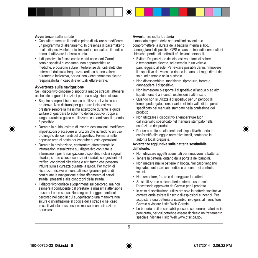 8Avvertenze sulla salute•  Consultare sempre il medico prima di iniziare o modicare un programma di allenamento� In presenza di pacemaker o di altri dispositivi elettronici impiantati, consultare il medico prima di utilizzare la fascia cardio�•  Il dispositivo, la fascia cardio e altri accessori Garmin sono dispositivi di consumo, non apparecchiature mediche, e possono subire interferenze da fonti elettriche esterne� I dati sulla frequenza cardiaca hanno valore puramente indicativo, per cui non viene ammessa alcuna responsabilità in caso di eventuali letture errate�Avvertenze sulla navigazioneSe il dispositivo contiene o supporta mappe stradali, attenersi anche alle seguenti istruzioni per una navigazione sicura:•  Seguire sempre il buon senso e utilizzare il veicolo con prudenza� Non distrarsi per guardare il dispositivo e prestare sempre la massima attenzione durante la guida� Evitare di guardare lo schermo del dispositivo troppo a lungo durante la guida e utilizzare i comandi vocali quando è possibile� •  Durante la guida, evitare di inserire destinazioni, modicare impostazioni o accedere a funzioni che richiedono un uso prolungato dei comandi del dispositivo� Fermarsi nelle apposite aree di sosta per eseguire queste operazioni�•  Durante la navigazione, confrontare attentamente le informazioni visualizzate sul dispositivo con tutte le informazioni per la navigazione disponibili, inclusi segnali stradali, strade chiuse, condizioni stradali, congestioni del trafco, condizioni climatiche e altri fattori che possono inuire sulla sicurezza durante la guida� Per motivi di sicurezza, risolvere eventuali incongruenze prima di continuare la navigazione e fare riferimento ai cartelli stradali presenti e alle condizioni della strada�•  Il dispositivo fornisce suggerimenti sul percorso, ma non esonera il conducente dal prestare la massima attenzione e usare il buon senso� Non seguire i suggerimenti sul percorso nel caso in cui suggeriscano una manovra non sicura o un’infrazione al codice della strada o nel caso in cui il veicolo possa essere messo in una situazione pericolosa�Avvertenze sulla batteriaIl mancato rispetto delle seguenti indicazioni può compromettere la durata della batteria interna al litio, danneggiare il dispositivo GPS e causare incendi, combustioni chimiche, perdita di elettroliti e/o lesioni personali�•  Evitare l’esposizione del dispositivo a fonti di calore o temperature elevate, ad esempio in un veicolo parcheggiato al sole� Per evitare possibili danni, rimuovere il dispositivo dal veicolo o riporlo lontano dai raggi diretti del sole, ad esempio nella custodia� •  Non disassemblare, modicare, riprodurre, forare o danneggiare il dispositivo�•  Non immergere o esporre il dispositivo all’acqua o ad altri liquidi, nonché a incendi, esplosioni e altri rischi�•  Quando non si utilizza il dispositivo per un periodo di tempo prolungato, conservarlo nell’intervallo di temperature specicato nel manuale stampato nella confezione del prodotto�•  Non utilizzare il dispositivo a temperature fuori dall’intervallo specicato nel manuale stampato nella confezione del prodotto�•  Per un corretto smaltimento del dispositivo/batteria in conformità alle leggi e normative locali, contattare le autorità locali preposte�Avvertenze aggiuntive sulla batteria sostituibile dall’utente:•  Non utilizzare oggetti acuminati per rimuovere la batteria�•  Tenere la batteria lontano dalla portata dei bambini� •  Non mettere mai le batterie in bocca� Nel caso vengano ingoiate, contattare un medico o un centro di controllo veleni�•  Non smontare, forare o danneggiare la batteria�•  Se si utilizza un caricabatterie esterno, usare solo l’accessorio approvato da Garmin per il prodotto�•  In caso di sostituzione, utilizzare solo la batteria sostitutiva corretta onde evitare il rischio di esplosioni e incendi� Per acquistare una batteria di ricambio, rivolgersi al rivenditore Garmin o visitare il sito Web Garmin�•  Le batterie a pila ricaricabili possono contenere materiale in perclorato, per cui potrebbe essere richiesto un trattamento speciale� Visitare il sito Web www�dtsc�ca�gov190-00720-23_0G.indd   8 3/17/2014   2:06:32 PM