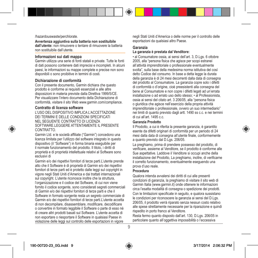 9/hazardouswaste/perchlorate�Avvertenza aggiuntiva sulla batteria non sostituibile dall’utente: non rimuovere o tentare di rimuovere la batteria non sostituibile dall’utente� Informazioni sui dati mappaGarmin utilizza una serie di fonti statali e private� Tutte le fonti di dati possono contenere dati imprecisi e incompleti� In alcuni paesi, le informazioni su mappe complete e precise non sono disponibili o sono proibitive in termini di costi� Dichiarazione di conformitàCon il presente documento, Garmin dichiara che questo prodotto è conforme ai requisiti essenziali e alle altre disposizioni in materia previste dalla Direttiva 1999/5/CE� Per visualizzare l’intero documento della Dichiarazione di conformità, visitare il sito Web www�garmin�com/compliance�Contratto di licenza software L’USO DEL DISPOSITIVO IMPLICA L’ACCETTAZIONE DEI TERMINI E DELLE CONDIZIONI SPECIFICATI NEL SEGUENTE CONTRATTO DI LICENZA SOFTWARE�LEGGERE ATTENTAMENTE IL PRESENTE CONTRATTO� Garmin Ltd� e le società afliate (“Garmin”) concedono una licenza limitata per l’utilizzo del software integrato in questo dispositivo (il “Software”) in forma binaria eseguibile per il normale funzionamento del prodotto� Il titolo, i diritti di proprietà e di proprietà intellettuale relativi al Software sono esclusivi diGarmin e/o dei rispettivi fornitori di terze parti�L’utente prende atto che il Software è di proprietà di Garmin e/o dei rispettivi fornitori di terze parti ed è protetto dalle leggi sul copyright in vigore negli Stati Uniti d’America e dai trattati internazionali sul copyright� L’utente riconosce inoltre che la struttura, l’organizzazione e il codice del Software, di cui non viene fornito il codice sorgente, sono considerati segreti commerciali di Garmin e/o dei rispettivi fornitori di terze parti e che il Software in formato sorgente resta un segreto commerciale di Garmin e/o dei rispettivi fornitori di terze parti�L’utente accetta di non decompilare, disassemblare, modicare, decodicare o convertire in formato leggibile il Software o parte di esso né di creare altri prodotti basati sul Software� L’utente accetta di non esportare o riesportare il Software in qualsiasi Paese in violazione delle leggi sul controllo delle esportazioni in vigore negli Stati Uniti d’America o delle norme per il controllo delle esportazioni da qualsiasi altro Paese�GaranziaLa garanzia è prestata dal Venditore:• al Consumatore ossia, ai sensi dell’art� 3, D�Lgs� 6 ottobre 2005, alla “persona sica che agisce per scopi estranei all’attività imprenditoriale o professionale eventualmente svolta”, sulla base della medesima norma istitutiva del così detto Codice del consumo� In base a detta legge la durata della garanzia è di 24 mesi decorrenti dalla data di consegna del prodotto al Consumatore� La garanzia copre solo i difetti di conformità o d’origine, cioè preesistenti alla consegna del bene al Consumatore e non copre i difetti legati ad un’errata installazione o ad errato uso dello stesso; • al Professionista, ossia ai sensi del citato art� 3 206/05, alla “persona sica o giuridica che agisce nell’esercizio della propria attività imprenditoriale o professionale, ovvero un suo intermediario” nei limiti di quanto previsto dagli artt� 1490 ss c�c� e nei termini di cui all’art� 1495 c�c�Garanzia ProdottoIl Prodotto, a cui è riferita la presente garanzia, è garantito esente da difetti originari di conformità per un periodo di 24 mesi dalla data di consegna all’utente nale, conformemente a quanto previsto dal D�Lgs� 206/05�La preghiamo, prima di prendere possesso del prodotto, di vericare, assieme al Venditore, se il prodotto è conforme alle Sue aspettative� Laddove il Venditore si occupi anche della installazione del Prodotto, La preghiamo, inoltre, di vericarne il corretto funzionamento, eventualmente eseguendo una prova d’uso reale�ProceduraQualora intenda avvalersi dei diritti di cui alle presenti condizioni di garanzia, la preghiamo di visitare il sito web di Garmin Italia (www�garmin�it) onde ottenere le informazioni circa l’esatta modalità di consegna o spedizione dei prodotti�Con le limitazioni specicate in seguito, e qualora sussistano le condizioni per riconoscere la garanzia ai sensi del D�Lgs� 206/05, il prodotto verrà riparato senza nessun costo relativo alle spese strettamente necessarie per la riparazione e quindi rispedito in porto franco al Venditore�Resta fermo quanto disposto dall’art� 130, D�Lgs� 206/05 in particolare quanto all’oggettiva impossibilità o l’eccessiva 190-00720-23_0G.indd   9 3/17/2014   2:06:32 PM