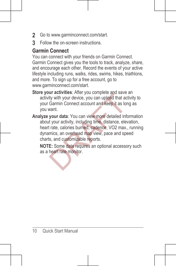 2Go to www.garminconnect.com/start.3Follow the on-screen instructions.Garmin ConnectYou can connect with your friends on Garmin Connect.Garmin Connect gives you the tools to track, analyze, share,and encourage each other. Record the events of your activelifestyle including runs, walks, rides, swims, hikes, triathlons,and more. To sign up for a free account, go to www.garminconnect.com/start.Store your activities: After you complete and save anactivity with your device, you can upload that activity toyour Garmin Connect account and keep it as long asyou want.Analyze your data: You can view more detailed informationabout your activity, including time, distance, elevation,heart rate, calories burned, cadence, VO2 max., runningdynamics, an overhead map view, pace and speedcharts, and customizable reports.NOTE: Some data requires an optional accessory suchas a heart rate monitor.10     Quick Start ManualDRAFT