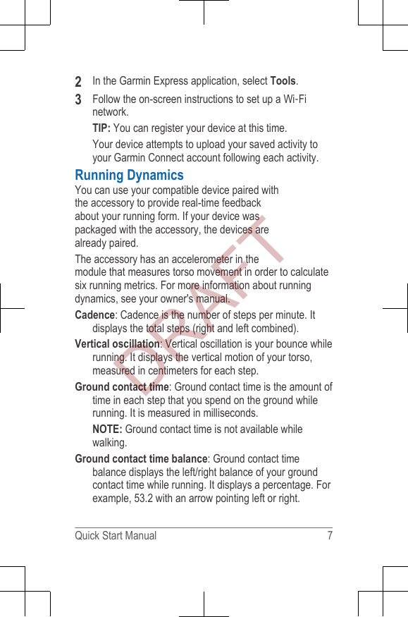 2In the Garmin Express application, select Tools.3Follow the on-screen instructions to set up a Wi‑Finetwork.TIP: You can register your device at this time.Your device attempts to upload your saved activity toyour Garmin Connect account following each activity.Running DynamicsYou can use your compatible device paired withthe accessory to provide real-time feedbackabout your running form. If your device waspackaged with the accessory, the devices arealready paired.The accessory has an accelerometer in themodule that measures torso movement in order to calculatesix running metrics. For more information about runningdynamics, see your owner&apos;s manual.Cadence: Cadence is the number of steps per minute. Itdisplays the total steps (right and left combined).Vertical oscillation: Vertical oscillation is your bounce whilerunning. It displays the vertical motion of your torso,measured in centimeters for each step.Ground contact time: Ground contact time is the amount oftime in each step that you spend on the ground whilerunning. It is measured in milliseconds.NOTE: Ground contact time is not available whilewalking.Ground contact time balance: Ground contact timebalance displays the left/right balance of your groundcontact time while running. It displays a percentage. Forexample, 53.2 with an arrow pointing left or right.Quick Start Manual 7DRAFT