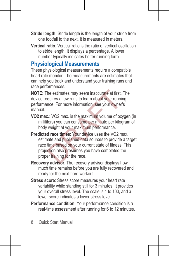 Stride length: Stride length is the length of your stride fromone footfall to the next. It is measured in meters.Vertical ratio: Vertical ratio is the ratio of vertical oscillationto stride length. It displays a percentage. A lowernumber typically indicates better running form.Physiological MeasurementsThese physiological measurements require a compatibleheart rate monitor. The measurements are estimates thatcan help you track and understand your training runs andrace performances.NOTE: The estimates may seem inaccurate at first. Thedevice requires a few runs to learn about your runningperformance. For more information, see your owner&apos;smanual.VO2 max.: VO2 max. is the maximum volume of oxygen (inmilliliters) you can consume per minute per kilogram ofbody weight at your maximum performance.Predicted race times: Your device uses the VO2 max.estimate and published data sources to provide a targetrace time based on your current state of fitness. Thisprojection also presumes you have completed theproper training for the race.Recovery advisor: The recovery advisor displays howmuch time remains before you are fully recovered andready for the next hard workout.Stress score: Stress score measures your heart ratevariability while standing still for 3 minutes. It providesyour overall stress level. The scale is 1 to 100, and alower score indicates a lower stress level.Performance condition: Your performance condition is areal-time assessment after running for 6 to 12 minutes.8     Quick Start ManualDRAFT