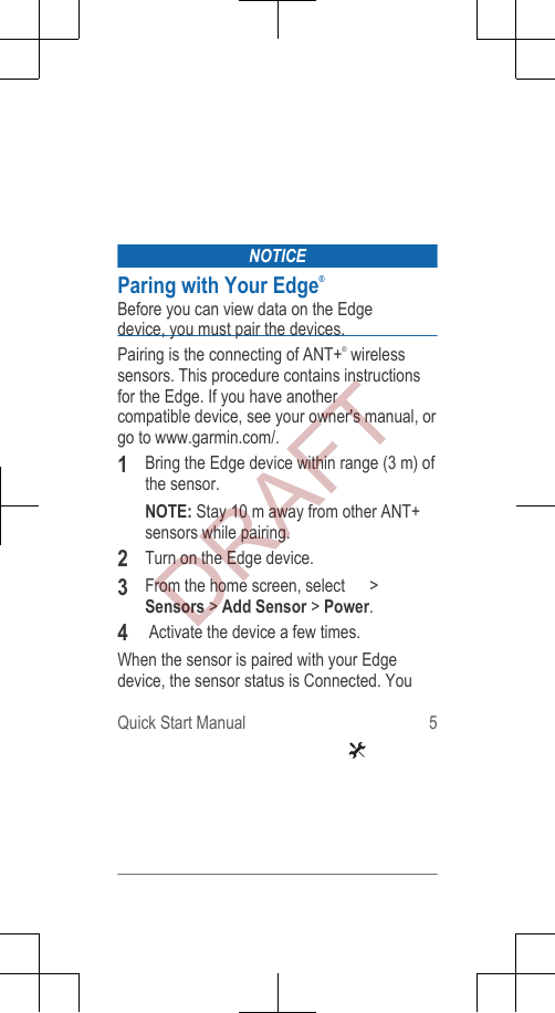 NOTICEParing with Your Edge®Before you can view data on the Edgedevice, you must pair the devices.Pairing is the connecting of ANT+® wirelesssensors. This procedure contains instructionsfor the Edge. If you have anothercompatible device, see your owner&apos;s manual, orgo to www.garmin.com/.1Bring the Edge device within range (3 m) ofthe sensor.NOTE: Stay 10 m away from other ANT+sensors while pairing.2Turn on the Edge device.3From the home screen, select   &gt;Sensors &gt; Add Sensor &gt; Power.4    Activate the device a few times.When the sensor is paired with your Edgedevice, the sensor status is Connected. YouQuick Start Manual 5DRAFT