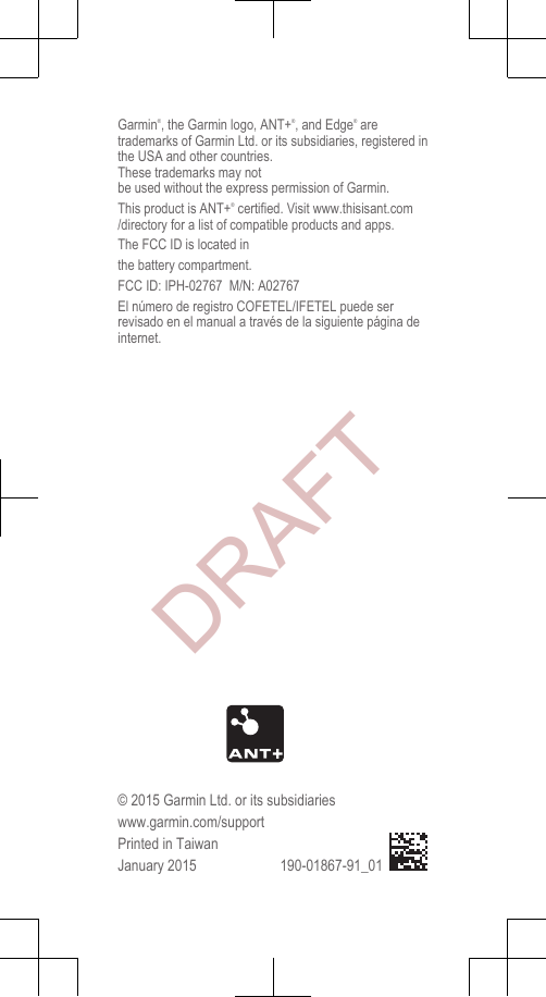 Garmin®, the Garmin logo, ANT+®, and Edge® aretrademarks of Garmin Ltd. or its subsidiaries, registered inthe USA and other countries. These trademarks may notbe used without the express permission of Garmin.This product is ANT+® certified. Visit www.thisisant.com/directory for a list of compatible products and apps.The FCC ID is located inthe battery compartment.FCC ID: IPH-02767  M/N: A02767El número de registro COFETEL/IFETEL puede serrevisado en el manual a través de la siguiente página deinternet.© 2015 Garmin Ltd. or its subsidiarieswww.garmin.com/supportPrinted in TaiwanJanuary 2015 190-01867-91_01DRAFT