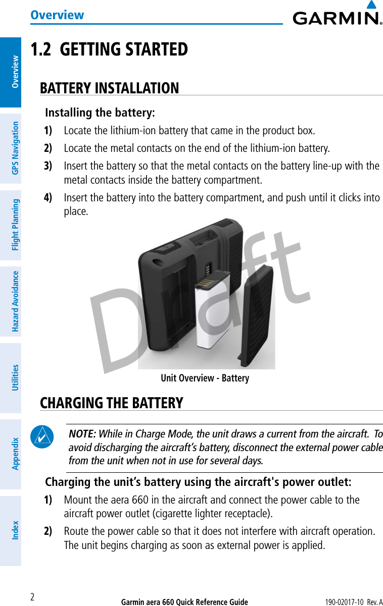 Garmin aera 660 Quick Reference Guide190-02017-10  Rev. A2OverviewOverviewGPS NavigationFlight PlanningHazard AvoidanceUtilitiesAppendixIndex1.2  GETTING STARTEDBATTERY INSTALLATIONInstalling the battery:1) Locate the lithium-ion battery that came in the product box.2) Locate the metal contacts on the end of the lithium-ion battery.3) Insert the battery so that the metal contacts on the battery line-up with the metal contacts inside the battery compartment.4) Insert the battery into the battery compartment, and push until it clicks into place.Unit Overview - BatteryCHARGING THE BATTERY NOTE: While in Charge Mode, the unit draws a current from the aircraft.  To avoid discharging the aircraft’s battery, disconnect the external power cable from the unit when not in use for several days.Charging the unit’s battery using the aircraft&apos;s power outlet:1) Mount the aera 660 in the aircraft and connect the power cable to the aircraft power outlet (cigarette lighter receptacle).2) Route the power cable so that it does not interfere with aircraft operation.  The unit begins charging as soon as external power is applied.Draft