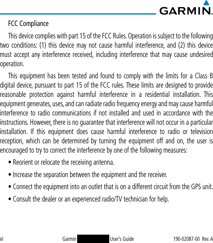 viGarmin GDL 50(R)/52(R) User’s Guide190-02087-00  Rev. AFCC ComplianceThis device complies with part 15 of the FCC Rules. Operation is subject to the following two conditions: (1) this device may not cause harmful interference, and (2) this device must accept any interference received, including interference that may cause undesired operation.This equipment has been tested and found to comply with the limits for a Class B digital device, pursuant to part 15 of the FCC rules. These limits are designed to provide reasonable protection against harmful interference in a residential installation. This equipment generates, uses, and can radiate radio frequency energy and may cause harmful interference to radio communications if not installed and used in accordance with the instructions. However, there is no guarantee that interference will not occur in a particular installation. If this equipment does cause harmful interference to radio or television reception, which can be determined by turning the equipment off and on, the user is encouraged to try to correct the interference by one of the following measures:• Reorient or relocate the receiving antenna.• Increase the separation between the equipment and the receiver.• Connect the equipment into an outlet that is on a different circuit from the GPS unit.• Consult the dealer or an experienced radio/TV technician for help.