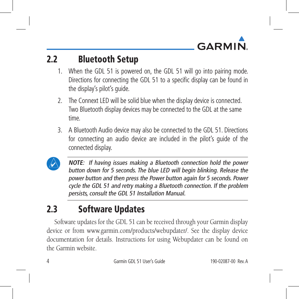 4Garmin GDL 51 User’s Guide190-02087-00  Rev. A2.2 Bluetooth Setup1.  When the GDL 51 is powered on, the GDL 51 will go into pairing mode. Directions for connecting the GDL 51 to a speciﬁc display can be found in the display’s pilot’s guide. 2.  The Connext LED will be solid blue when the display device is connected. Two Bluetooth display devices may be connected to the GDL at the same time. 3.  A Bluetooth Audio device may also be connected to the GDL 51. Directions for connecting an audio device are included in the pilot’s guide of the connected display. NOTE:  If having issues making a Bluetooth connection hold the power button down for 5 seconds. The blue LED will begin blinking. Release the power button and then press the Power button again for 5 seconds. Power cycle the GDL 51 and retry making a Bluetooth connection. If the problem persists, consult the GDL 51 Installation Manual.2.3 Software UpdatesSoftware updates for the GDL 51 can be received through your Garmin display device or from www.garmin.com/products/webupdater/. See the display device documentation for details. Instructions for using Webupdater can be found on the Garmin website.