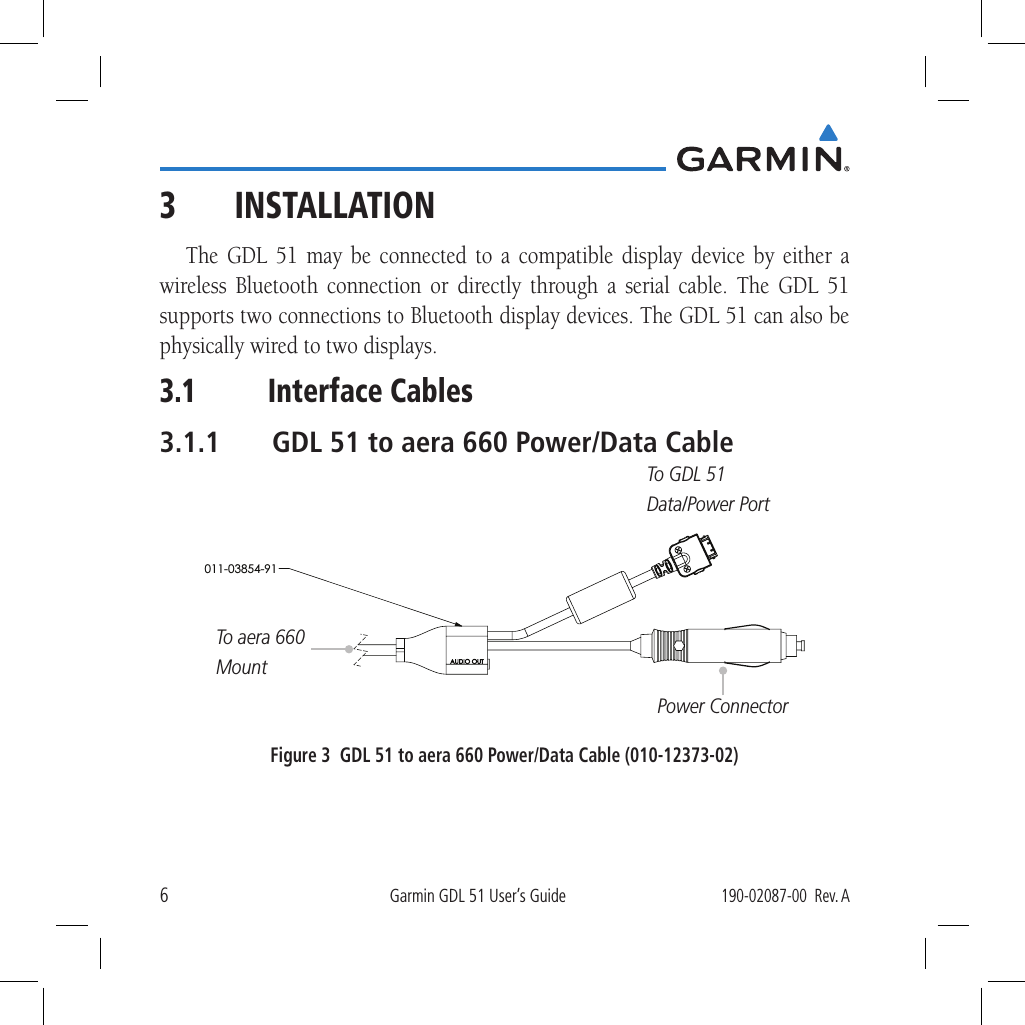 6Garmin GDL 51 User’s Guide190-02087-00  Rev. A3 INSTALLATIONThe GDL 51 may be connected to a compatible display device by either a wireless Bluetooth connection or directly through a serial cable. The GDL 51 supports two connections to Bluetooth display devices. The GDL 51 can also be physically wired to two displays. 3.1  Interface Cables3.1.1  GDL 51 to aera 660 Power/Data Cable011-03854-91Power ConnectorTo GDL 51Data/Power PortTo aera 660MountFigure 3  GDL 51 to aera 660 Power/Data Cable (010-12373-02)