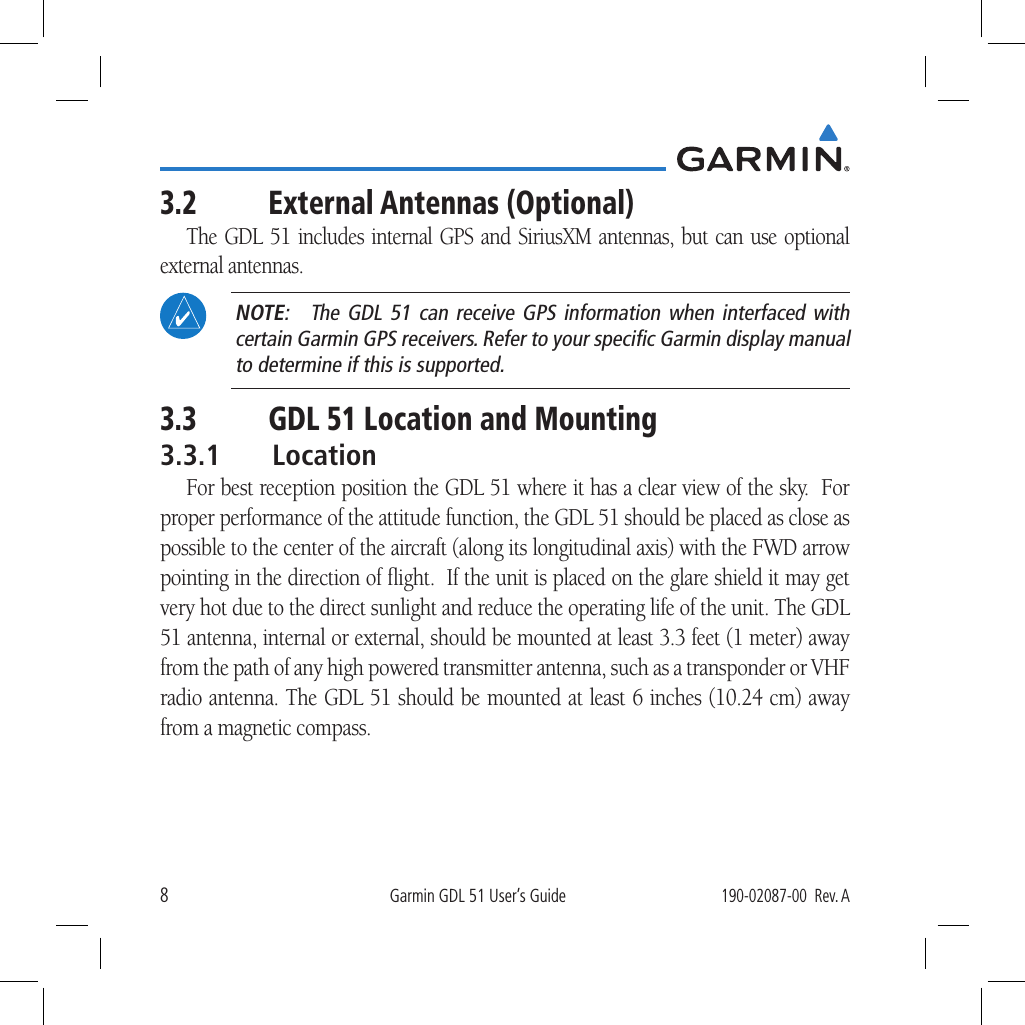 8Garmin GDL 51 User’s Guide190-02087-00  Rev. A3.2  External Antennas (Optional)The GDL 51 includes internal GPS and SiriusXM antennas, but can use optional external antennas.  NOTE:  The GDL 51 can receive GPS information when interfaced with certain Garmin GPS receivers. Refer to your speciﬁc Garmin display manual to determine if this is supported.3.3  GDL 51 Location and Mounting3.3.1 LocationFor best reception position the GDL 51 where it has a clear view of the sky.  For proper performance of the attitude function, the GDL 51 should be placed as close as possible to the center of the aircraft (along its longitudinal axis) with the FWD arrow pointing in the direction of ﬂight.  If the unit is placed on the glare shield it may get very hot due to the direct sunlight and reduce the operating life of the unit. The GDL 51 antenna, internal or external, should be mounted at least 3.3 feet (1 meter) away from the path of any high powered transmitter antenna, such as a transponder or VHF radio antenna. The GDL 51 should be mounted at least 6 inches (10.24 cm) away from a magnetic compass. 