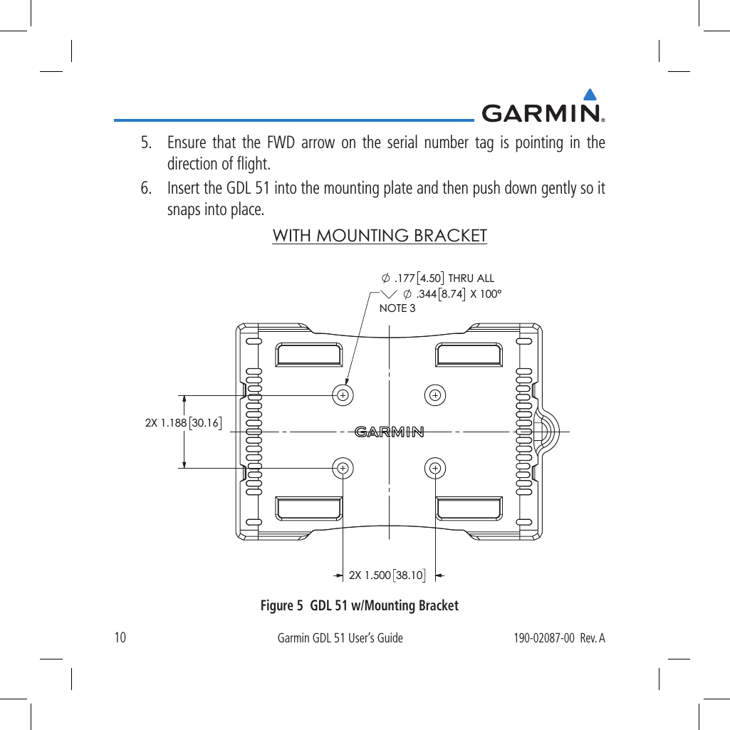 10Garmin GDL 51 User’s Guide190-02087-00  Rev. A5.  Ensure that the FWD arrow on the serial number tag is pointing in the direction of ﬂight.6.  Insert the GDL 51 into the mounting plate and then push down gently so it snaps into place. WITH MOUNTING BRACKET2X 1.18830.1638.102X 1.500 .177 4.50  THRU ALL .344 8.74  X 100°NOTE 3Figure 5  GDL 51 w/Mounting Bracket