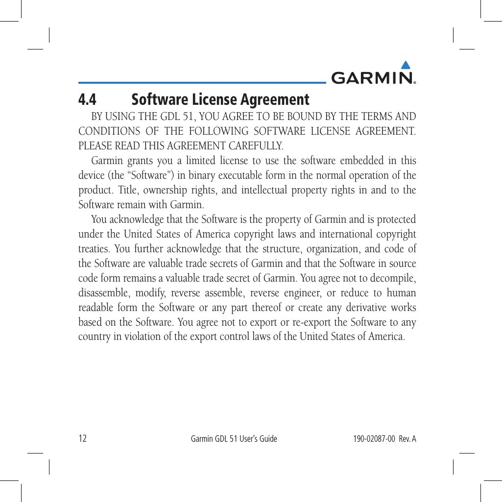 12Garmin GDL 51 User’s Guide190-02087-00  Rev. A4.4  Software License AgreementBY USING THE GDL 51, YOU AGREE TO BE BOUND BY THE TERMS AND CONDITIONS OF THE FOLLOWING SOFTWARE LICENSE AGREEMENT. PLEASE READ THIS AGREEMENT CAREFULLY. Garmin grants you a limited license to use the software embedded in this device (the “Software”) in binary executable form in the normal operation of the product. Title, ownership rights, and intellectual property rights in and to the Software remain with Garmin. You acknowledge that the Software is the property of Garmin and is protected under the United States of America copyright laws and international copyright treaties. You further acknowledge that the structure, organization, and code of the Software are valuable trade secrets of Garmin and that the Software in source code form remains a valuable trade secret of Garmin. You agree not to decompile, disassemble, modify, reverse assemble, reverse engineer, or reduce to human readable form the Software or any part thereof or create any derivative works based on the Software. You agree not to export or re-export the Software to any country in violation of the export control laws of the United States of America. 